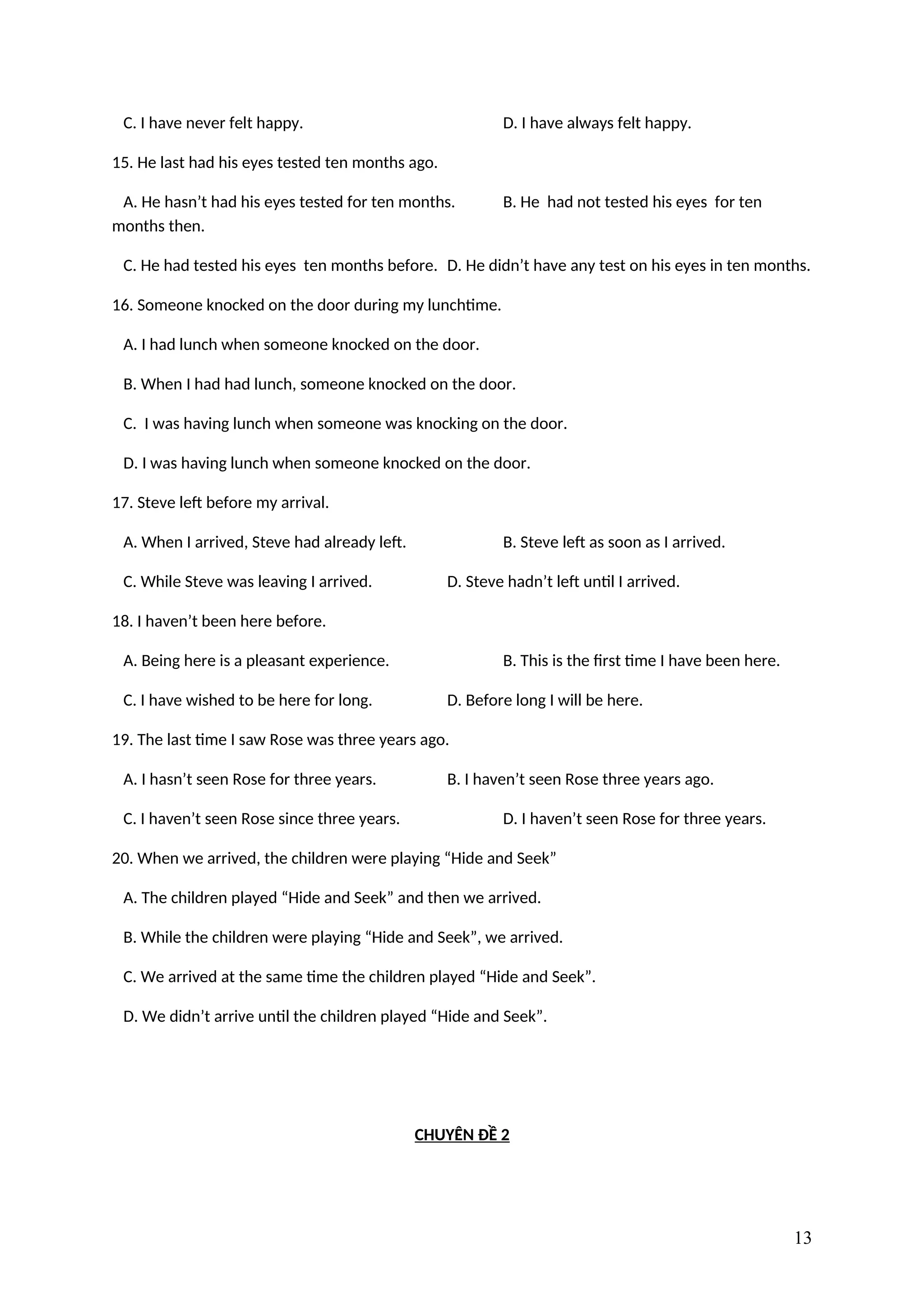 C. I have never felt happy. D. I have always felt happy.
15. He last had his eyes tested ten months ago.
A. He hasn’t had his eyes tested for ten months. B. He had not tested his eyes for ten
months then.
C. He had tested his eyes ten months before. D. He didn’t have any test on his eyes in ten months.
16. Someone knocked on the door during my lunchtime.
A. I had lunch when someone knocked on the door.
B. When I had had lunch, someone knocked on the door.
C. I was having lunch when someone was knocking on the door.
D. I was having lunch when someone knocked on the door.
17. Steve left before my arrival.
A. When I arrived, Steve had already left. B. Steve left as soon as I arrived.
C. While Steve was leaving I arrived. D. Steve hadn’t left until I arrived.
18. I haven’t been here before.
A. Being here is a pleasant experience. B. This is the first time I have been here.
C. I have wished to be here for long. D. Before long I will be here.
19. The last time I saw Rose was three years ago.
A. I hasn’t seen Rose for three years. B. I haven’t seen Rose three years ago.
C. I haven’t seen Rose since three years. D. I haven’t seen Rose for three years.
20. When we arrived, the children were playing “Hide and Seek”
A. The children played “Hide and Seek” and then we arrived.
B. While the children were playing “Hide and Seek”, we arrived.
C. We arrived at the same time the children played “Hide and Seek”.
D. We didn’t arrive until the children played “Hide and Seek”.
CHUYÊN ĐỀ 2
13
 