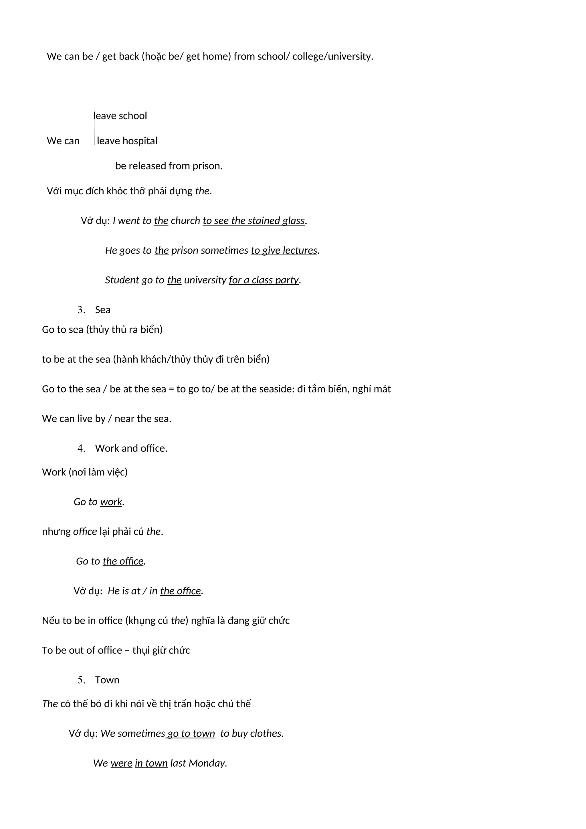 We can be / get back (hoặc be/ get home) from school/ college/university.
leave school
We can leave hospital
be released from prison.
Với mục đích khỏc thỡ phải dựng the.
Vớ dụ: I went to the church to see the stained glass.
He goes to the prison sometimes to give lectures.
Student go to the university for a class party.
3. Sea
Go to sea (thủy thủ ra biển)
to be at the sea (hành khách/thủy thủy đi trên biển)
Go to the sea / be at the sea = to go to/ be at the seaside: đi tắm biển, nghỉ mát
We can live by / near the sea.
4. Work and office.
Work (nơi làm việc)
Go to work.
nhưng office lại phải cú the.
Go to the office.
Vớ dụ: He is at / in the office.
Nếu to be in office (khụng cú the) nghĩa là đang giữ chức
To be out of office – thụi giữ chức
5. Town
The có thể bỏ đi khi nói về thị trấn hoặc chủ thể
Vớ dụ: We sometimes go to town to buy clothes.
We were in town last Monday.
 