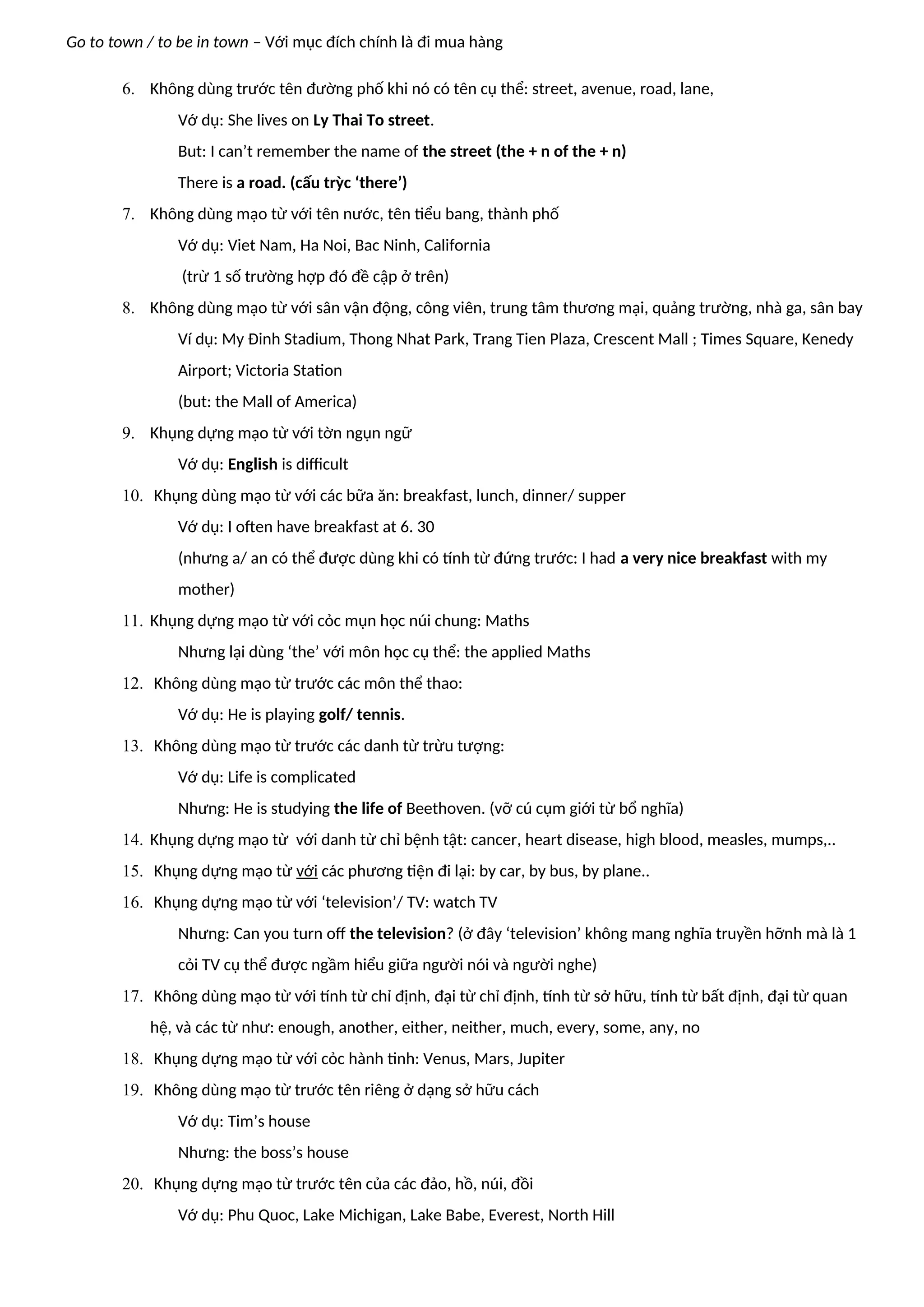 Go to town / to be in town – Với mục đích chính là đi mua hàng
6. Không dùng trước tên đường phố khi nó có tên cụ thể: street, avenue, road, lane,
Vớ dụ: She lives on Ly Thai To street.
But: I can’t remember the name of the street (the + n of the + n)
There is a road. (cấu trỳc ‘there’)
7. Không dùng mạo từ với tên nước, tên tiểu bang, thành phố
Vớ dụ: Viet Nam, Ha Noi, Bac Ninh, California
(trừ 1 số trường hợp đó đề cập ở trên)
8. Không dùng mạo từ với sân vận động, công viên, trung tâm thương mại, quảng trường, nhà ga, sân bay
Ví dụ: My Đinh Stadium, Thong Nhat Park, Trang Tien Plaza, Crescent Mall ; Times Square, Kenedy
Airport; Victoria Station
(but: the Mall of America)
9. Khụng dựng mạo từ với tờn ngụn ngữ
Vớ dụ: English is difficult
10. Khụng dùng mạo từ với các bữa ăn: breakfast, lunch, dinner/ supper
Vớ dụ: I often have breakfast at 6. 30
(nhưng a/ an có thể được dùng khi có tính từ đứng trước: I had a very nice breakfast with my
mother)
11. Khụng dựng mạo từ với cỏc mụn học núi chung: Maths
Nhưng lại dùng ‘the’ với môn học cụ thể: the applied Maths
12. Không dùng mạo từ trước các môn thể thao:
Vớ dụ: He is playing golf/ tennis.
13. Không dùng mạo từ trước các danh từ trừu tượng:
Vớ dụ: Life is complicated
Nhưng: He is studying the life of Beethoven. (vỡ cú cụm giới từ bổ nghĩa)
14. Khụng dựng mạo từ với danh từ chỉ bệnh tật: cancer, heart disease, high blood, measles, mumps,..
15. Khụng dựng mạo từ với các phương tiện đi lại: by car, by bus, by plane..
16. Khụng dựng mạo từ với ‘television’/ TV: watch TV
Nhưng: Can you turn off the television? (ở đây ‘television’ không mang nghĩa truyền hỡnh mà là 1
cỏi TV cụ thể được ngầm hiểu giữa người nói và người nghe)
17. Không dùng mạo từ với tính từ chỉ định, đại từ chỉ định, tính từ sở hữu, tính từ bất định, đại từ quan
hệ, và các từ như: enough, another, either, neither, much, every, some, any, no
18. Khụng dựng mạo từ với cỏc hành tinh: Venus, Mars, Jupiter
19. Không dùng mạo từ trước tên riêng ở dạng sở hữu cách
Vớ dụ: Tim’s house
Nhưng: the boss’s house
20. Khụng dựng mạo từ trước tên của các đảo, hồ, núi, đồi
Vớ dụ: Phu Quoc, Lake Michigan, Lake Babe, Everest, North Hill
 