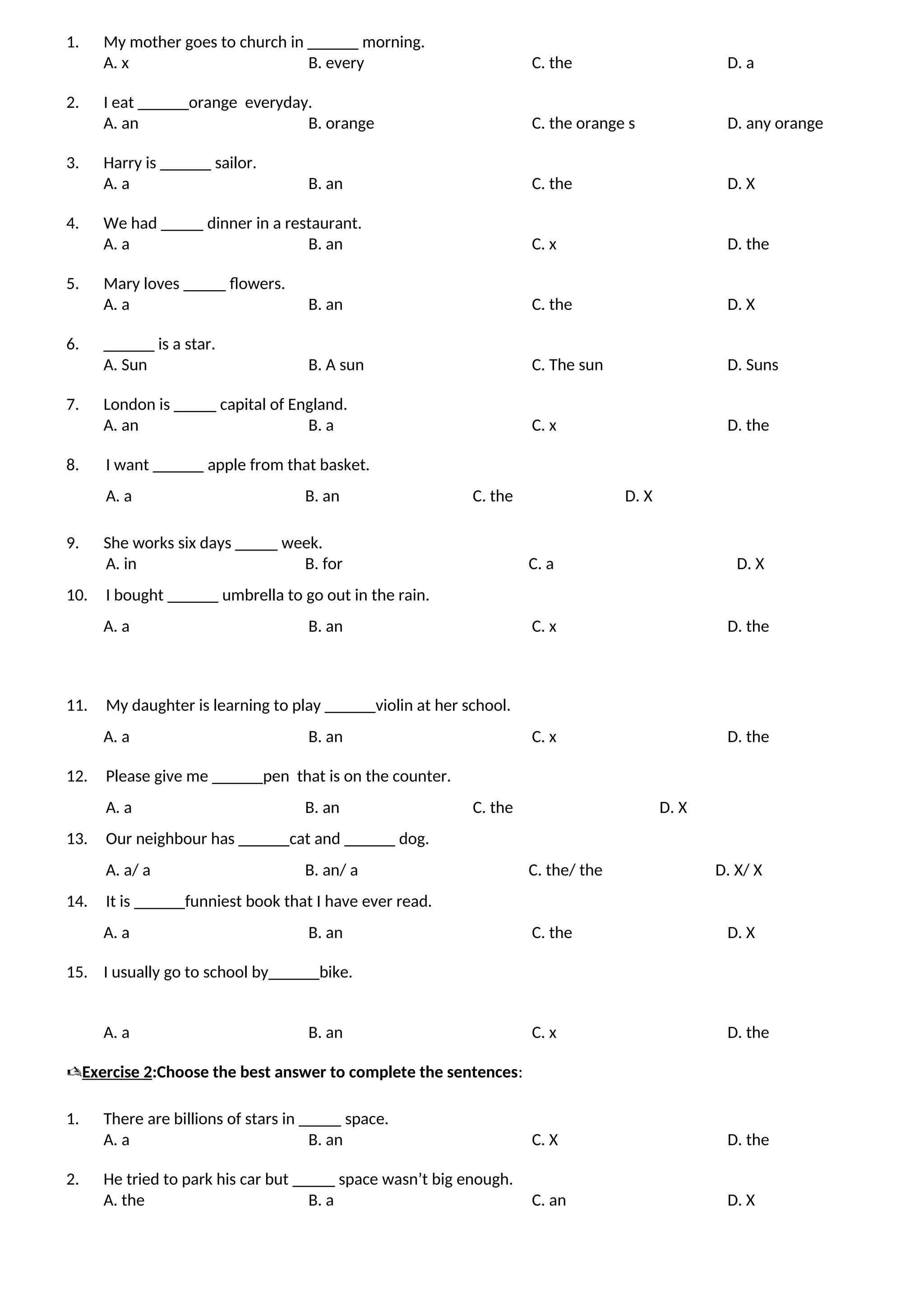1. My mother goes to church in ______ morning.
A. x B. every C. the D. a
2. I eat ______orange everyday.
A. an B. orange C. the orange s D. any orange
3. Harry is ______ sailor.
A. a B. an C. the D. X
4. We had _____ dinner in a restaurant.
A. a B. an C. x D. the
5. Mary loves _____ flowers.
A. a B. an C. the D. X
6. ______ is a star.
A. Sun B. A sun C. The sun D. Suns
7. London is _____ capital of England.
A. an B. a C. x D. the
8. I want ______ apple from that basket.
A. a B. an C. the D. X
9. She works six days _____ week.
A. in B. for C. a D. X
10. I bought ______ umbrella to go out in the rain.
A. a B. an C. x D. the
11. My daughter is learning to play ______violin at her school.
A. a B. an C. x D. the
12. Please give me ______pen that is on the counter.
A. a B. an C. the D. X
13. Our neighbour has ______cat and ______ dog.
A. a/ a B. an/ a C. the/ the D. X/ X
14. It is ______funniest book that I have ever read.
A. a B. an C. the D. X
15. I usually go to school by______bike.
A. a B. an C. x D. the
Exercise 2:Choose the best answer to complete the sentences:
1. There are billions of stars in _____ space.
A. a B. an C. X D. the
2. He tried to park his car but _____ space wasn’t big enough.
A. the B. a C. an D. X
 