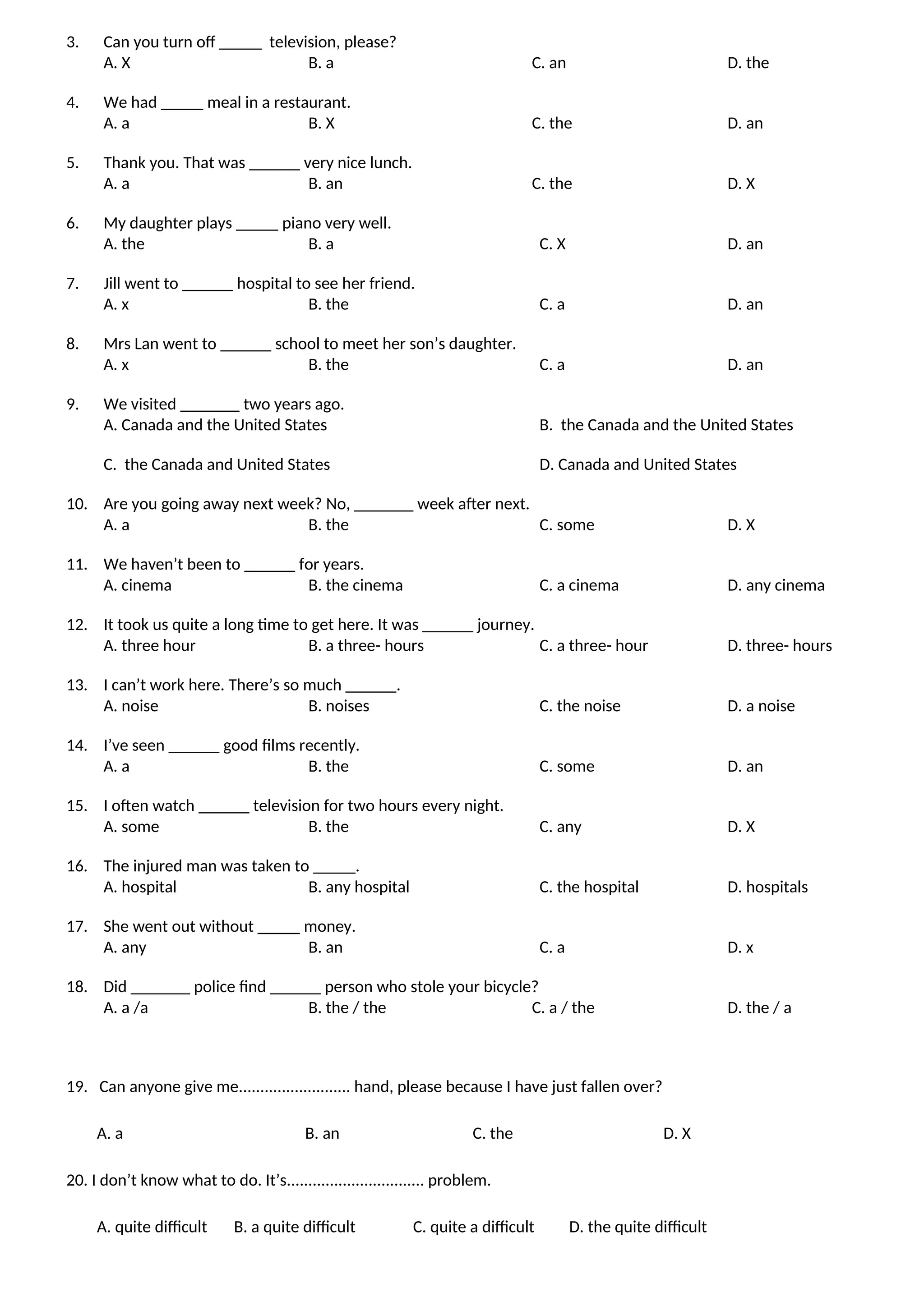 3. Can you turn off _____ television, please?
A. X B. a C. an D. the
4. We had _____ meal in a restaurant.
A. a B. X C. the D. an
5. Thank you. That was ______ very nice lunch.
A. a B. an C. the D. X
6. My daughter plays _____ piano very well.
A. the B. a C. X D. an
7. Jill went to ______ hospital to see her friend.
A. x B. the C. a D. an
8. Mrs Lan went to ______ school to meet her son’s daughter.
A. x B. the C. a D. an
9. We visited _______ two years ago.
A. Canada and the United States B. the Canada and the United States
C. the Canada and United States D. Canada and United States
10. Are you going away next week? No, _______ week after next.
A. a B. the C. some D. X
11. We haven’t been to ______ for years.
A. cinema B. the cinema C. a cinema D. any cinema
12. It took us quite a long time to get here. It was ______ journey.
A. three hour B. a three- hours C. a three- hour D. three- hours
13. I can’t work here. There’s so much ______.
A. noise B. noises C. the noise D. a noise
14. I’ve seen ______ good films recently.
A. a B. the C. some D. an
15. I often watch ______ television for two hours every night.
A. some B. the C. any D. X
16. The injured man was taken to _____.
A. hospital B. any hospital C. the hospital D. hospitals
17. She went out without _____ money.
A. any B. an C. a D. x
18. Did _______ police find ______ person who stole your bicycle?
A. a /a B. the / the C. a / the D. the / a
19. Can anyone give me.......................... hand, please because I have just fallen over?
A. a B. an C. the D. X
20. I don’t know what to do. It’s................................ problem.
A. quite difficult B. a quite difficult C. quite a difficult D. the quite difficult
 