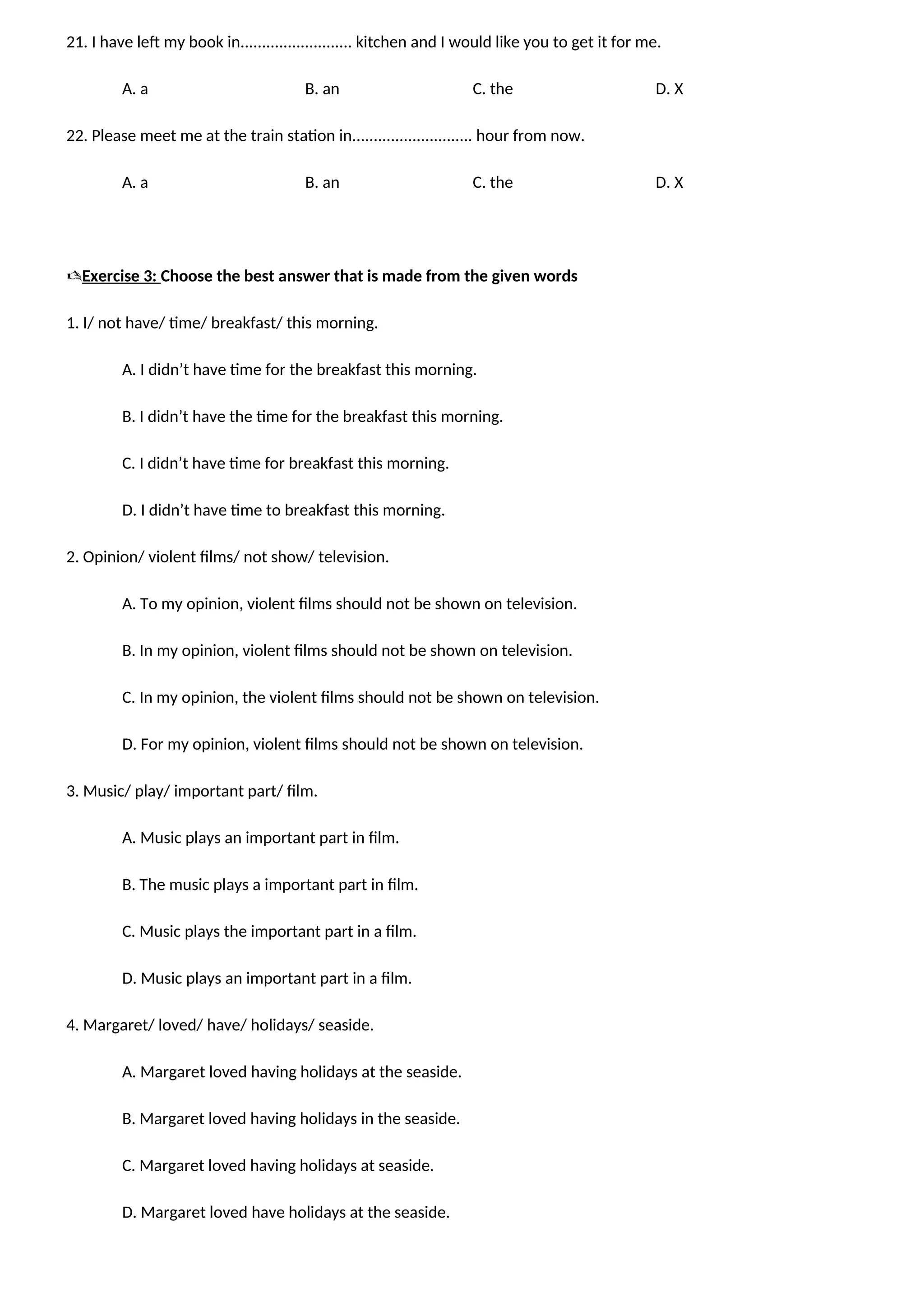 21. I have left my book in.......................... kitchen and I would like you to get it for me.
A. a B. an C. the D. X
22. Please meet me at the train station in............................ hour from now.
A. a B. an C. the D. X
Exercise 3: Choose the best answer that is made from the given words
1. I/ not have/ time/ breakfast/ this morning.
A. I didn’t have time for the breakfast this morning.
B. I didn’t have the time for the breakfast this morning.
C. I didn’t have time for breakfast this morning.
D. I didn’t have time to breakfast this morning.
2. Opinion/ violent films/ not show/ television.
A. To my opinion, violent films should not be shown on television.
B. In my opinion, violent films should not be shown on television.
C. In my opinion, the violent films should not be shown on television.
D. For my opinion, violent films should not be shown on television.
3. Music/ play/ important part/ film.
A. Music plays an important part in film.
B. The music plays a important part in film.
C. Music plays the important part in a film.
D. Music plays an important part in a film.
4. Margaret/ loved/ have/ holidays/ seaside.
A. Margaret loved having holidays at the seaside.
B. Margaret loved having holidays in the seaside.
C. Margaret loved having holidays at seaside.
D. Margaret loved have holidays at the seaside.
 