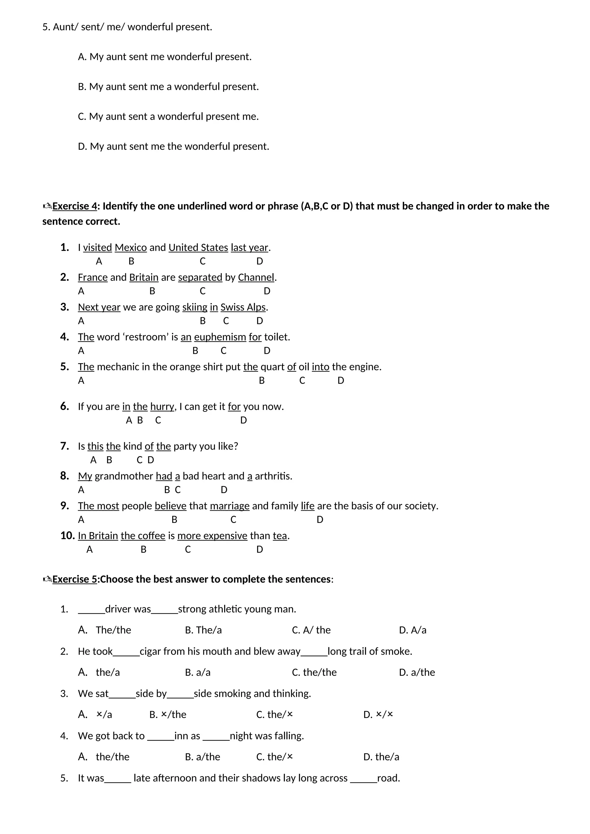5. Aunt/ sent/ me/ wonderful present.
A. My aunt sent me wonderful present.
B. My aunt sent me a wonderful present.
C. My aunt sent a wonderful present me.
D. My aunt sent me the wonderful present.
Exercise 4: Identify the one underlined word or phrase (A,B,C or D) that must be changed in order to make the
sentence correct.
1. I visited Mexico and United States last year.
A B C D
2. France and Britain are separated by Channel.
A B C D
3. Next year we are going skiing in Swiss Alps.
A B C D
4. The word ‘restroom’ is an euphemism for toilet.
A B C D
5. The mechanic in the orange shirt put the quart of oil into the engine.
A B C D
6. If you are in the hurry, I can get it for you now.
A B C D
7. Is this the kind of the party you like?
A B C D
8. My grandmother had a bad heart and a arthritis.
A B C D
9. The most people believe that marriage and family life are the basis of our society.
A B C D
10. In Britain the coffee is more expensive than tea.
A B C D
Exercise 5:Choose the best answer to complete the sentences:
1. _____driver was_____strong athletic young man.
A. The/the B. The/a C. A/ the D. A/a
2. He took_____cigar from his mouth and blew away_____long trail of smoke.
A. the/a B. a/a C. the/the D. a/the
3. We sat_____side by_____side smoking and thinking.
A. /a B. /the C. the/ D. /
4. We got back to _____inn as _____night was falling.
A. the/the B. a/the C. the/ D. the/a
5. It was_____ late afternoon and their shadows lay long across _____road.
 