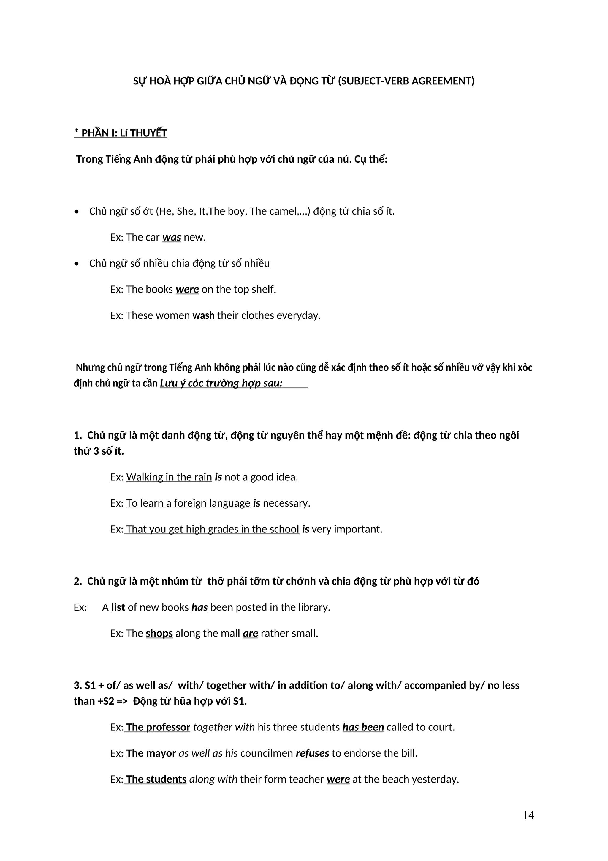 SỰ HOÀ HỢP GIỮA CHỦ NGỮ VÀ ĐỘNG TỪ (SUBJECT-VERB AGREEMENT)
* PHẦN I: Lí THUYẾT
Trong Tiếng Anh động từ phải phù hợp với chủ ngữ của nú. Cụ thể:
• Chủ ngữ số ớt (He, She, It,The boy, The camel,…) động từ chia số ít.
Ex: The car was new.
• Chủ ngữ số nhiều chia động từ số nhiều
Ex: The books were on the top shelf.
Ex: These women wash their clothes everyday.
Nhưng chủ ngữ trong Tiếng Anh không phải lúc nào cũng dễ xác định theo số ít hoặc số nhiều vỡ vậy khi xỏc
định chủ ngữ ta cần Lưu ý cỏc trường hợp sau:
1. Chủ ngữ là một danh động từ, động từ nguyên thể hay một mệnh đề: động từ chia theo ngôi
thứ 3 số ít.
Ex: Walking in the rain is not a good idea.
Ex: To learn a foreign language is necessary.
Ex: That you get high grades in the school is very important.
2. Chủ ngữ là một nhúm từ thỡ phải tỡm từ chớnh và chia động từ phù hợp với từ đó
Ex: A list of new books has been posted in the library.
Ex: The shops along the mall are rather small.
3. S1 + of/ as well as/ with/ together with/ in addition to/ along with/ accompanied by/ no less
than +S2 => Động từ hũa hợp với S1.
Ex: The professor together with his three students has been called to court.
Ex: The mayor as well as his councilmen refuses to endorse the bill.
Ex: The students along with their form teacher were at the beach yesterday.
14
 