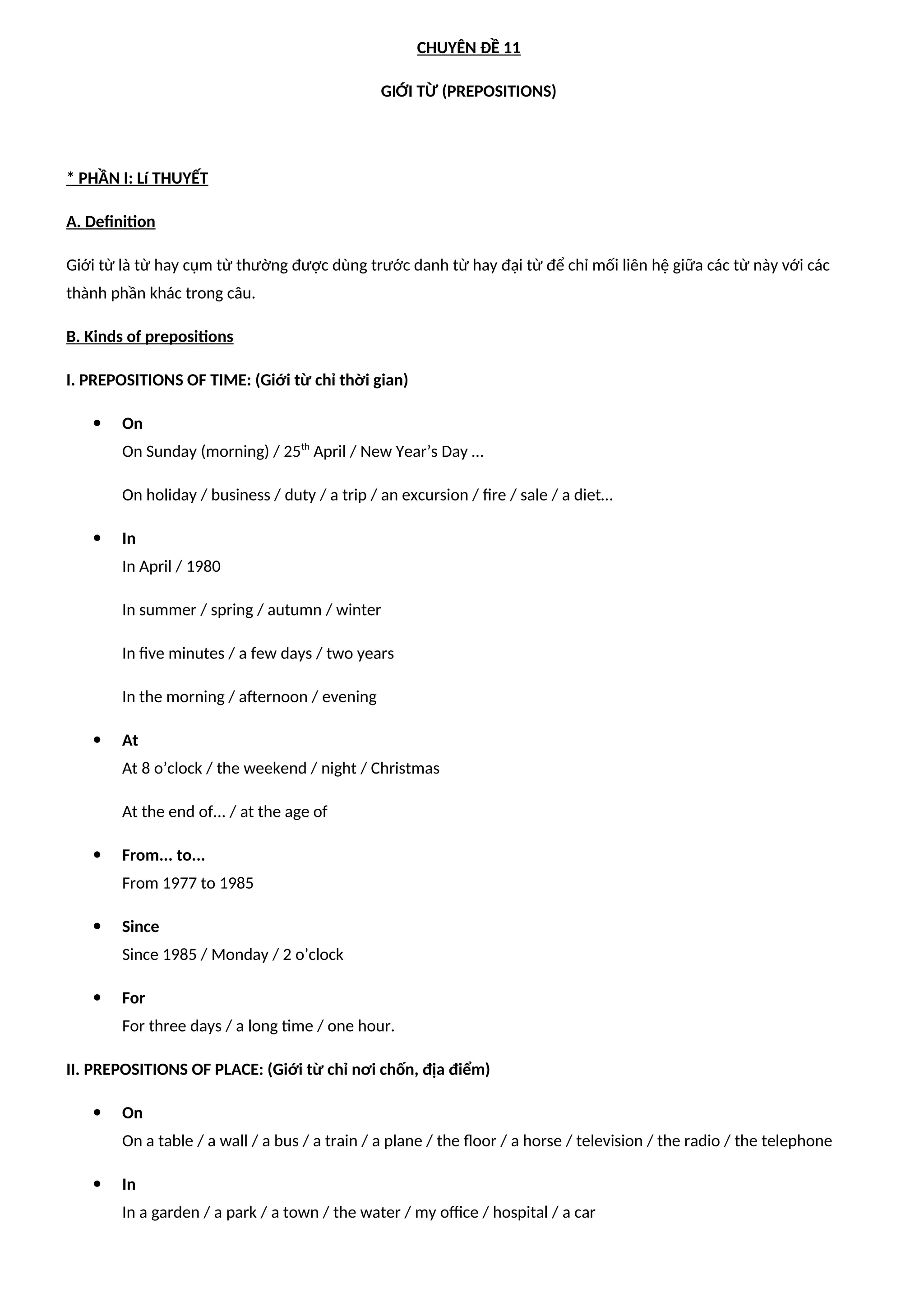 CHUYÊN ĐỀ 11
GIỚI TỪ (PREPOSITIONS)
* PHẦN I: Lí THUYẾT
A. Definition
Giới từ là từ hay cụm từ thường được dùng trước danh từ hay đại từ để chỉ mối liên hệ giữa các từ này với các
thành phần khác trong câu.
B. Kinds of prepositions
I. PREPOSITIONS OF TIME: (Giới từ chỉ thời gian)
 On
On Sunday (morning) / 25th
April / New Year’s Day …
On holiday / business / duty / a trip / an excursion / fire / sale / a diet…
 In
In April / 1980
In summer / spring / autumn / winter
In five minutes / a few days / two years
In the morning / afternoon / evening
 At
At 8 o’clock / the weekend / night / Christmas
At the end of... / at the age of
 From... to...
From 1977 to 1985
 Since
Since 1985 / Monday / 2 o’clock
 For
For three days / a long time / one hour.
II. PREPOSITIONS OF PLACE: (Giới từ chỉ nơi chốn, địa điểm)
 On
On a table / a wall / a bus / a train / a plane / the floor / a horse / television / the radio / the telephone
 In
In a garden / a park / a town / the water / my office / hospital / a car
 