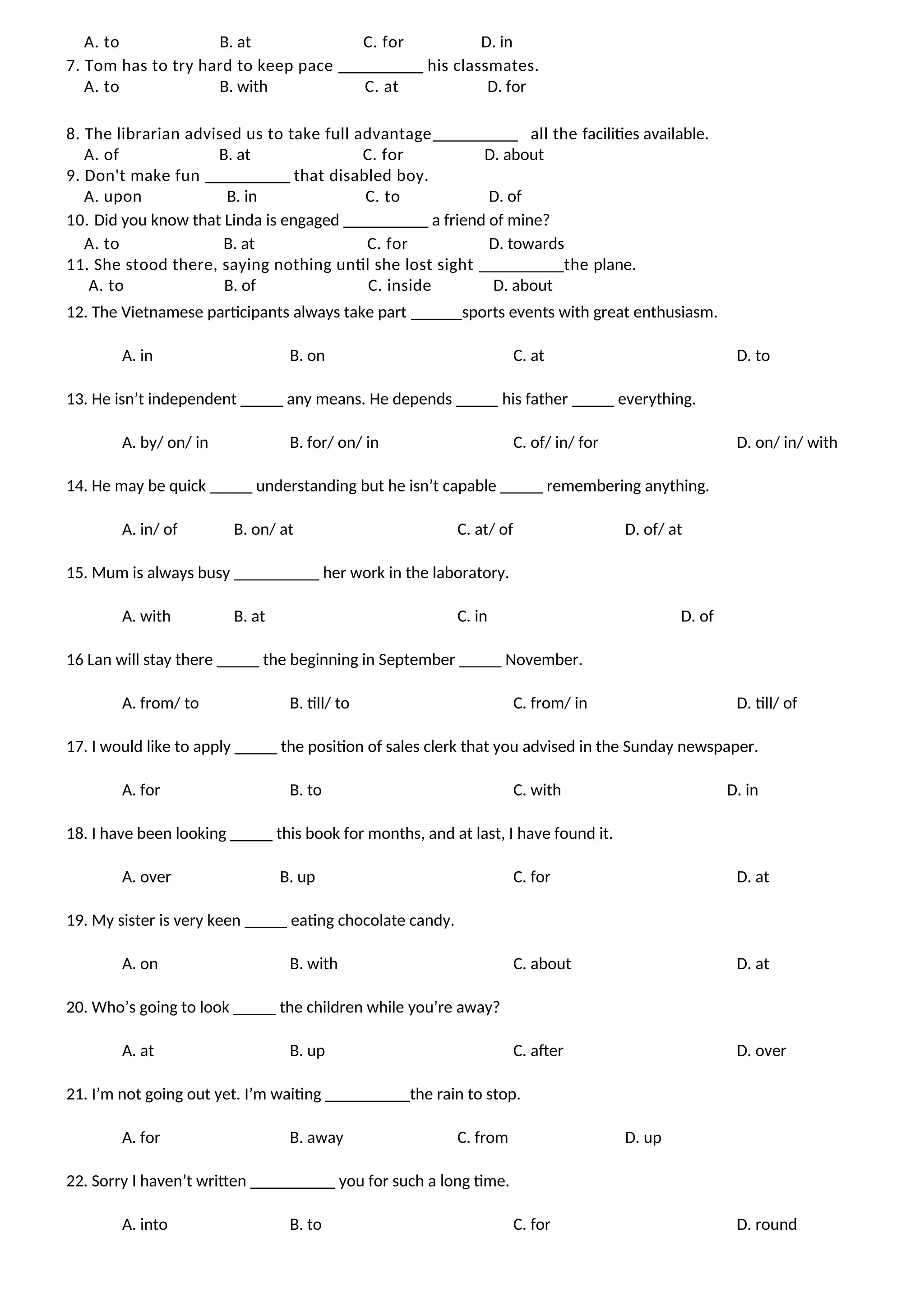 A. to B. at C. for D. in
7. Tom has to try hard to keep pace __________ his classmates.
A. to B. with C. at D. for
8. The librarian advised us to take full advantage__________ all the facilities available.
A. of B. at C. for D. about
9. Don't make fun __________ that disabled boy.
A. upon B. in C. to D. of
10. Did you know that Linda is engaged __________ a friend of mine?
A. to B. at C. for D. towards
11. She stood there, saying nothing until she lost sight __________the plane.
A. to B. of C. inside D. about
12. The Vietnamese participants always take part ______sports events with great enthusiasm.
A. in B. on C. at D. to
13. He isn’t independent _____ any means. He depends _____ his father _____ everything.
A. by/ on/ in B. for/ on/ in C. of/ in/ for D. on/ in/ with
14. He may be quick _____ understanding but he isn’t capable _____ remembering anything.
A. in/ of B. on/ at C. at/ of D. of/ at
15. Mum is always busy __________ her work in the laboratory.
A. with B. at C. in D. of
16 Lan will stay there _____ the beginning in September _____ November.
A. from/ to B. till/ to C. from/ in D. till/ of
17. I would like to apply _____ the position of sales clerk that you advised in the Sunday newspaper.
A. for B. to C. with D. in
18. I have been looking _____ this book for months, and at last, I have found it.
A. over B. up C. for D. at
19. My sister is very keen _____ eating chocolate candy.
A. on B. with C. about D. at
20. Who’s going to look _____ the children while you’re away?
A. at B. up C. after D. over
21. I’m not going out yet. I’m waiting __________the rain to stop.
A. for B. away C. from D. up
22. Sorry I haven’t written __________ you for such a long time.
A. into B. to C. for D. round
 
