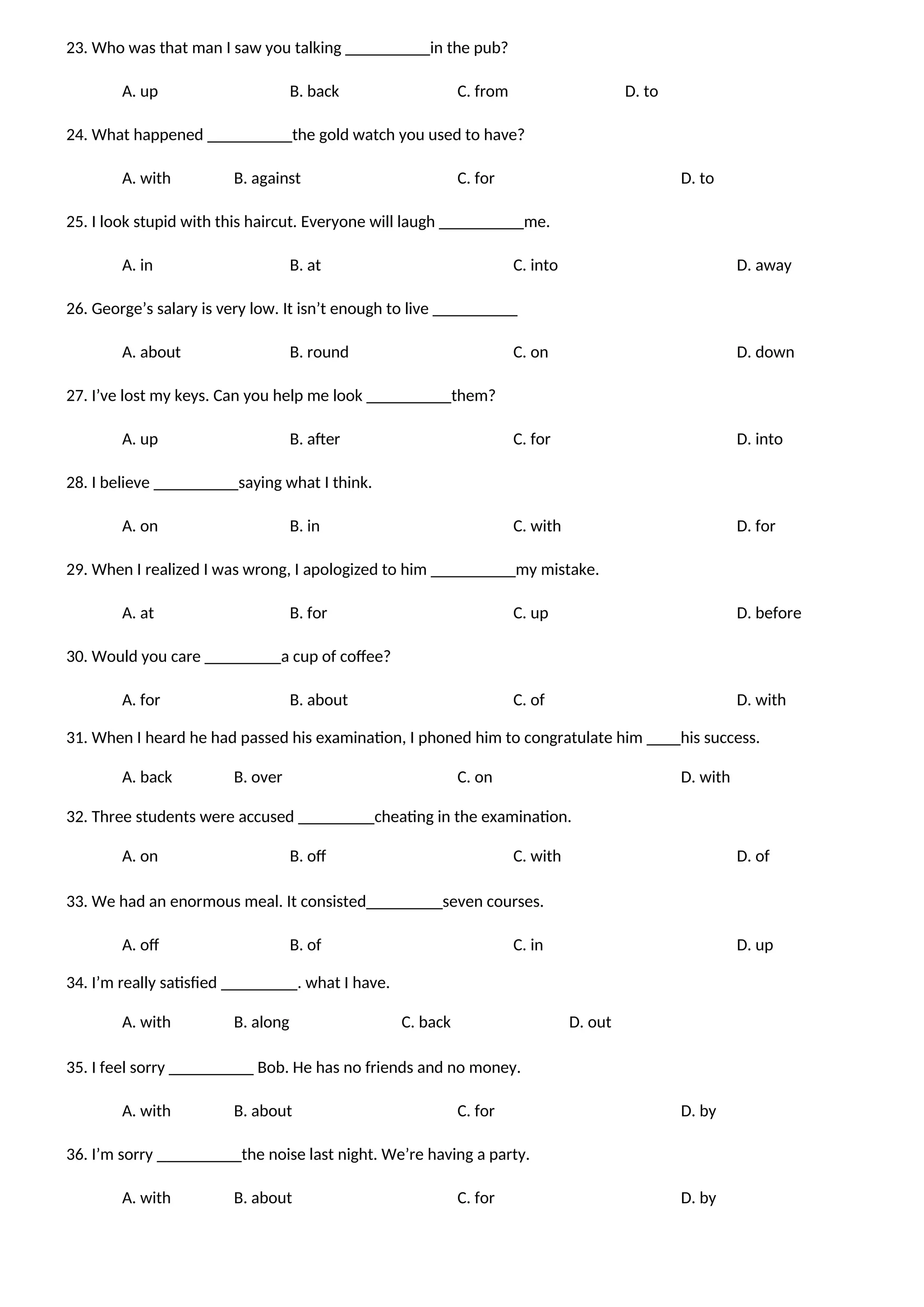 23. Who was that man I saw you talking __________in the pub?
A. up B. back C. from D. to
24. What happened __________the gold watch you used to have?
A. with B. against C. for D. to
25. I look stupid with this haircut. Everyone will laugh __________me.
A. in B. at C. into D. away
26. George’s salary is very low. It isn’t enough to live __________
A. about B. round C. on D. down
27. I’ve lost my keys. Can you help me look __________them?
A. up B. after C. for D. into
28. I believe __________saying what I think.
A. on B. in C. with D. for
29. When I realized I was wrong, I apologized to him __________my mistake.
A. at B. for C. up D. before
30. Would you care _________a cup of coffee?
A. for B. about C. of D. with
31. When I heard he had passed his examination, I phoned him to congratulate him ____his success.
A. back B. over C. on D. with
32. Three students were accused _________cheating in the examination.
A. on B. off C. with D. of
33. We had an enormous meal. It consisted_________seven courses.
A. off B. of C. in D. up
34. I’m really satisfied _________. what I have.
A. with B. along C. back D. out
35. I feel sorry __________ Bob. He has no friends and no money.
A. with B. about C. for D. by
36. I’m sorry __________the noise last night. We’re having a party.
A. with B. about C. for D. by
 