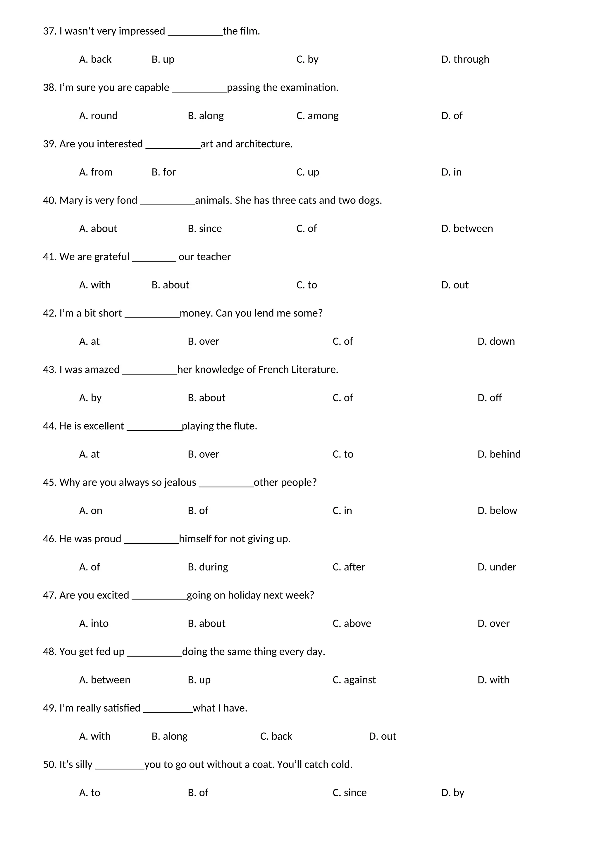 37. I wasn’t very impressed __________the film.
A. back B. up C. by D. through
38. I’m sure you are capable __________passing the examination.
A. round B. along C. among D. of
39. Are you interested __________art and architecture.
A. from B. for C. up D. in
40. Mary is very fond __________animals. She has three cats and two dogs.
A. about B. since C. of D. between
41. We are grateful ________ our teacher
A. with B. about C. to D. out
42. I’m a bit short __________money. Can you lend me some?
A. at B. over C. of D. down
43. I was amazed __________her knowledge of French Literature.
A. by B. about C. of D. off
44. He is excellent __________playing the flute.
A. at B. over C. to D. behind
45. Why are you always so jealous __________other people?
A. on B. of C. in D. below
46. He was proud __________himself for not giving up.
A. of B. during C. after D. under
47. Are you excited __________going on holiday next week?
A. into B. about C. above D. over
48. You get fed up __________doing the same thing every day.
A. between B. up C. against D. with
49. I’m really satisfied _________what I have.
A. with B. along C. back D. out
50. It’s silly _________you to go out without a coat. You’ll catch cold.
A. to B. of C. since D. by
 