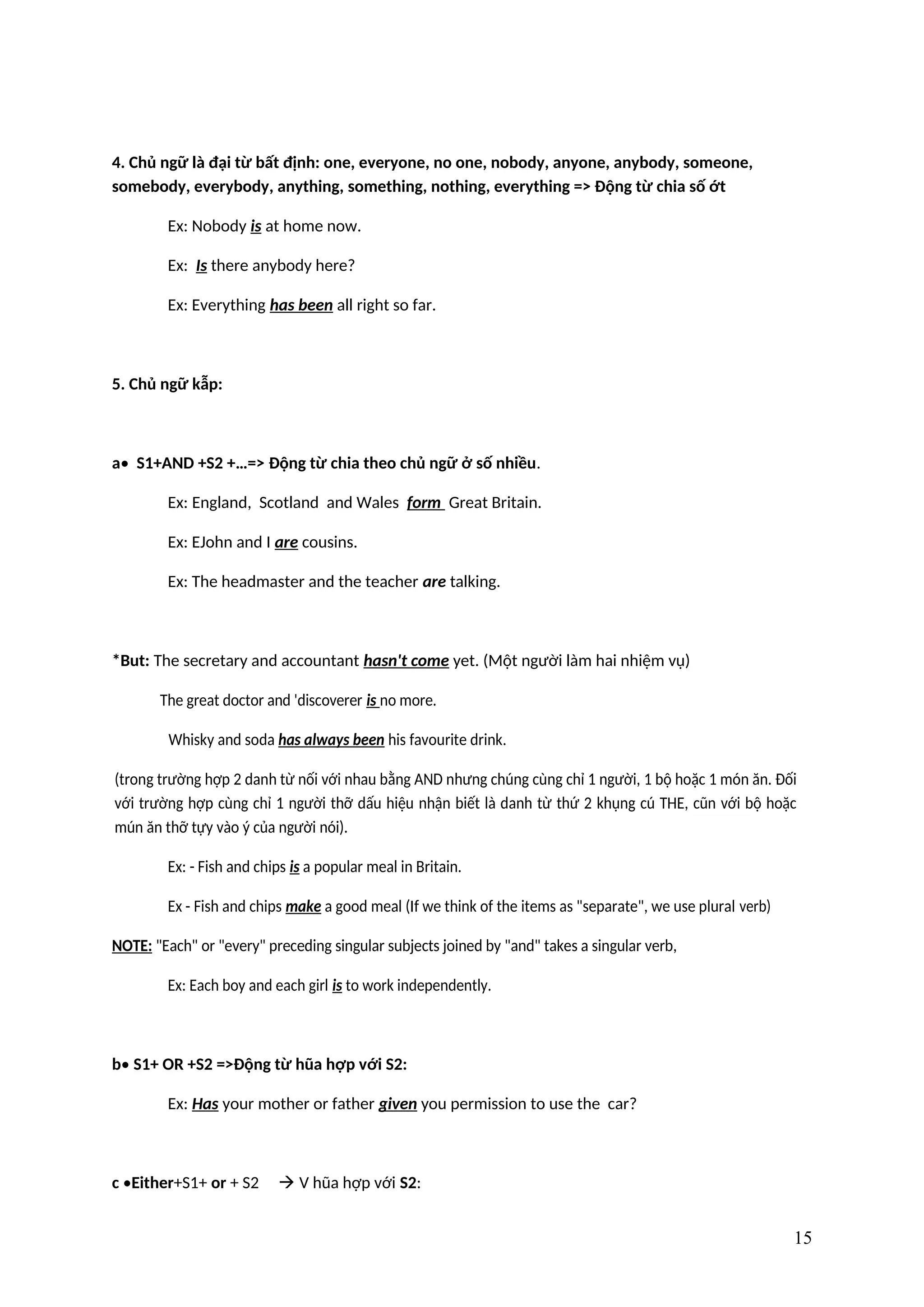 4. Chủ ngữ là đại từ bất định: one, everyone, no one, nobody, anyone, anybody, someone,
somebody, everybody, anything, something, nothing, everything => Động từ chia số ớt
Ex: Nobody is at home now.
Ex: Is there anybody here?
Ex: Everything has been all right so far.
5. Chủ ngữ kẫp:
a• S1+AND +S2 +…=> Động từ chia theo chủ ngữ ở số nhiều.
Ex: England, Scotland and Wales form Great Britain.
Ex: EJohn and I are cousins.
Ex: The headmaster and the teacher are talking.
*But: The secretary and accountant hasn't come yet. (Một người làm hai nhiệm vụ)
The great doctor and 'discoverer is no more.
Whisky and soda has always been his favourite drink.
(trong trường hợp 2 danh từ nối với nhau bằng AND nhưng chúng cùng chỉ 1 người, 1 bộ hoặc 1 món ăn. Đối
với trường hợp cùng chỉ 1 người thỡ dấu hiệu nhận biết là danh từ thứ 2 khụng cú THE, cũn với bộ hoặc
mún ăn thỡ tựy vào ý của người nói).
Ex: - Fish and chips is a popular meal in Britain.
Ex - Fish and chips make a good meal (If we think of the items as "separate", we use plural verb)
NOTE: "Each" or "every" preceding singular subjects joined by "and" takes a singular verb,
Ex: Each boy and each girl is to work independently.
b• S1+ OR +S2 =>Động từ hũa hợp với S2:
Ex: Has your mother or father given you permission to use the car?
c •Either+S1+ or + S2  V hũa hợp với S2:
15
 