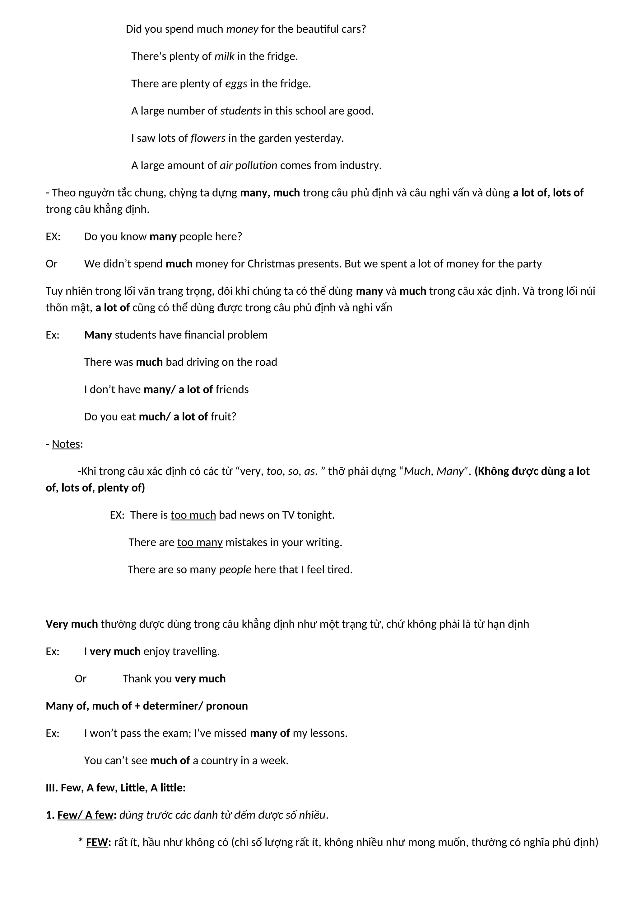 Did you spend much money for the beautiful cars?
There’s plenty of milk in the fridge.
There are plenty of eggs in the fridge.
A large number of students in this school are good.
I saw lots of flowers in the garden yesterday.
A large amount of air pollution comes from industry.
- Theo nguyờn tắc chung, chỳng ta dựng many, much trong câu phủ định và câu nghi vấn và dùng a lot of, lots of
trong câu khẳng định.
EX: Do you know many people here?
Or We didn’t spend much money for Christmas presents. But we spent a lot of money for the party
Tuy nhiên trong lối văn trang trọng, đôi khi chúng ta có thể dùng many và much trong câu xác định. Và trong lối núi
thõn mật, a lot of cũng có thể dùng được trong câu phủ định và nghi vấn
Ex: Many students have financial problem
There was much bad driving on the road
I don’t have many/ a lot of friends
Do you eat much/ a lot of fruit?
- Notes:
-Khi trong câu xác định có các từ “very, too, so, as. ” thỡ phải dựng “Much, Many”. (Không được dùng a lot
of, lots of, plenty of)
EX: There is too much bad news on TV tonight.
There are too many mistakes in your writing.
There are so many people here that I feel tired.
Very much thường được dùng trong câu khẳng định như một trạng từ, chứ không phải là từ hạn định
Ex: I very much enjoy travelling.
Or Thank you very much
Many of, much of + determiner/ pronoun
Ex: I won’t pass the exam; I’ve missed many of my lessons.
You can’t see much of a country in a week.
III. Few, A few, Little, A little:
1. Few/ A few: dùng trước các danh từ đếm được số nhiều.
* FEW: rất ít, hầu như không có (chỉ số lượng rất ít, không nhiều như mong muốn, thường có nghĩa phủ định)
 