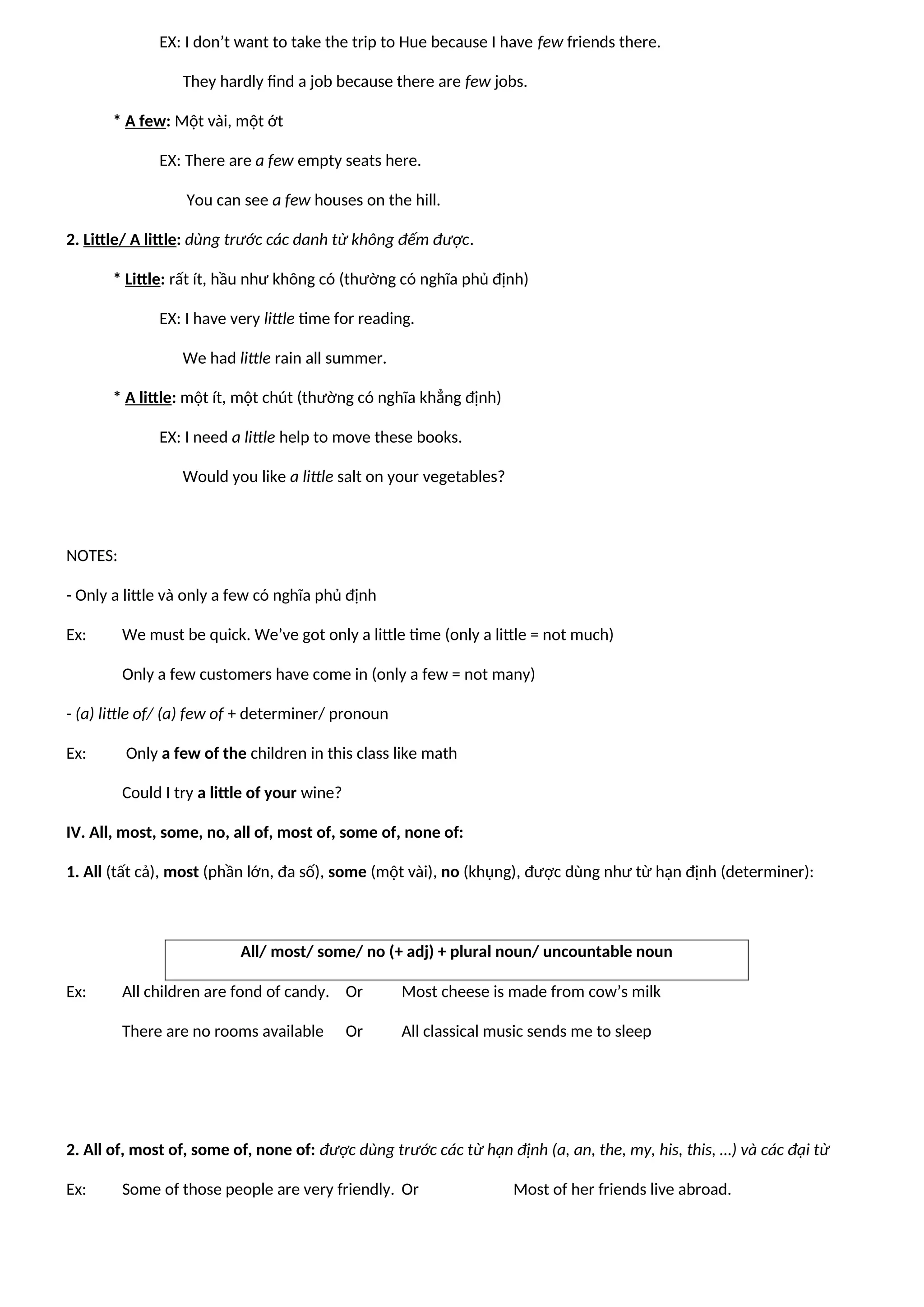 EX: I don’t want to take the trip to Hue because I have few friends there.
They hardly find a job because there are few jobs.
* A few: Một vài, một ớt
EX: There are a few empty seats here.
You can see a few houses on the hill.
2. Little/ A little: dùng trước các danh từ không đếm được.
* Little: rất ít, hầu như không có (thường có nghĩa phủ định)
EX: I have very little time for reading.
We had little rain all summer.
* A little: một ít, một chút (thường có nghĩa khẳng định)
EX: I need a little help to move these books.
Would you like a little salt on your vegetables?
NOTES:
- Only a little và only a few có nghĩa phủ định
Ex: We must be quick. We’ve got only a little time (only a little = not much)
Only a few customers have come in (only a few = not many)
- (a) little of/ (a) few of + determiner/ pronoun
Ex: Only a few of the children in this class like math
Could I try a little of your wine?
IV. All, most, some, no, all of, most of, some of, none of:
1. All (tất cả), most (phần lớn, đa số), some (một vài), no (khụng), được dùng như từ hạn định (determiner):
All/ most/ some/ no (+ adj) + plural noun/ uncountable noun
Ex: All children are fond of candy. Or Most cheese is made from cow’s milk
There are no rooms available Or All classical music sends me to sleep
2. All of, most of, some of, none of: được dùng trước các từ hạn định (a, an, the, my, his, this, …) và các đại từ
Ex: Some of those people are very friendly. Or Most of her friends live abroad.
 