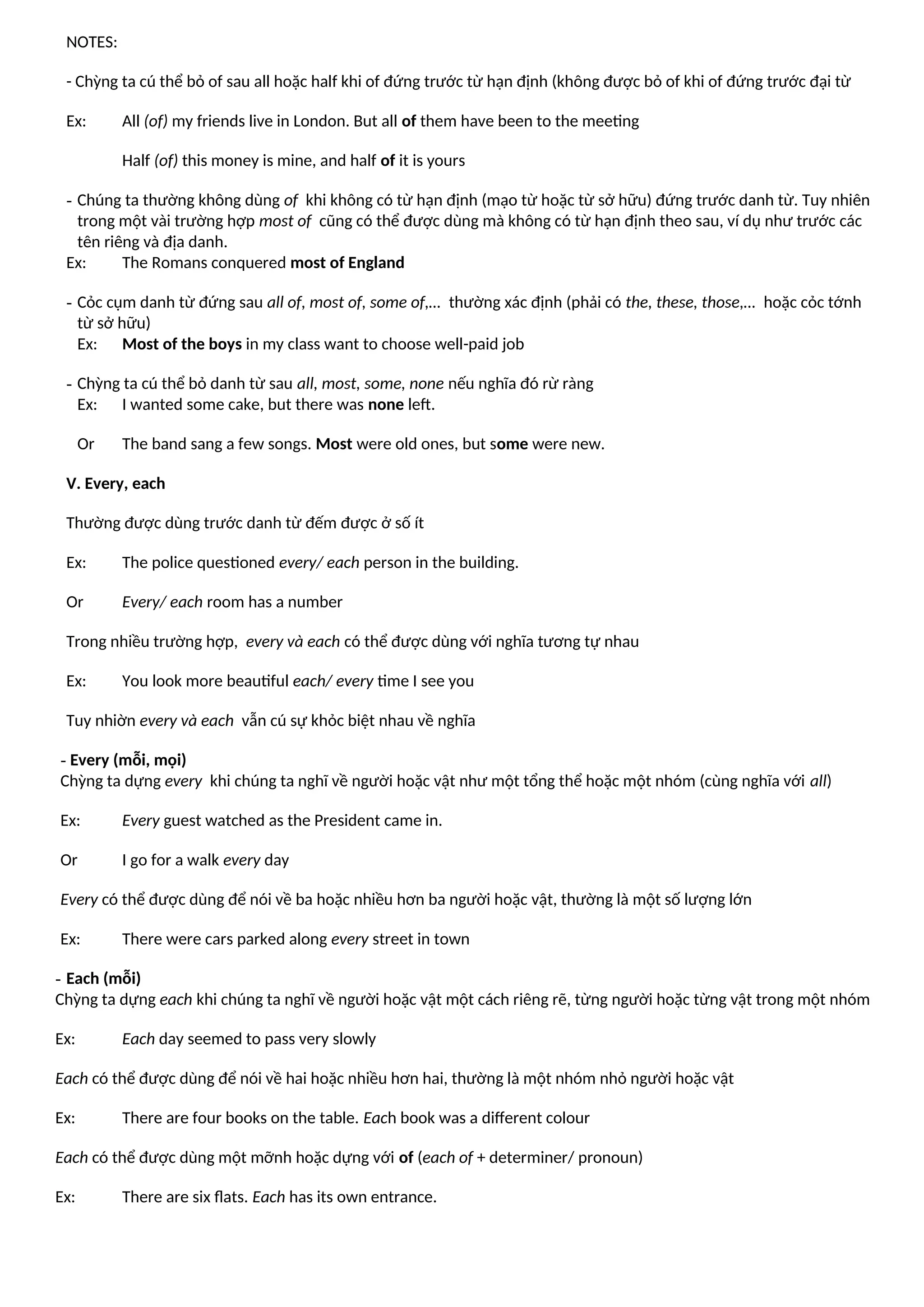NOTES:
- Chỳng ta cú thể bỏ of sau all hoặc half khi of đứng trước từ hạn định (không được bỏ of khi of đứng trước đại từ
Ex: All (of) my friends live in London. But all of them have been to the meeting
Half (of) this money is mine, and half of it is yours
- Chúng ta thường không dùng of khi không có từ hạn định (mạo từ hoặc từ sở hữu) đứng trước danh từ. Tuy nhiên
trong một vài trường hợp most of cũng có thể được dùng mà không có từ hạn định theo sau, ví dụ như trước các
tên riêng và địa danh.
Ex: The Romans conquered most of England
- Cỏc cụm danh từ đứng sau all of, most of, some of,… thường xác định (phải có the, these, those,… hoặc cỏc tớnh
từ sở hữu)
Ex: Most of the boys in my class want to choose well-paid job
- Chỳng ta cú thể bỏ danh từ sau all, most, some, none nếu nghĩa đó rừ ràng
Ex: I wanted some cake, but there was none left.
Or The band sang a few songs. Most were old ones, but some were new.
V. Every, each
Thường được dùng trước danh từ đếm được ở số ít
Ex: The police questioned every/ each person in the building.
Or Every/ each room has a number
Trong nhiều trường hợp, every và each có thể được dùng với nghĩa tương tự nhau
Ex: You look more beautiful each/ every time I see you
Tuy nhiờn every và each vẫn cú sự khỏc biệt nhau về nghĩa
- Every (mỗi, mọi)
Chỳng ta dựng every khi chúng ta nghĩ về người hoặc vật như một tổng thể hoặc một nhóm (cùng nghĩa với all)
Ex: Every guest watched as the President came in.
Or I go for a walk every day
Every có thể được dùng để nói về ba hoặc nhiều hơn ba người hoặc vật, thường là một số lượng lớn
Ex: There were cars parked along every street in town
- Each (mỗi)
Chỳng ta dựng each khi chúng ta nghĩ về người hoặc vật một cách riêng rẽ, từng người hoặc từng vật trong một nhóm
Ex: Each day seemed to pass very slowly
Each có thể được dùng để nói về hai hoặc nhiều hơn hai, thường là một nhóm nhỏ người hoặc vật
Ex: There are four books on the table. Each book was a different colour
Each có thể được dùng một mỡnh hoặc dựng với of (each of + determiner/ pronoun)
Ex: There are six flats. Each has its own entrance.
 