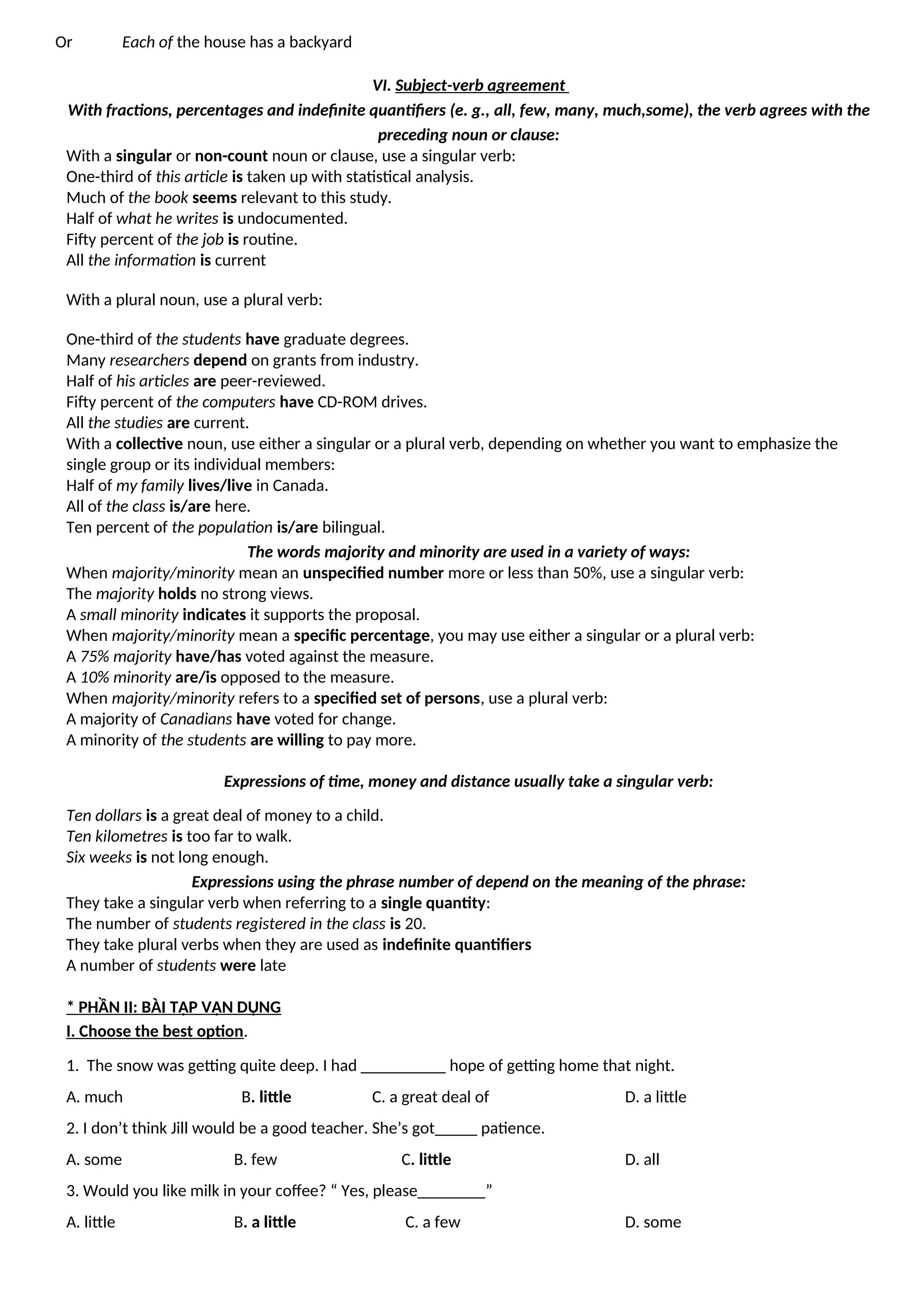 Or Each of the house has a backyard
VI. Subject-verb agreement
With fractions, percentages and indefinite quantifiers (e. g., all, few, many, much,some), the verb agrees with the
preceding noun or clause:
With a singular or non-count noun or clause, use a singular verb:
One-third of this article is taken up with statistical analysis.
Much of the book seems relevant to this study.
Half of what he writes is undocumented.
Fifty percent of the job is routine.
All the information is current
With a plural noun, use a plural verb:
One-third of the students have graduate degrees.
Many researchers depend on grants from industry.
Half of his articles are peer-reviewed.
Fifty percent of the computers have CD-ROM drives.
All the studies are current.
With a collective noun, use either a singular or a plural verb, depending on whether you want to emphasize the
single group or its individual members:
Half of my family lives/live in Canada.
All of the class is/are here.
Ten percent of the population is/are bilingual.
The words majority and minority are used in a variety of ways:
When majority/minority mean an unspecified number more or less than 50%, use a singular verb:
The majority holds no strong views.
A small minority indicates it supports the proposal.
When majority/minority mean a specific percentage, you may use either a singular or a plural verb:
A 75% majority have/has voted against the measure.
A 10% minority are/is opposed to the measure.
When majority/minority refers to a specified set of persons, use a plural verb:
A majority of Canadians have voted for change.
A minority of the students are willing to pay more.
Expressions of time, money and distance usually take a singular verb:
Ten dollars is a great deal of money to a child.
Ten kilometres is too far to walk.
Six weeks is not long enough.
Expressions using the phrase number of depend on the meaning of the phrase:
They take a singular verb when referring to a single quantity:
The number of students registered in the class is 20.
They take plural verbs when they are used as indefinite quantifiers
A number of students were late
* PHẦN II: BÀI TẬP VẬN DỤNG
I. Choose the best option.
1. The snow was getting quite deep. I had __________ hope of getting home that night.
A. much B. little C. a great deal of D. a little
2. I don’t think Jill would be a good teacher. She’s got_____ patience.
A. some B. few C. little D. all
3. Would you like milk in your coffee? “ Yes, please________”
A. little B. a little C. a few D. some
 