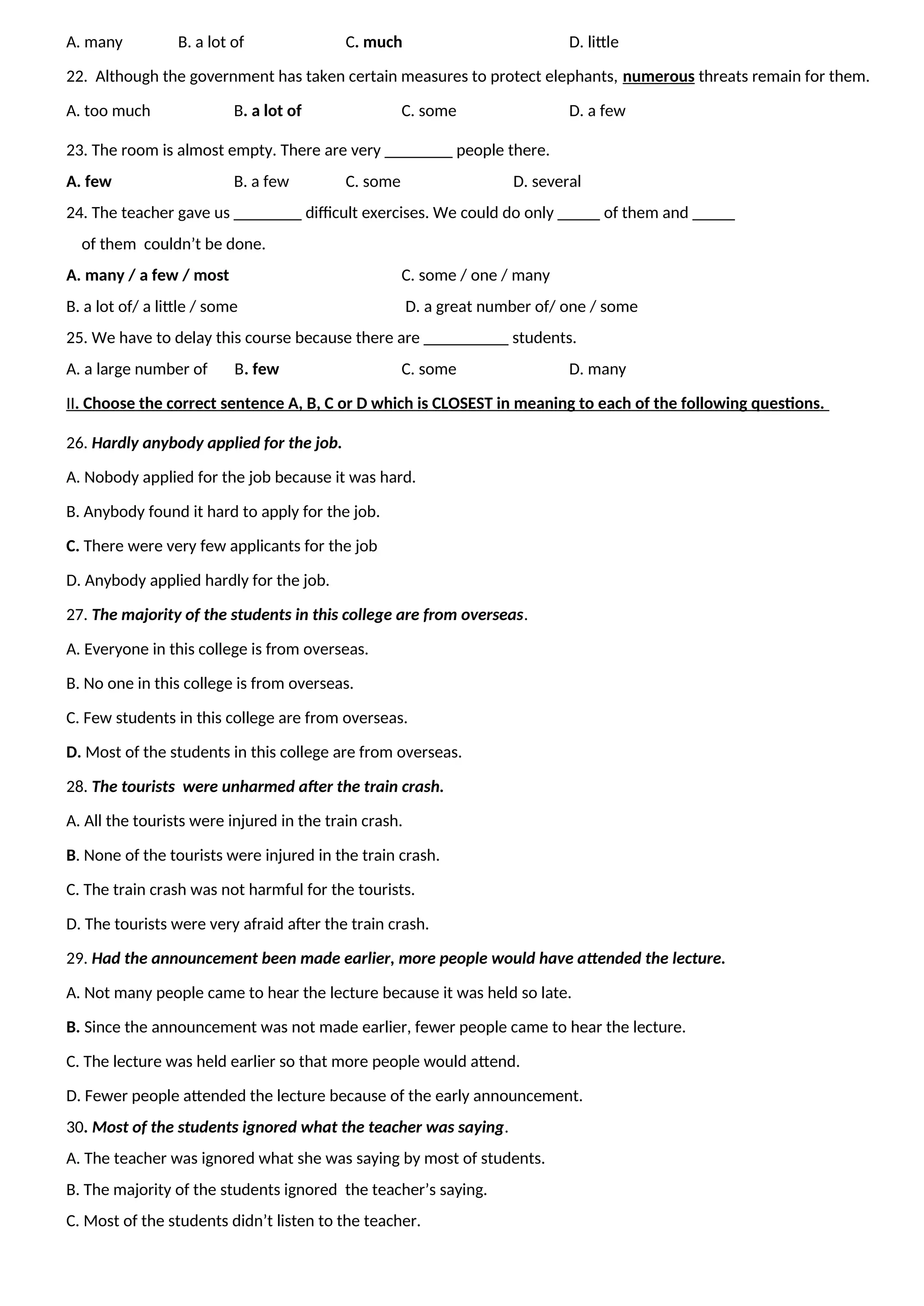 A. many B. a lot of C. much D. little
22. Although the government has taken certain measures to protect elephants, numerous threats remain for them.
A. too much B. a lot of C. some D. a few
23. The room is almost empty. There are very ________ people there.
A. few B. a few C. some D. several
24. The teacher gave us ________ difficult exercises. We could do only _____ of them and _____
of them couldn’t be done.
A. many / a few / most C. some / one / many
B. a lot of/ a little / some D. a great number of/ one / some
25. We have to delay this course because there are __________ students.
A. a large number of B. few C. some D. many
II. Choose the correct sentence A, B, C or D which is CLOSEST in meaning to each of the following questions.
26. Hardly anybody applied for the job.
A. Nobody applied for the job because it was hard.
B. Anybody found it hard to apply for the job.
C. There were very few applicants for the job
D. Anybody applied hardly for the job.
27. The majority of the students in this college are from overseas.
A. Everyone in this college is from overseas.
B. No one in this college is from overseas.
C. Few students in this college are from overseas.
D. Most of the students in this college are from overseas.
28. The tourists were unharmed after the train crash.
A. All the tourists were injured in the train crash.
B. None of the tourists were injured in the train crash.
C. The train crash was not harmful for the tourists.
D. The tourists were very afraid after the train crash.
29. Had the announcement been made earlier, more people would have attended the lecture.
A. Not many people came to hear the lecture because it was held so late.
B. Since the announcement was not made earlier, fewer people came to hear the lecture.
C. The lecture was held earlier so that more people would attend.
D. Fewer people attended the lecture because of the early announcement.
30. Most of the students ignored what the teacher was saying.
A. The teacher was ignored what she was saying by most of students.
B. The majority of the students ignored the teacher’s saying.
C. Most of the students didn’t listen to the teacher.
 