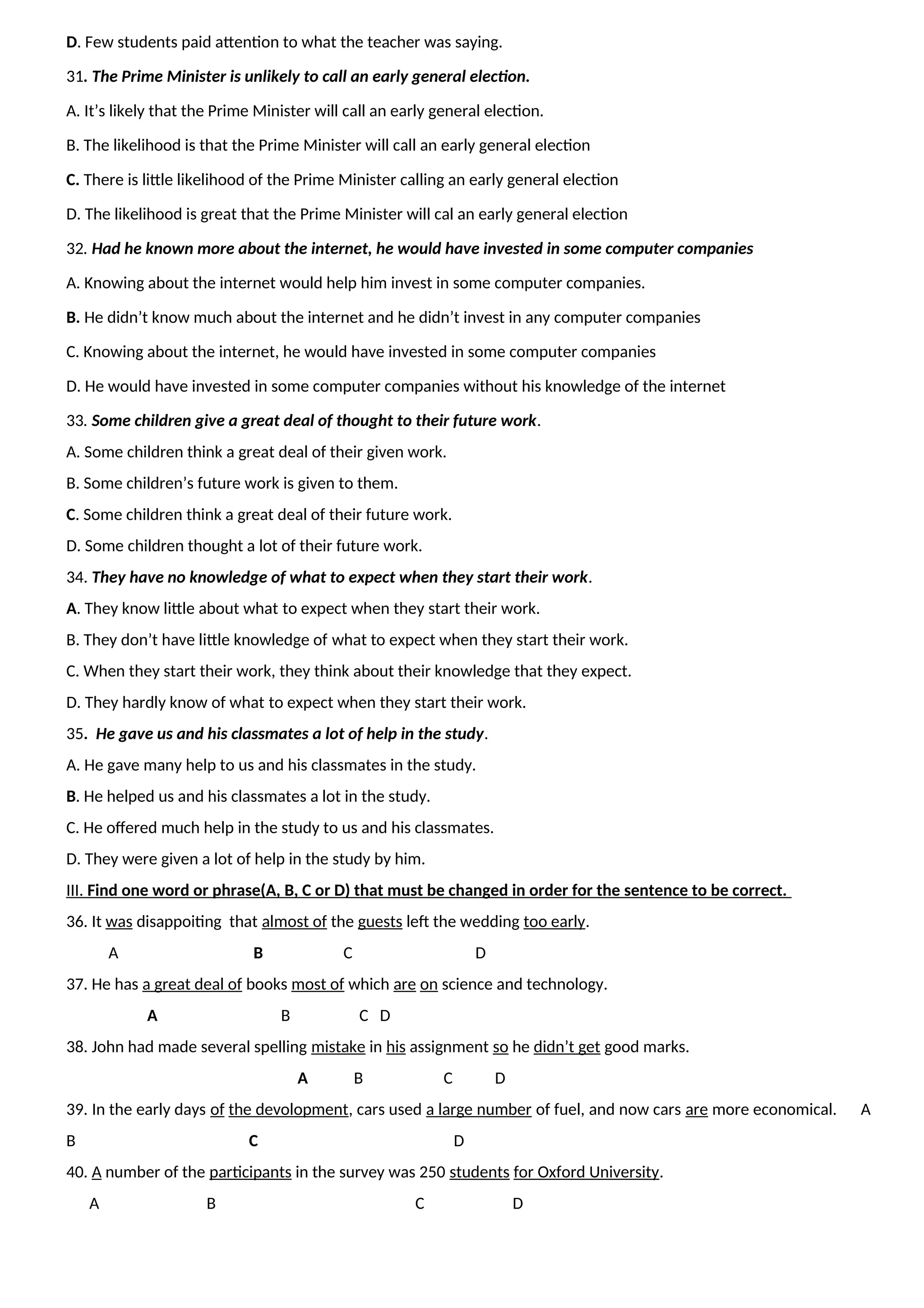 D. Few students paid attention to what the teacher was saying.
31. The Prime Minister is unlikely to call an early general election.
A. It’s likely that the Prime Minister will call an early general election.
B. The likelihood is that the Prime Minister will call an early general election
C. There is little likelihood of the Prime Minister calling an early general election
D. The likelihood is great that the Prime Minister will cal an early general election
32. Had he known more about the internet, he would have invested in some computer companies
A. Knowing about the internet would help him invest in some computer companies.
B. He didn’t know much about the internet and he didn’t invest in any computer companies
C. Knowing about the internet, he would have invested in some computer companies
D. He would have invested in some computer companies without his knowledge of the internet
33. Some children give a great deal of thought to their future work.
A. Some children think a great deal of their given work.
B. Some children’s future work is given to them.
C. Some children think a great deal of their future work.
D. Some children thought a lot of their future work.
34. They have no knowledge of what to expect when they start their work.
A. They know little about what to expect when they start their work.
B. They don’t have little knowledge of what to expect when they start their work.
C. When they start their work, they think about their knowledge that they expect.
D. They hardly know of what to expect when they start their work.
35. He gave us and his classmates a lot of help in the study.
A. He gave many help to us and his classmates in the study.
B. He helped us and his classmates a lot in the study.
C. He offered much help in the study to us and his classmates.
D. They were given a lot of help in the study by him.
III. Find one word or phrase(A, B, C or D) that must be changed in order for the sentence to be correct.
36. It was disappoiting that almost of the guests left the wedding too early.
A B C D
37. He has a great deal of books most of which are on science and technology.
A B C D
38. John had made several spelling mistake in his assignment so he didn’t get good marks.
A B C D
39. In the early days of the devolopment, cars used a large number of fuel, and now cars are more economical. A
B C D
40. A number of the participants in the survey was 250 students for Oxford University.
A B C D
 