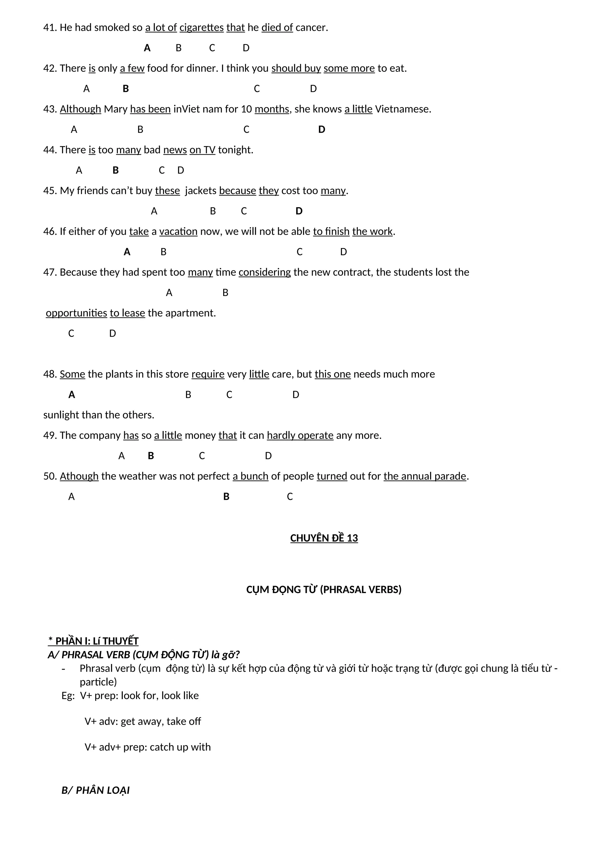 41. He had smoked so a lot of cigarettes that he died of cancer.
A B C D
42. There is only a few food for dinner. I think you should buy some more to eat.
A B C D
43. Although Mary has been inViet nam for 10 months, she knows a little Vietnamese.
A B C D
44. There is too many bad news on TV tonight.
A B C D
45. My friends can’t buy these jackets because they cost too many.
A B C D
46. If either of you take a vacation now, we will not be able to finish the work.
A B C D
47. Because they had spent too many time considering the new contract, the students lost the
A B
opportunities to lease the apartment.
C D
48. Some the plants in this store require very little care, but this one needs much more
A B C D
sunlight than the others.
49. The company has so a little money that it can hardly operate any more.
A B C D
50. Athough the weather was not perfect a bunch of people turned out for the annual parade.
A B C
CHUYÊN ĐỀ 13
CỤM ĐỘNG TỪ (PHRASAL VERBS)
* PHẦN I: Lí THUYẾT
A/ PHRASAL VERB (CỤM ĐỘNG TỪ) là gỡ?
- Phrasal verb (cụm động từ) là sự kết hợp của động từ và giới từ hoặc trạng từ (được gọi chung là tiểu từ -
particle)
Eg: V+ prep: look for, look like
V+ adv: get away, take off
V+ adv+ prep: catch up with
B/ PHÂN LOẠI
 