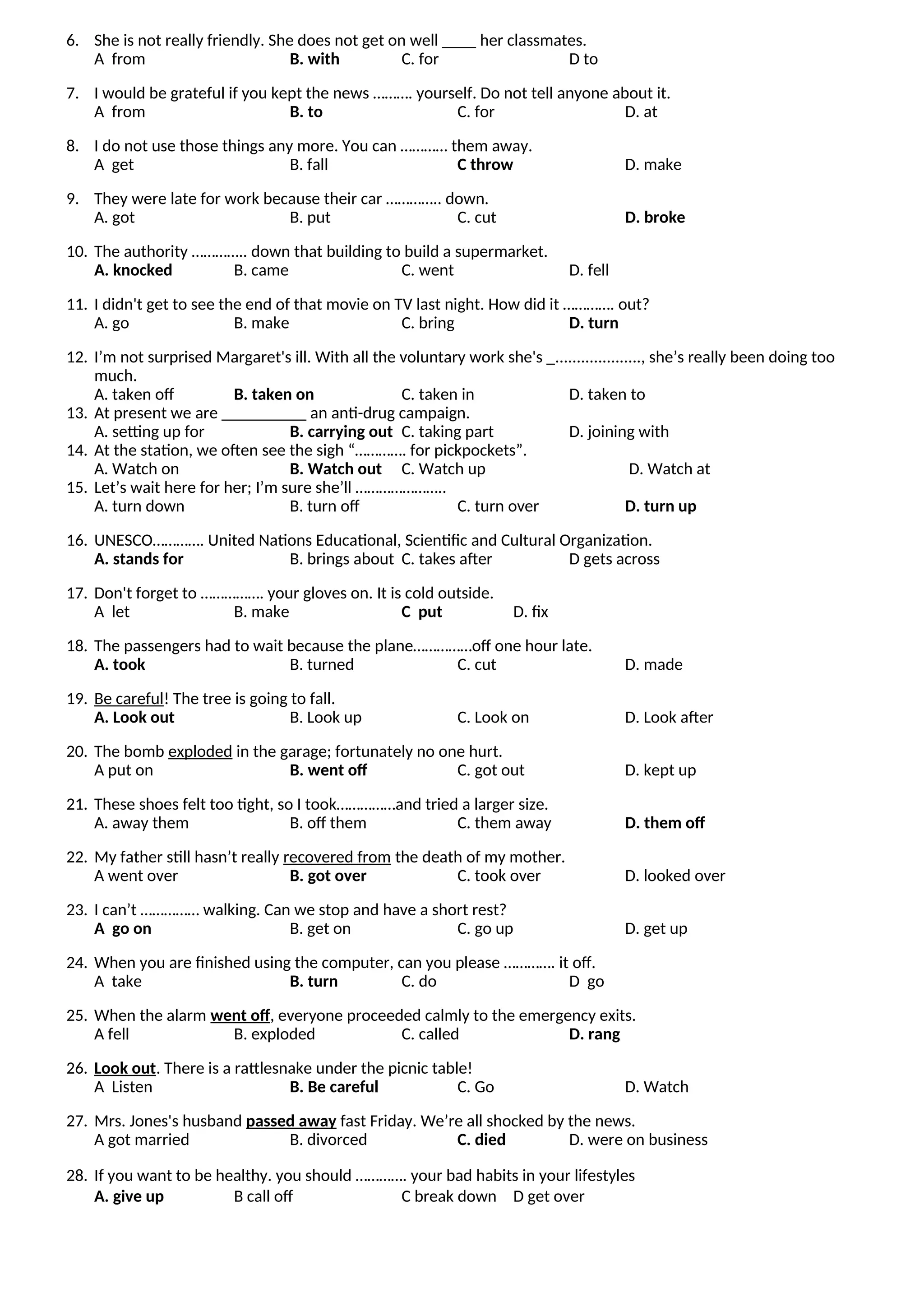 6. She is not really friendly. She does not get on well ____ her classmates.
A from B. with C. for D to
7. I would be grateful if you kept the news ………. yourself. Do not tell anyone about it.
A from B. to C. for D. at
8. I do not use those things any more. You can ………… them away.
A get B. fall C throw D. make
9. They were late for work because their car ………….. down.
A. got B. put C. cut D. broke
10. The authority ………….. down that building to build a supermarket.
A. knocked B. came C. went D. fell
11. I didn't get to see the end of that movie on TV last night. How did it …………. out?
A. go B. make C. bring D. turn
12. I’m not surprised Margaret's ill. With all the voluntary work she's _...................., she’s really been doing too
much.
A. taken off B. taken on C. taken in D. taken to
13. At present we are __________ an anti-drug campaign.
A. setting up for B. carrying out C. taking part D. joining with
14. At the station, we often see the sigh “…………. for pickpockets”.
A. Watch on B. Watch out C. Watch up D. Watch at
15. Let’s wait here for her; I’m sure she’ll …………………..
A. turn down B. turn off C. turn over D. turn up
16. UNESCO…………. United Nations Educational, Scientific and Cultural Organization.
A. stands for B. brings about C. takes after D gets across
17. Don't forget to ……………. your gloves on. It is cold outside.
A let B. make C put D. fix
18. The passengers had to wait because the plane……………off one hour late.
A. took B. turned C. cut D. made
19. Be careful! The tree is going to fall.
A. Look out B. Look up C. Look on D. Look after
20. The bomb exploded in the garage; fortunately no one hurt.
A put on B. went off C. got out D. kept up
21. These shoes felt too tight, so I took……………and tried a larger size.
A. away them B. off them C. them away D. them off
22. My father still hasn’t really recovered from the death of my mother.
A went over B. got over C. took over D. looked over
23. I can’t …………… walking. Can we stop and have a short rest?
A go on B. get on C. go up D. get up
24. When you are finished using the computer, can you please …………. it off.
A take B. turn C. do D go
25. When the alarm went off, everyone proceeded calmly to the emergency exits.
A fell B. exploded C. called D. rang
26. Look out. There is a rattlesnake under the picnic table!
A Listen B. Be careful C. Go D. Watch
27. Mrs. Jones's husband passed away fast Friday. We’re all shocked by the news.
A got married B. divorced C. died D. were on business
28. If you want to be healthy. you should …………. your bad habits in your lifestyles
A. give up B call off C break down D get over
 