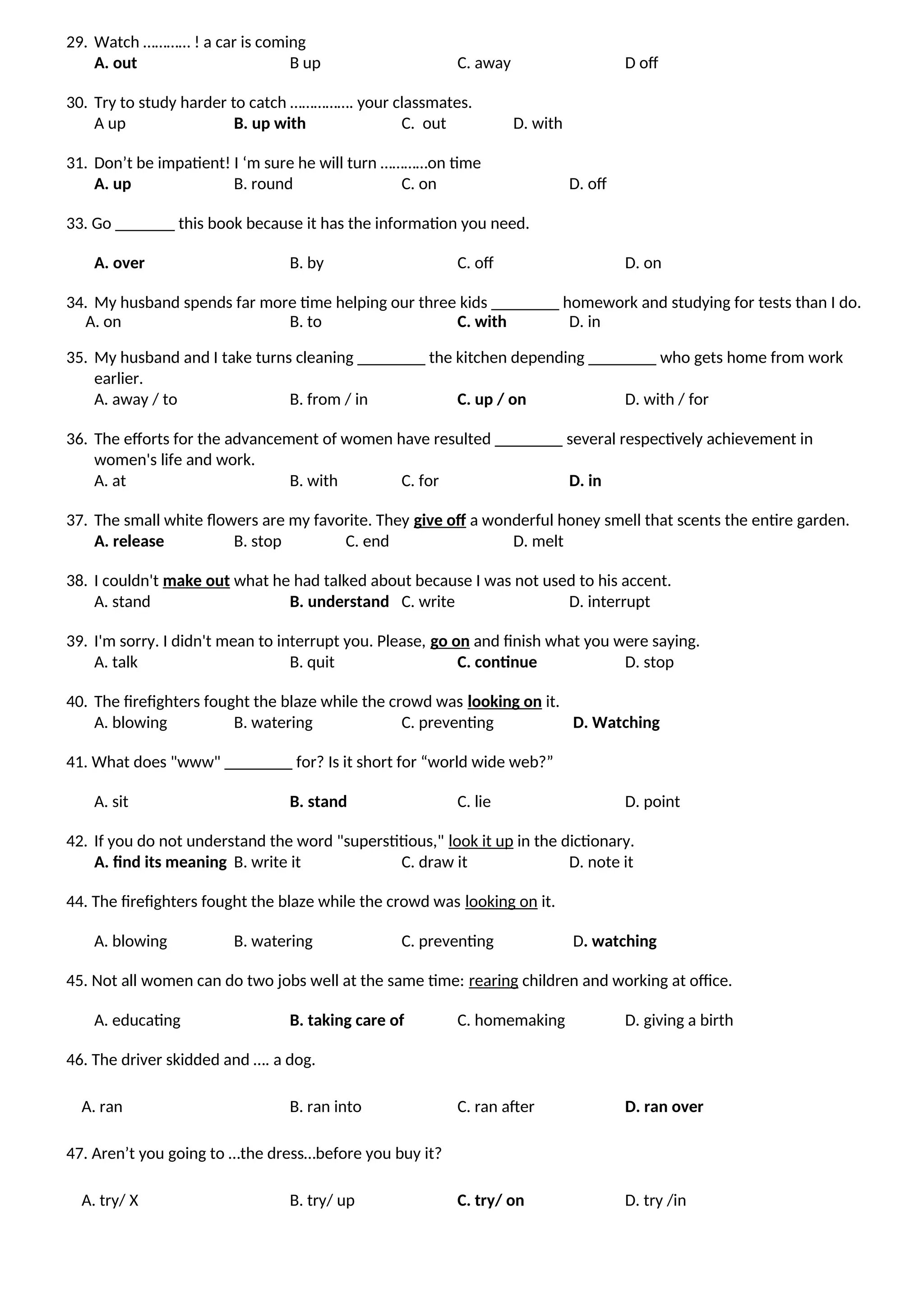 29. Watch ………… ! a car is coming
A. out B up C. away D off
30. Try to study harder to catch ……………. your classmates.
A up B. up with C. out D. with
31. Don’t be impatient! I ‘m sure he will turn …………on time
A. up B. round C. on D. off
33. Go _______ this book because it has the information you need.
A. over B. by C. off D. on
34. My husband spends far more time helping our three kids ________ homework and studying for tests than I do.
A. on B. to C. with D. in
35. My husband and I take turns cleaning ________ the kitchen depending ________ who gets home from work
earlier.
A. away / to B. from / in C. up / on D. with / for
36. The efforts for the advancement of women have resulted ________ several respectively achievement in
women's life and work.
A. at B. with C. for D. in
37. The small white flowers are my favorite. They give off a wonderful honey smell that scents the entire garden.
A. release B. stop C. end D. melt
38. I couldn't make out what he had talked about because I was not used to his accent.
A. stand B. understand C. write D. interrupt
39. I'm sorry. I didn't mean to interrupt you. Please, go on and finish what you were saying.
A. talk B. quit C. continue D. stop
40. The firefighters fought the blaze while the crowd was looking on it.
A. blowing B. watering C. preventing D. Watching
41. What does "www" ________ for? Is it short for “world wide web?”
A. sit B. stand C. lie D. point
42. If you do not understand the word "superstitious," look it up in the dictionary.
A. find its meaning B. write it C. draw it D. note it
44. The firefighters fought the blaze while the crowd was looking on it.
A. blowing B. watering C. preventing D. watching
45. Not all women can do two jobs well at the same time: rearing children and working at office.
A. educating B. taking care of C. homemaking D. giving a birth
46. The driver skidded and …. a dog.
A. ran B. ran into C. ran after D. ran over
47. Aren’t you going to …the dress…before you buy it?
A. try/ X B. try/ up C. try/ on D. try /in
 