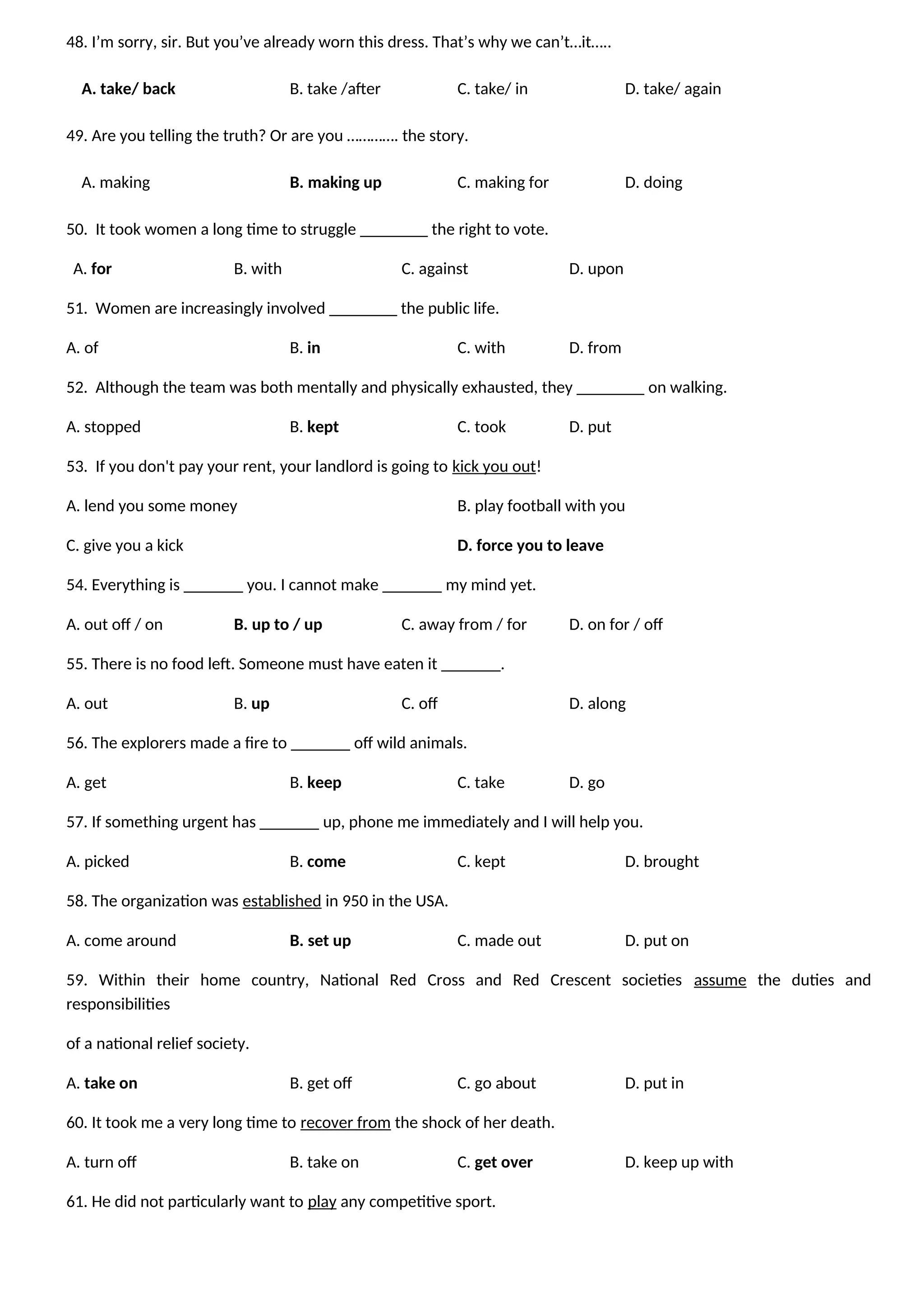 48. I’m sorry, sir. But you’ve already worn this dress. That’s why we can’t…it…..
A. take/ back B. take /after C. take/ in D. take/ again
49. Are you telling the truth? Or are you …………. the story.
A. making B. making up C. making for D. doing
50. It took women a long time to struggle ________ the right to vote.
A. for B. with C. against D. upon
51. Women are increasingly involved ________ the public life.
A. of B. in C. with D. from
52. Although the team was both mentally and physically exhausted, they ________ on walking.
A. stopped B. kept C. took D. put
53. If you don't pay your rent, your landlord is going to kick you out!
A. lend you some money B. play football with you
C. give you a kick D. force you to leave
54. Everything is _______ you. I cannot make _______ my mind yet.
A. out off / on B. up to / up C. away from / for D. on for / off
55. There is no food left. Someone must have eaten it _______.
A. out B. up C. off D. along
56. The explorers made a fire to _______ off wild animals.
A. get B. keep C. take D. go
57. If something urgent has _______ up, phone me immediately and I will help you.
A. picked B. come C. kept D. brought
58. The organization was established in 950 in the USA.
A. come around B. set up C. made out D. put on
59. Within their home country, National Red Cross and Red Crescent societies assume the duties and
responsibilities
of a national relief society.
A. take on B. get off C. go about D. put in
60. It took me a very long time to recover from the shock of her death.
A. turn off B. take on C. get over D. keep up with
61. He did not particularly want to play any competitive sport.
 
