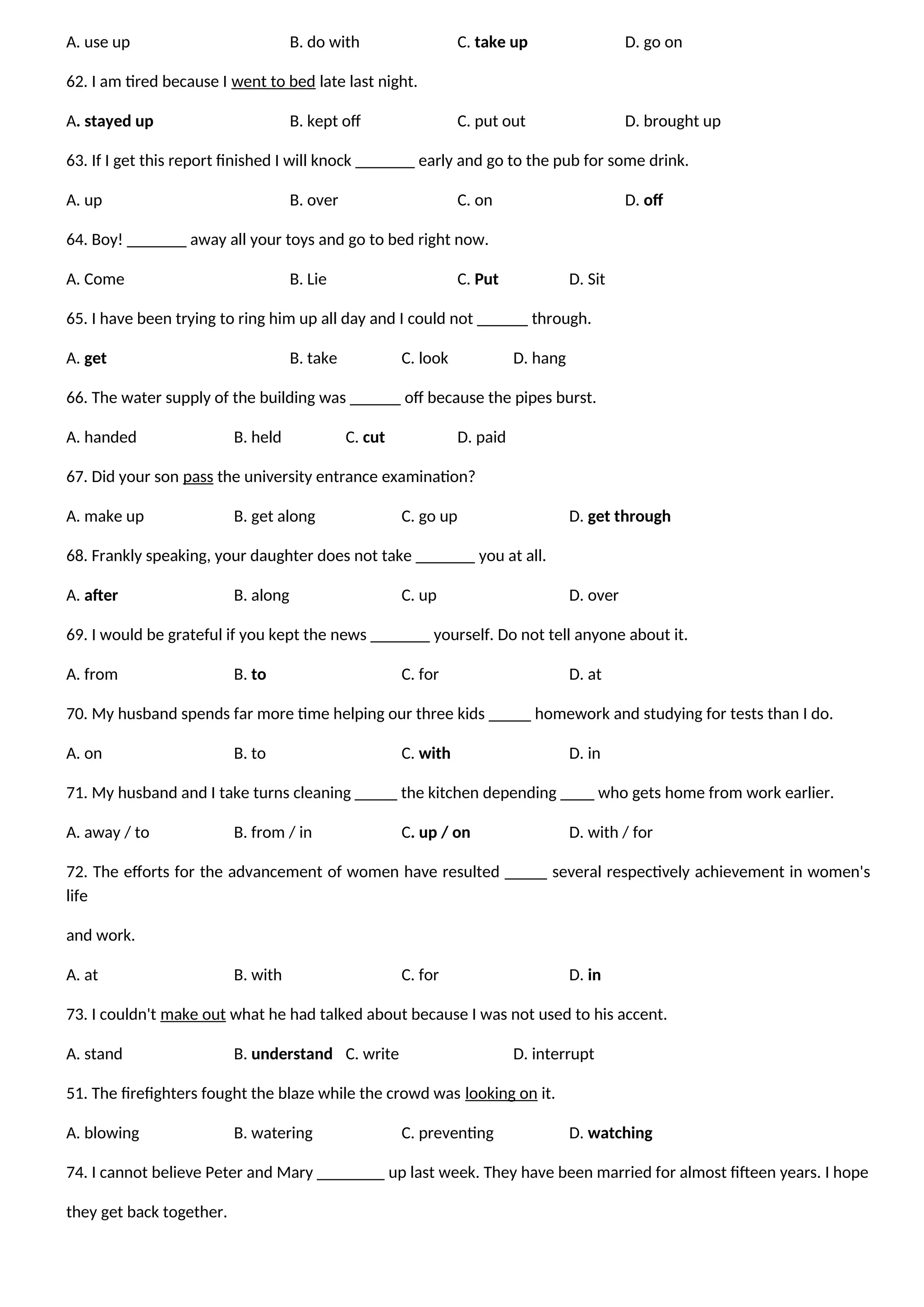 A. use up B. do with C. take up D. go on
62. I am tired because I went to bed late last night.
A. stayed up B. kept off C. put out D. brought up
63. If I get this report finished I will knock _______ early and go to the pub for some drink.
A. up B. over C. on D. off
64. Boy! _______ away all your toys and go to bed right now.
A. Come B. Lie C. Put D. Sit
65. I have been trying to ring him up all day and I could not ______ through.
A. get B. take C. look D. hang
66. The water supply of the building was ______ off because the pipes burst.
A. handed B. held C. cut D. paid
67. Did your son pass the university entrance examination?
A. make up B. get along C. go up D. get through
68. Frankly speaking, your daughter does not take _______ you at all.
A. after B. along C. up D. over
69. I would be grateful if you kept the news _______ yourself. Do not tell anyone about it.
A. from B. to C. for D. at
70. My husband spends far more time helping our three kids _____ homework and studying for tests than I do.
A. on B. to C. with D. in
71. My husband and I take turns cleaning _____ the kitchen depending ____ who gets home from work earlier.
A. away / to B. from / in C. up / on D. with / for
72. The efforts for the advancement of women have resulted _____ several respectively achievement in women's
life
and work.
A. at B. with C. for D. in
73. I couldn't make out what he had talked about because I was not used to his accent.
A. stand B. understand C. write D. interrupt
51. The firefighters fought the blaze while the crowd was looking on it.
A. blowing B. watering C. preventing D. watching
74. I cannot believe Peter and Mary ________ up last week. They have been married for almost fifteen years. I hope
they get back together.
 