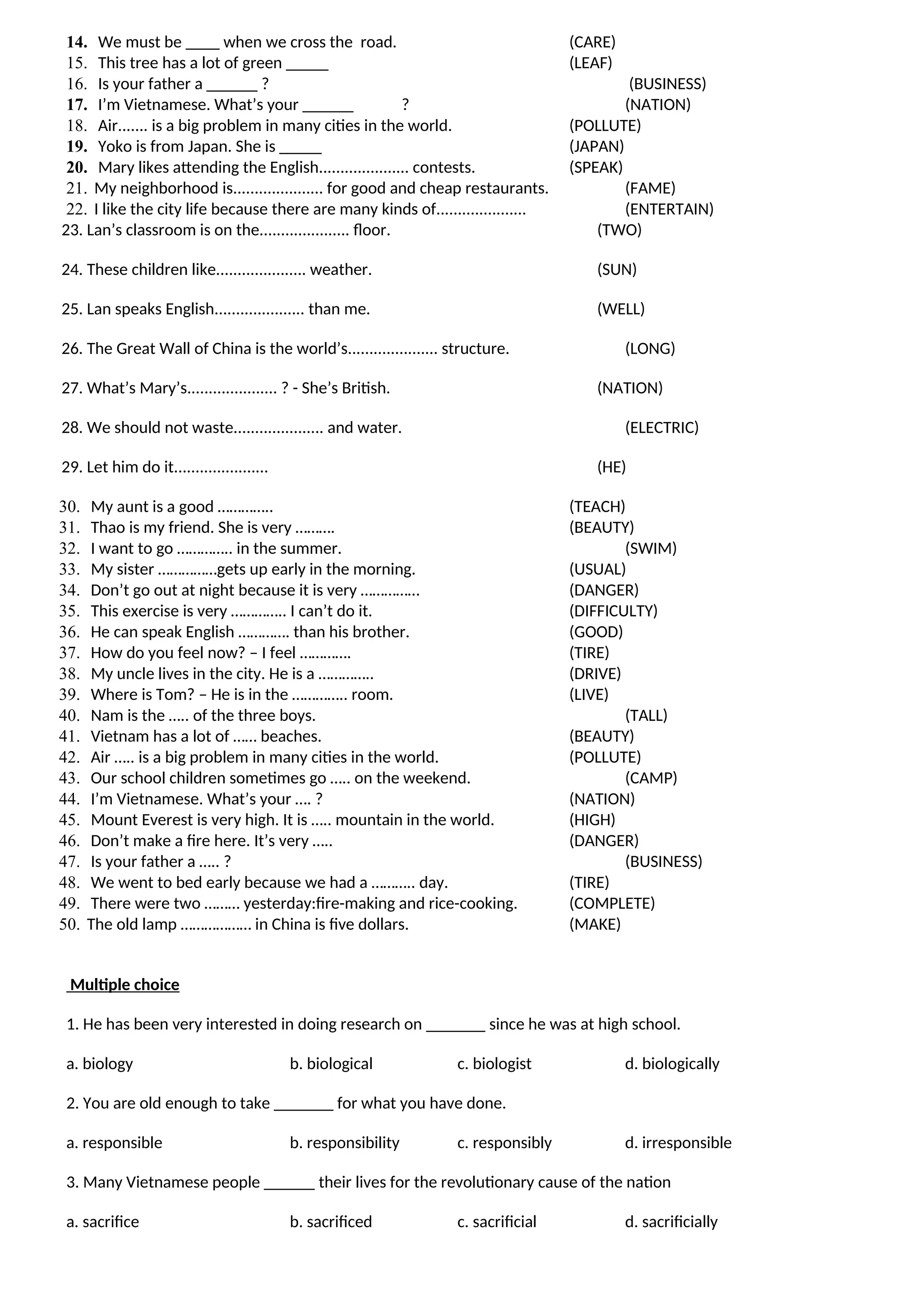 14. We must be ____ when we cross the road. (CARE)
15. This tree has a lot of green _____ (LEAF)
16. Is your father a ______ ? (BUSINESS)
17. I’m Vietnamese. What’s your ______ ? (NATION)
18. Air....... is a big problem in many cities in the world. (POLLUTE)
19. Yoko is from Japan. She is _____ (JAPAN)
20. Mary likes attending the English..................... contests. (SPEAK)
21. My neighborhood is..................... for good and cheap restaurants. (FAME)
22. I like the city life because there are many kinds of..................... (ENTERTAIN)
23. Lan’s classroom is on the..................... floor. (TWO)
24. These children like..................... weather. (SUN)
25. Lan speaks English..................... than me. (WELL)
26. The Great Wall of China is the world’s..................... structure. (LONG)
27. What’s Mary’s..................... ? - She’s British. (NATION)
28. We should not waste..................... and water. (ELECTRIC)
29. Let him do it...................... (HE)
30. My aunt is a good ………….. (TEACH)
31. Thao is my friend. She is very ………. (BEAUTY)
32. I want to go ………….. in the summer. (SWIM)
33. My sister ……………gets up early in the morning. (USUAL)
34. Don’t go out at night because it is very …………… (DANGER)
35. This exercise is very ………….. I can’t do it. (DIFFICULTY)
36. He can speak English …………. than his brother. (GOOD)
37. How do you feel now? – I feel …………. (TIRE)
38. My uncle lives in the city. He is a ………….. (DRIVE)
39. Where is Tom? – He is in the ………….. room. (LIVE)
40. Nam is the ….. of the three boys. (TALL)
41. Vietnam has a lot of …… beaches. (BEAUTY)
42. Air ….. is a big problem in many cities in the world. (POLLUTE)
43. Our school children sometimes go ….. on the weekend. (CAMP)
44. I’m Vietnamese. What’s your …. ? (NATION)
45. Mount Everest is very high. It is ….. mountain in the world. (HIGH)
46. Don’t make a fire here. It’s very ….. (DANGER)
47. Is your father a ….. ? (BUSINESS)
48. We went to bed early because we had a ……….. day. (TIRE)
49. There were two ……… yesterday:fire-making and rice-cooking. (COMPLETE)
50. The old lamp ……………… in China is five dollars. (MAKE)
Multiple choice
1. He has been very interested in doing research on _______ since he was at high school.
a. biology b. biological c. biologist d. biologically
2. You are old enough to take _______ for what you have done.
a. responsible b. responsibility c. responsibly d. irresponsible
3. Many Vietnamese people ______ their lives for the revolutionary cause of the nation
a. sacrifice b. sacrificed c. sacrificial d. sacrificially
 