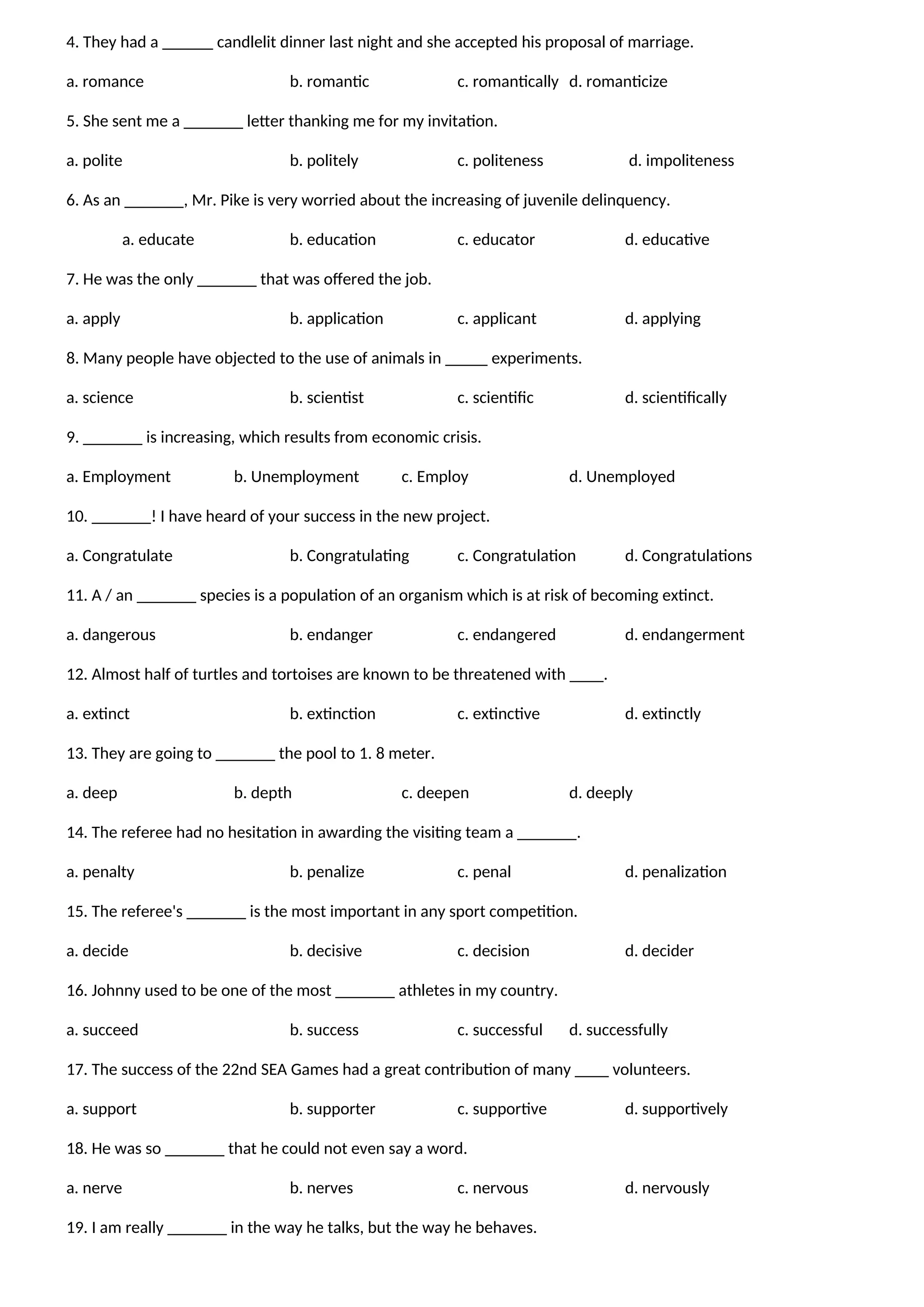 4. They had a ______ candlelit dinner last night and she accepted his proposal of marriage.
a. romance b. romantic c. romantically d. romanticize
5. She sent me a _______ letter thanking me for my invitation.
a. polite b. politely c. politeness d. impoliteness
6. As an _______, Mr. Pike is very worried about the increasing of juvenile delinquency.
a. educate b. education c. educator d. educative
7. He was the only _______ that was offered the job.
a. apply b. application c. applicant d. applying
8. Many people have objected to the use of animals in _____ experiments.
a. science b. scientist c. scientific d. scientifically
9. _______ is increasing, which results from economic crisis.
a. Employment b. Unemployment c. Employ d. Unemployed
10. _______! I have heard of your success in the new project.
a. Congratulate b. Congratulating c. Congratulation d. Congratulations
11. A / an _______ species is a population of an organism which is at risk of becoming extinct.
a. dangerous b. endanger c. endangered d. endangerment
12. Almost half of turtles and tortoises are known to be threatened with ____.
a. extinct b. extinction c. extinctive d. extinctly
13. They are going to _______ the pool to 1. 8 meter.
a. deep b. depth c. deepen d. deeply
14. The referee had no hesitation in awarding the visiting team a _______.
a. penalty b. penalize c. penal d. penalization
15. The referee's _______ is the most important in any sport competition.
a. decide b. decisive c. decision d. decider
16. Johnny used to be one of the most _______ athletes in my country.
a. succeed b. success c. successful d. successfully
17. The success of the 22nd SEA Games had a great contribution of many ____ volunteers.
a. support b. supporter c. supportive d. supportively
18. He was so _______ that he could not even say a word.
a. nerve b. nerves c. nervous d. nervously
19. I am really _______ in the way he talks, but the way he behaves.
 