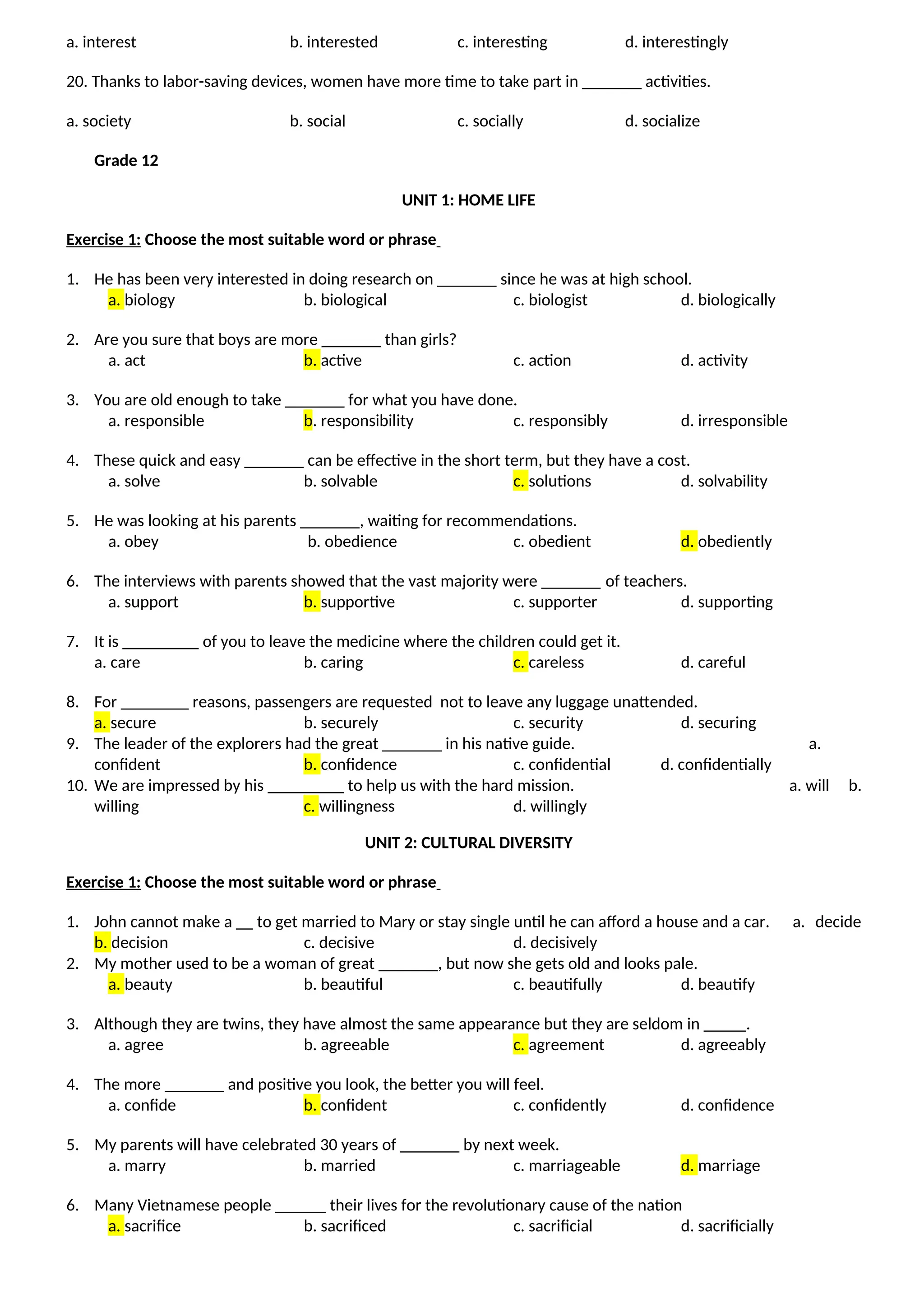 a. interest b. interested c. interesting d. interestingly
20. Thanks to labor-saving devices, women have more time to take part in _______ activities.
a. society b. social c. socially d. socialize
Grade 12
UNIT 1: HOME LIFE
Exercise 1: Choose the most suitable word or phrase
1. He has been very interested in doing research on _______ since he was at high school.
a. biology b. biological c. biologist d. biologically
2. Are you sure that boys are more _______ than girls?
a. act b. active c. action d. activity
3. You are old enough to take _______ for what you have done.
a. responsible b. responsibility c. responsibly d. irresponsible
4. These quick and easy _______ can be effective in the short term, but they have a cost.
a. solve b. solvable c. solutions d. solvability
5. He was looking at his parents _______, waiting for recommendations.
a. obey b. obedience c. obedient d. obediently
6. The interviews with parents showed that the vast majority were _______ of teachers.
a. support b. supportive c. supporter d. supporting
7. It is _________ of you to leave the medicine where the children could get it.
a. care b. caring c. careless d. careful
8. For ________ reasons, passengers are requested not to leave any luggage unattended.
a. secure b. securely c. security d. securing
9. The leader of the explorers had the great _______ in his native guide. a.
confident b. confidence c. confidential d. confidentially
10. We are impressed by his _________ to help us with the hard mission. a. will b.
willing c. willingness d. willingly
UNIT 2: CULTURAL DIVERSITY
Exercise 1: Choose the most suitable word or phrase
1. John cannot make a __ to get married to Mary or stay single until he can afford a house and a car. a. decide
b. decision c. decisive d. decisively
2. My mother used to be a woman of great _______, but now she gets old and looks pale.
a. beauty b. beautiful c. beautifully d. beautify
3. Although they are twins, they have almost the same appearance but they are seldom in _____.
a. agree b. agreeable c. agreement d. agreeably
4. The more _______ and positive you look, the better you will feel.
a. confide b. confident c. confidently d. confidence
5. My parents will have celebrated 30 years of _______ by next week.
a. marry b. married c. marriageable d. marriage
6. Many Vietnamese people ______ their lives for the revolutionary cause of the nation
a. sacrifice b. sacrificed c. sacrificial d. sacrificially
 
