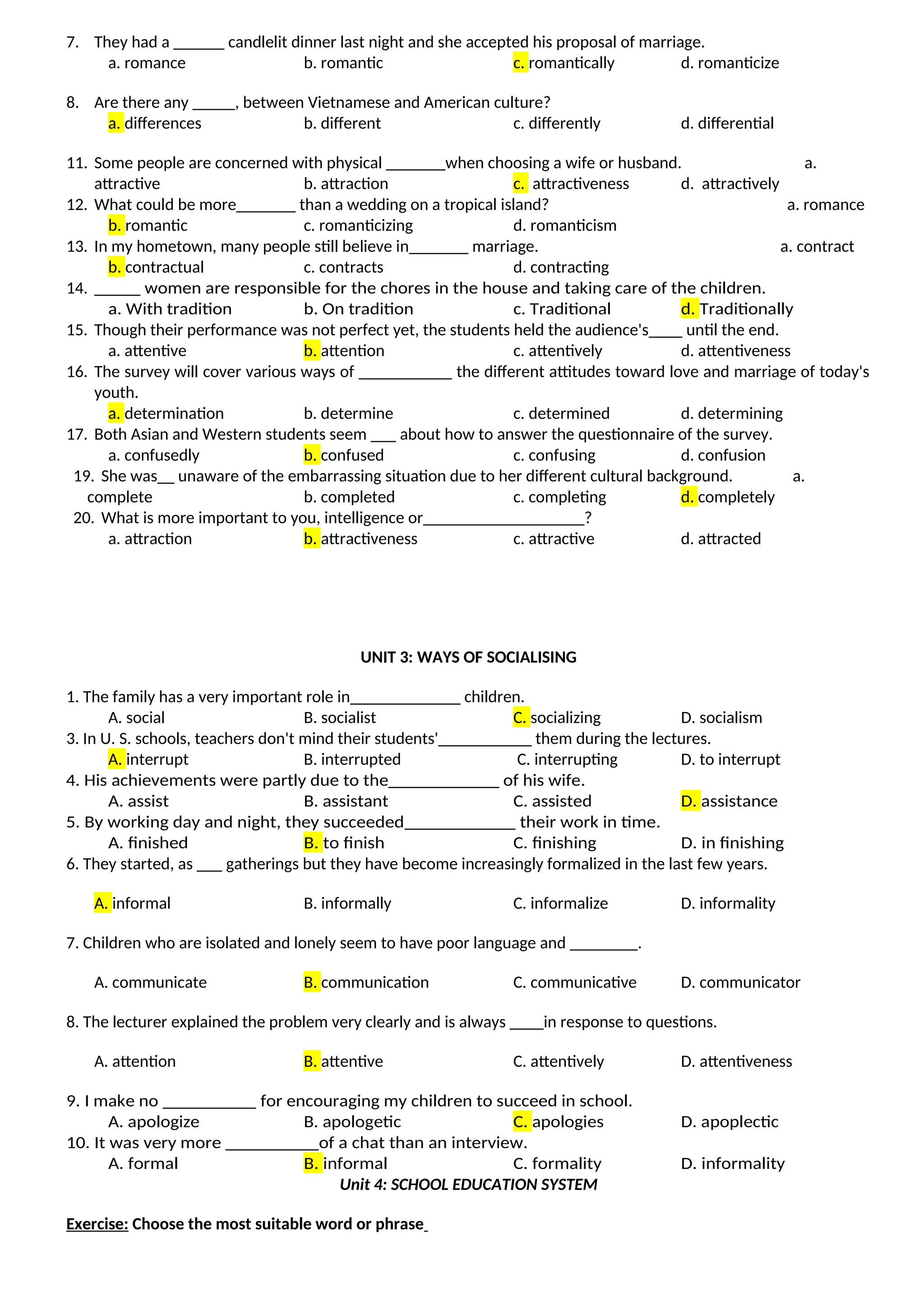 7. They had a ______ candlelit dinner last night and she accepted his proposal of marriage.
a. romance b. romantic c. romantically d. romanticize
8. Are there any _____, between Vietnamese and American culture?
a. differences b. different c. differently d. differential
11. Some people are concerned with physical _______when choosing a wife or husband. a.
attractive b. attraction c. attractiveness d. attractively
12. What could be more_______ than a wedding on a tropical island? a. romance
b. romantic c. romanticizing d. romanticism
13. In my hometown, many people still believe in_______ marriage. a. contract
b. contractual c. contracts d. contracting
14. _____ women are responsible for the chores in the house and taking care of the children.
a. With tradition b. On tradition c. Traditional d. Traditionally
15. Though their performance was not perfect yet, the students held the audience's____ until the end.
a. attentive b. attention c. attentively d. attentiveness
16. The survey will cover various ways of ___________ the different attitudes toward love and marriage of today's
youth.
a. determination b. determine c. determined d. determining
17. Both Asian and Western students seem ___ about how to answer the questionnaire of the survey.
a. confusedly b. confused c. confusing d. confusion
19. She was__ unaware of the embarrassing situation due to her different cultural background. a.
complete b. completed c. completing d. completely
20. What is more important to you, intelligence or___________________?
a. attraction b. attractiveness c. attractive d. attracted
UNIT 3: WAYS OF SOCIALISING
1. The family has a very important role in_____________ children.
A. social B. socialist C. socializing D. socialism
3. In U. S. schools, teachers don't mind their students'___________ them during the lectures.
A. interrupt B. interrupted C. interrupting D. to interrupt
4. His achievements were partly due to the____________ of his wife.
A. assist B. assistant C. assisted D. assistance
5. By working day and night, they succeeded____________ their work in time.
A. finished B. to finish C. finishing D. in finishing
6. They started, as ___ gatherings but they have become increasingly formalized in the last few years.
A. informal B. informally C. informalize D. informality
7. Children who are isolated and lonely seem to have poor language and ________.
A. communicate B. communication C. communicative D. communicator
8. The lecturer explained the problem very clearly and is always ____in response to questions.
A. attention B. attentive C. attentively D. attentiveness
9. I make no __________ for encouraging my children to succeed in school.
A. apologize B. apologetic C. apologies D. apoplectic
10. It was very more __________of a chat than an interview.
A. formal B. informal C. formality D. informality
Unit 4: SCHOOL EDUCATION SYSTEM
Exercise: Choose the most suitable word or phrase
 