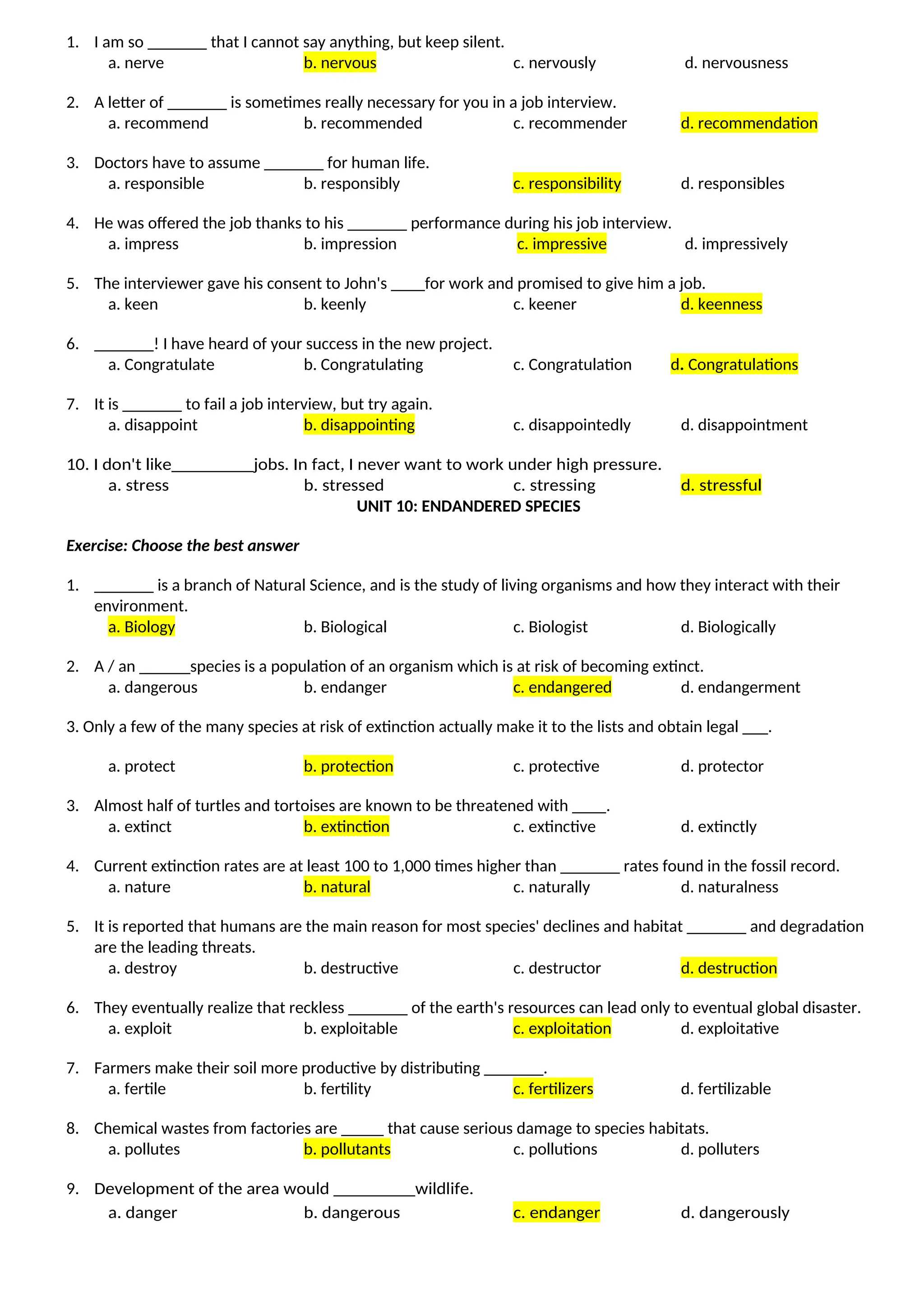 1. I am so _______ that I cannot say anything, but keep silent.
a. nerve b. nervous c. nervously d. nervousness
2. A letter of _______ is sometimes really necessary for you in a job interview.
a. recommend b. recommended c. recommender d. recommendation
3. Doctors have to assume _______ for human life.
a. responsible b. responsibly c. responsibility d. responsibles
4. He was offered the job thanks to his _______ performance during his job interview.
a. impress b. impression c. impressive d. impressively
5. The interviewer gave his consent to John's ____for work and promised to give him a job.
a. keen b. keenly c. keener d. keenness
6. _______! I have heard of your success in the new project.
a. Congratulate b. Congratulating c. Congratulation d. Congratulations
7. It is _______ to fail a job interview, but try again.
a. disappoint b. disappointing c. disappointedly d. disappointment
10. I don't like_________jobs. In fact, I never want to work under high pressure.
a. stress b. stressed c. stressing d. stressful
UNIT 10: ENDANDERED SPECIES
Exercise: Choose the best answer
1. _______ is a branch of Natural Science, and is the study of living organisms and how they interact with their
environment.
a. Biology b. Biological c. Biologist d. Biologically
2. A / an ______species is a population of an organism which is at risk of becoming extinct.
a. dangerous b. endanger c. endangered d. endangerment
3. Only a few of the many species at risk of extinction actually make it to the lists and obtain legal ___.
a. protect b. protection c. protective d. protector
3. Almost half of turtles and tortoises are known to be threatened with ____.
a. extinct b. extinction c. extinctive d. extinctly
4. Current extinction rates are at least 100 to 1,000 times higher than _______ rates found in the fossil record.
a. nature b. natural c. naturally d. naturalness
5. It is reported that humans are the main reason for most species' declines and habitat _______ and degradation
are the leading threats.
a. destroy b. destructive c. destructor d. destruction
6. They eventually realize that reckless _______ of the earth's resources can lead only to eventual global disaster.
a. exploit b. exploitable c. exploitation d. exploitative
7. Farmers make their soil more productive by distributing _______.
a. fertile b. fertility c. fertilizers d. fertilizable
8. Chemical wastes from factories are _____ that cause serious damage to species habitats.
a. pollutes b. pollutants c. pollutions d. polluters
9. Development of the area would _________wildlife.
a. danger b. dangerous c. endanger d. dangerously
 