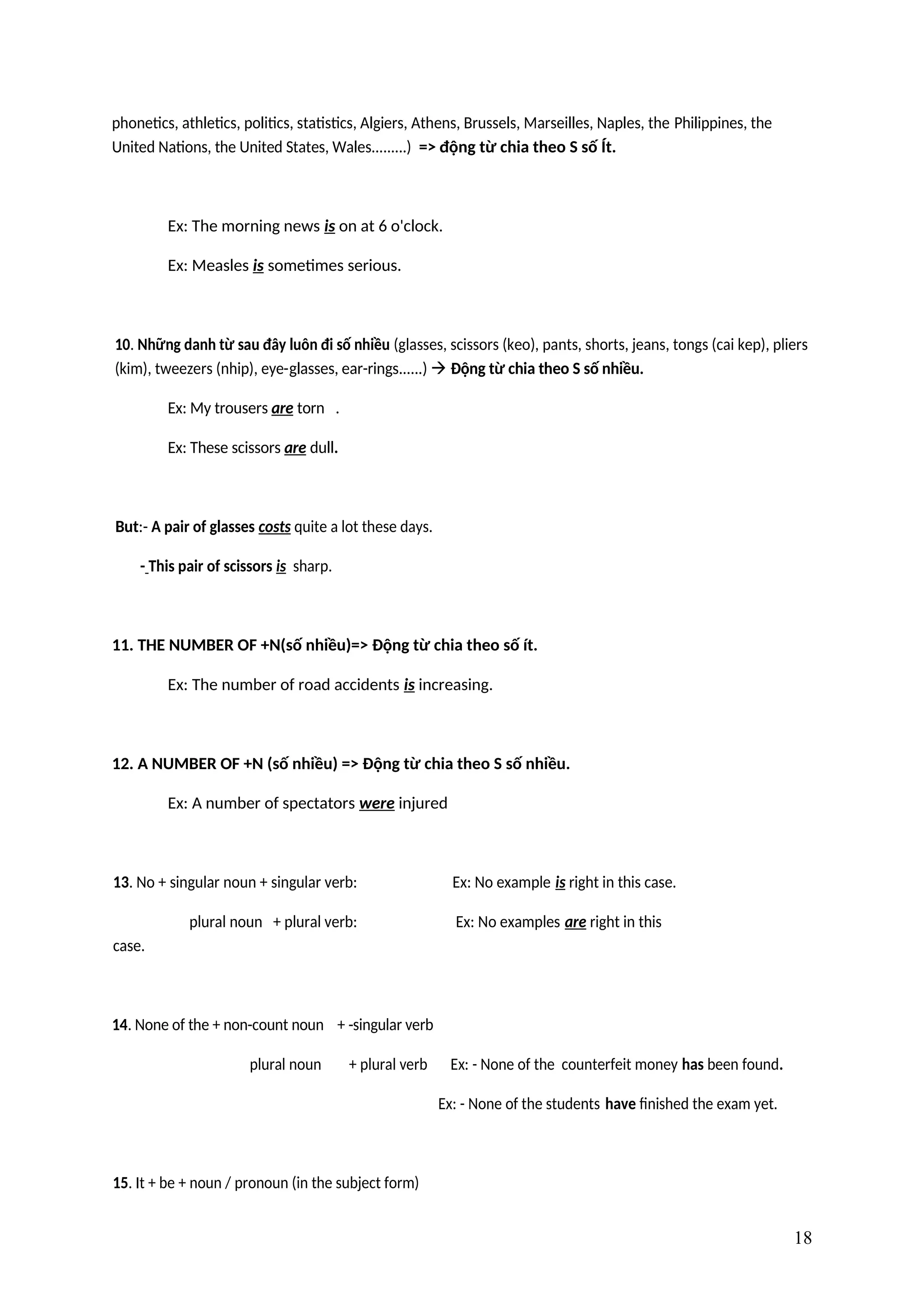 phonetics, athletics, politics, statistics, Algiers, Athens, Brussels, Marseilles, Naples, the Philippines, the
United Nations, the United States, Wales.........) => động từ chia theo S số Ít.
Ex: The morning news is on at 6 o'clock.
Ex: Measles is sometimes serious.
10. Những danh từ sau đây luôn đi số nhiều (glasses, scissors (keo), pants, shorts, jeans, tongs (cai kep), pliers
(kim), tweezers (nhip), eye-glasses, ear-rings......)  Động từ chia theo S số nhiều.
Ex: My trousers are torn .
Ex: These scissors are dull.
But:- A pair of glasses costs quite a lot these days.
- This pair of scissors is sharp.
11. THE NUMBER OF +N(số nhiều)=> Động từ chia theo số ít.
Ex: The number of road accidents is increasing.
12. A NUMBER OF +N (số nhiều) => Động từ chia theo S số nhiều.
Ex: A number of spectators were injured
13. No + singular noun + singular verb: Ex: No example is right in this case.
plural noun + plural verb: Ex: No examples are right in this
case.
14. None of the + non-count noun + -singular verb
plural noun + plural verb Ex: - None of the counterfeit money has been found.
Ex: - None of the students have finished the exam yet.
15. It + be + noun / pronoun (in the subject form)
18
 