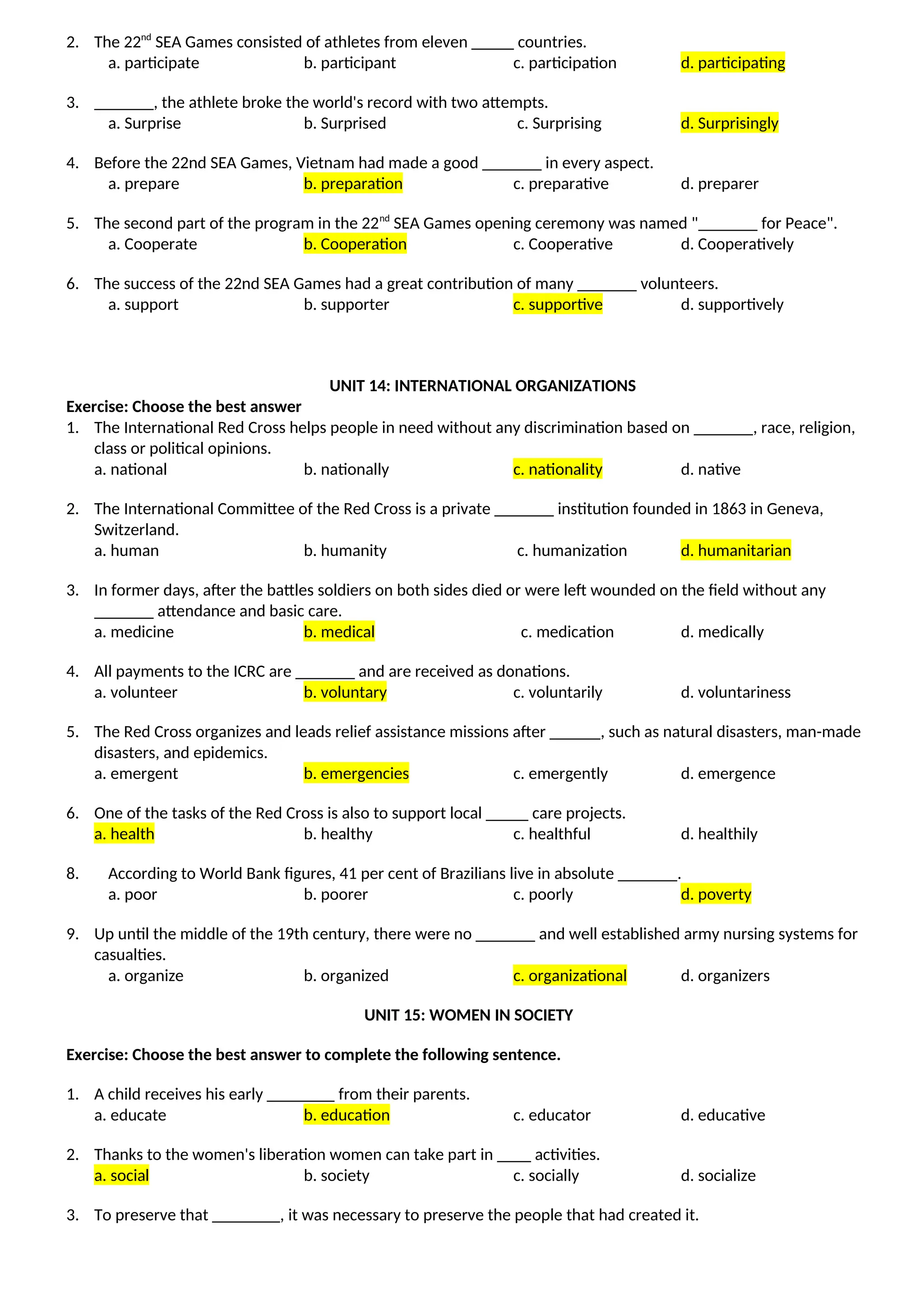 2. The 22nd
SEA Games consisted of athletes from eleven _____ countries.
a. participate b. participant c. participation d. participating
3. _______, the athlete broke the world's record with two attempts.
a. Surprise b. Surprised c. Surprising d. Surprisingly
4. Before the 22nd SEA Games, Vietnam had made a good _______ in every aspect.
a. prepare b. preparation c. preparative d. preparer
5. The second part of the program in the 22nd
SEA Games opening ceremony was named "_______ for Peace".
a. Cooperate b. Cooperation c. Cooperative d. Cooperatively
6. The success of the 22nd SEA Games had a great contribution of many _______ volunteers.
a. support b. supporter c. supportive d. supportively
UNIT 14: INTERNATIONAL ORGANIZATIONS
Exercise: Choose the best answer
1. The International Red Cross helps people in need without any discrimination based on _______, race, religion,
class or political opinions.
a. national b. nationally c. nationality d. native
2. The International Committee of the Red Cross is a private _______ institution founded in 1863 in Geneva,
Switzerland.
a. human b. humanity c. humanization d. humanitarian
3. In former days, after the battles soldiers on both sides died or were left wounded on the field without any
_______ attendance and basic care.
a. medicine b. medical c. medication d. medically
4. All payments to the ICRC are _______ and are received as donations.
a. volunteer b. voluntary c. voluntarily d. voluntariness
5. The Red Cross organizes and leads relief assistance missions after ______, such as natural disasters, man-made
disasters, and epidemics.
a. emergent b. emergencies c. emergently d. emergence
6. One of the tasks of the Red Cross is also to support local _____ care projects.
a. health b. healthy c. healthful d. healthily
8. According to World Bank figures, 41 per cent of Brazilians live in absolute _______.
a. poor b. poorer c. poorly d. poverty
9. Up until the middle of the 19th century, there were no _______ and well established army nursing systems for
casualties.
a. organize b. organized c. organizational d. organizers
UNIT 15: WOMEN IN SOCIETY
Exercise: Choose the best answer to complete the following sentence.
1. A child receives his early ________ from their parents.
a. educate b. education c. educator d. educative
2. Thanks to the women's liberation women can take part in ____ activities.
a. social b. society c. socially d. socialize
3. To preserve that ________, it was necessary to preserve the people that had created it.
 