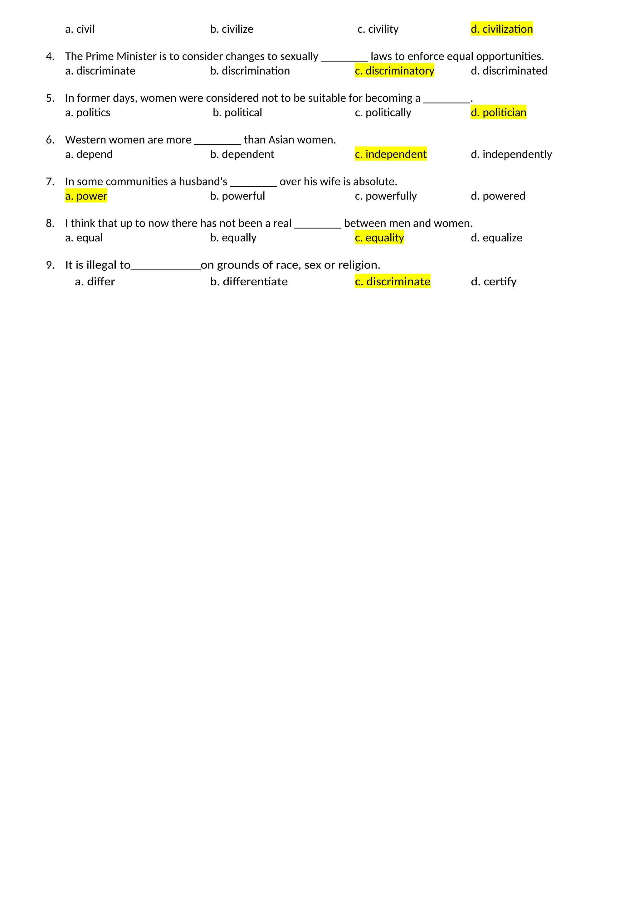a. civil b. civilize c. civility d. civilization
4. The Prime Minister is to consider changes to sexually ________ laws to enforce equal opportunities.
a. discriminate b. discrimination c. discriminatory d. discriminated
5. In former days, women were considered not to be suitable for becoming a ________.
a. politics b. political c. politically d. politician
6. Western women are more ________ than Asian women.
a. depend b. dependent c. independent d. independently
7. In some communities a husband's ________ over his wife is absolute.
a. power b. powerful c. powerfully d. powered
8. I think that up to now there has not been a real ________ between men and women.
a. equal b. equally c. equality d. equalize
9. It is illegal to___________on grounds of race, sex or religion.
a. differ b. differentiate c. discriminate d. certify
 