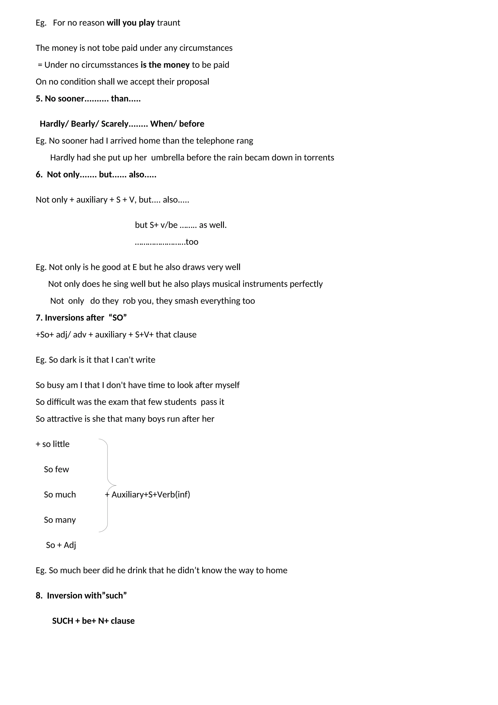 Eg. For no reason will you play traunt
The money is not tobe paid under any circumstances
= Under no circumsstances is the money to be paid
On no condition shall we accept their proposal
5. No sooner.......... than.....
Hardly/ Bearly/ Scarely........ When/ before
Eg. No sooner had I arrived home than the telephone rang
Hardly had she put up her umbrella before the rain becam down in torrents
6. Not only....... but...... also.....
Not only + auxiliary + S + V, but.... also.....
but S+ v/be …….. as well.
……………………too
Eg. Not only is he good at E but he also draws very well
Not only does he sing well but he also plays musical instruments perfectly
Not only do they rob you, they smash everything too
7. Inversions after “SO”
+So+ adj/ adv + auxiliary + S+V+ that clause
Eg. So dark is it that I can't write
So busy am I that I don't have time to look after myself
So difficult was the exam that few students pass it
So attractive is she that many boys run after her
+ so little
So few
So much + Auxiliary+S+Verb(inf)
So many
So + Adj
Eg. So much beer did he drink that he didn’t know the way to home
8. Inversion with”such”
SUCH + be+ N+ clause
 