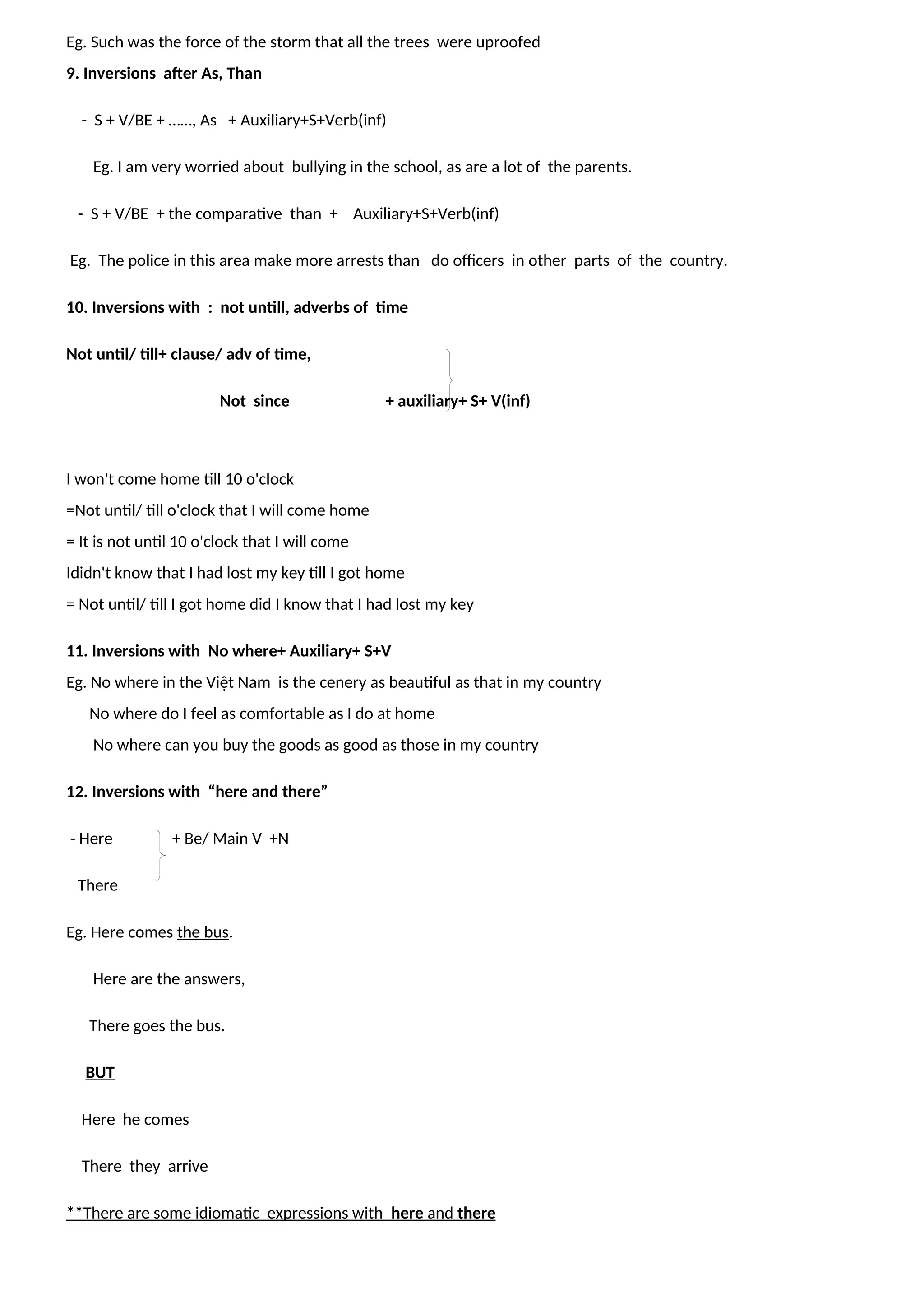 Eg. Such was the force of the storm that all the trees were uproofed
9. Inversions after As, Than
- S + V/BE + ……, As + Auxiliary+S+Verb(inf)
Eg. I am very worried about bullying in the school, as are a lot of the parents.
- S + V/BE + the comparative than + Auxiliary+S+Verb(inf)
Eg. The police in this area make more arrests than do officers in other parts of the country.
10. Inversions with : not untill, adverbs of time
Not until/ till+ clause/ adv of time,
Not since + auxiliary+ S+ V(inf)
I won't come home till 10 o'clock
=Not until/ till o'clock that I will come home
= It is not until 10 o'clock that I will come
Ididn't know that I had lost my key till I got home
= Not until/ till I got home did I know that I had lost my key
11. Inversions with No where+ Auxiliary+ S+V
Eg. No where in the Việt Nam is the cenery as beautiful as that in my country
No where do I feel as comfortable as I do at home
No where can you buy the goods as good as those in my country
12. Inversions with “here and there”
- Here + Be/ Main V +N
There
Eg. Here comes the bus.
Here are the answers,
There goes the bus.
BUT
Here he comes
There they arrive
**There are some idiomatic expressions with here and there
 