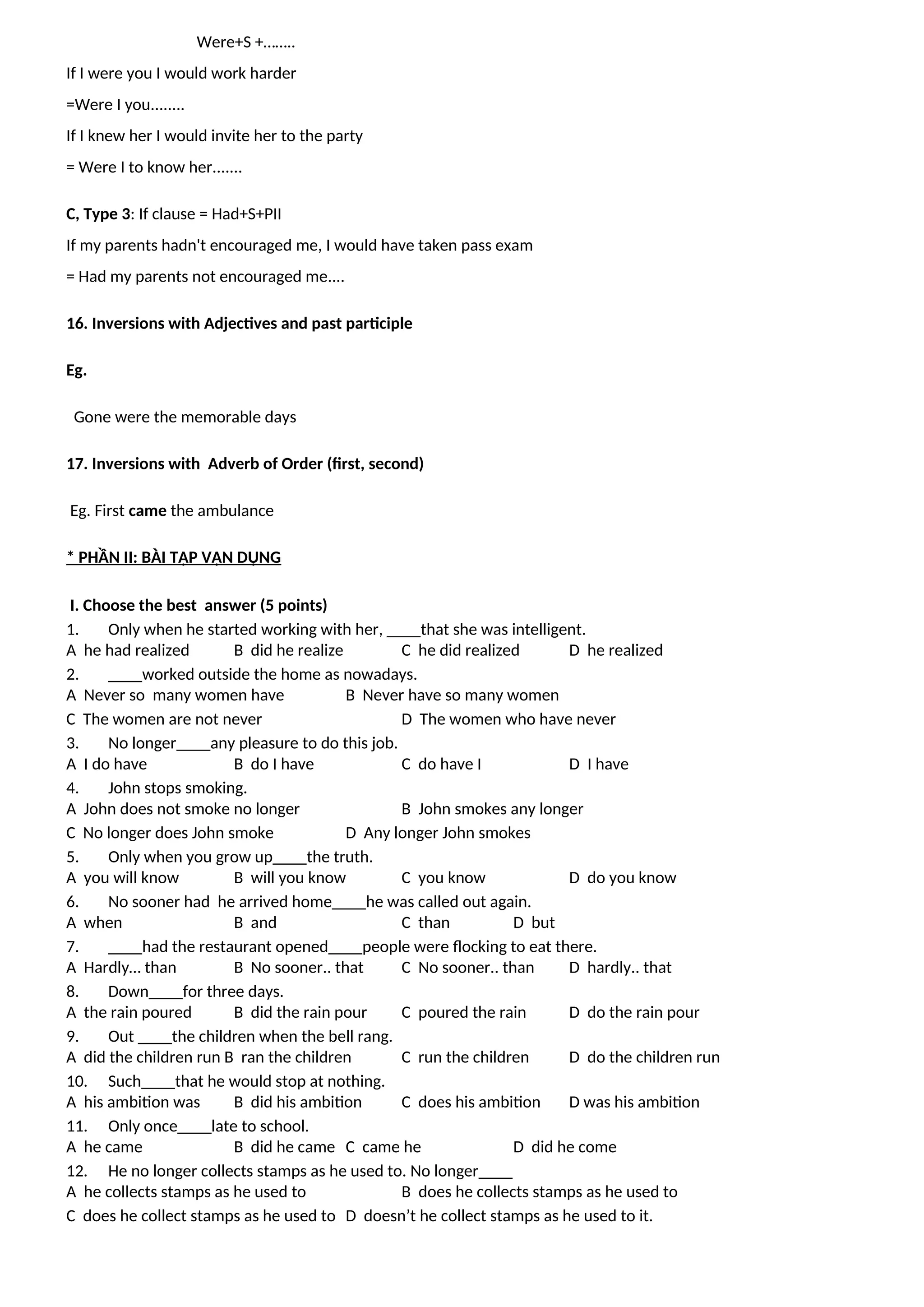 Were+S +……..
If I were you I would work harder
=Were I you........
If I knew her I would invite her to the party
= Were I to know her.......
C, Type 3: If clause = Had+S+PII
If my parents hadn't encouraged me, I would have taken pass exam
= Had my parents not encouraged me....
16. Inversions with Adjectives and past participle
Eg.
Gone were the memorable days
17. Inversions with Adverb of Order (first, second)
Eg. First came the ambulance
* PHẦN II: BÀI TẬP VẬN DỤNG
I. Choose the best answer (5 points)
1. Only when he started working with her, ____that she was intelligent.
A he had realized B did he realize C he did realized D he realized
2. ____worked outside the home as nowadays.
A Never so many women have B Never have so many women
C The women are not never D The women who have never
3. No longer____any pleasure to do this job.
A I do have B do I have C do have I D I have
4. John stops smoking.
A John does not smoke no longer B John smokes any longer
C No longer does John smoke D Any longer John smokes
5. Only when you grow up____the truth.
A you will know B will you know C you know D do you know
6. No sooner had he arrived home____he was called out again.
A when B and C than D but
7. ____had the restaurant opened____people were flocking to eat there.
A Hardly… than B No sooner.. that C No sooner.. than D hardly.. that
8. Down____for three days.
A the rain poured B did the rain pour C poured the rain D do the rain pour
9. Out ____the children when the bell rang.
A did the children run B ran the children C run the children D do the children run
10. Such____that he would stop at nothing.
A his ambition was B did his ambition C does his ambition D was his ambition
11. Only once____late to school.
A he came B did he came C came he D did he come
12. He no longer collects stamps as he used to. No longer____
A he collects stamps as he used to B does he collects stamps as he used to
C does he collect stamps as he used to D doesn’t he collect stamps as he used to it.
 