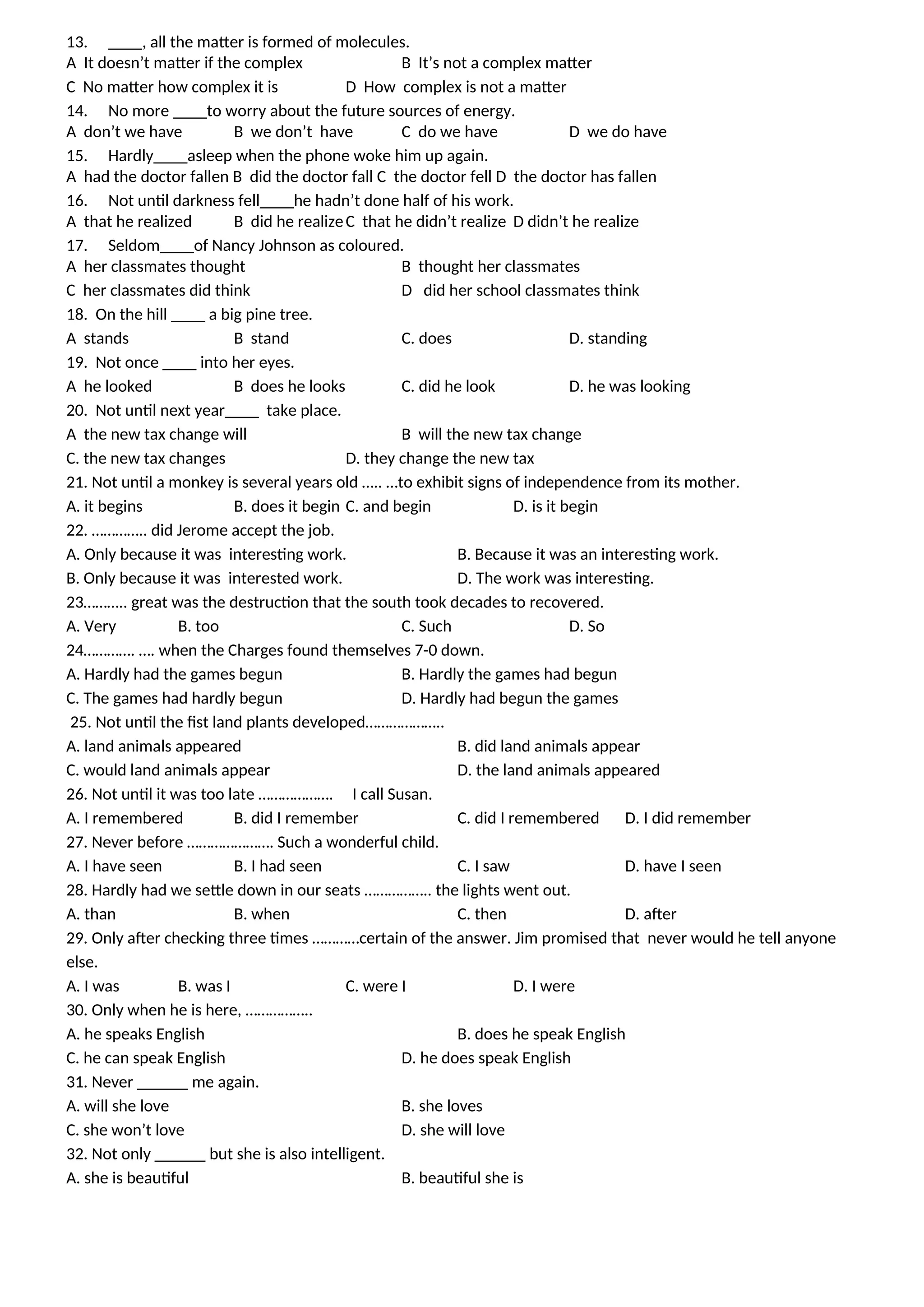 13. ____, all the matter is formed of molecules.
A It doesn’t matter if the complex B It’s not a complex matter
C No matter how complex it is D How complex is not a matter
14. No more ____to worry about the future sources of energy.
A don’t we have B we don’t have C do we have D we do have
15. Hardly____asleep when the phone woke him up again.
A had the doctor fallen B did the doctor fall C the doctor fell D the doctor has fallen
16. Not until darkness fell____he hadn’t done half of his work.
A that he realized B did he realizeC that he didn’t realize D didn’t he realize
17. Seldom____of Nancy Johnson as coloured.
A her classmates thought B thought her classmates
C her classmates did think D did her school classmates think
18. On the hill ____ a big pine tree.
A stands B stand C. does D. standing
19. Not once ____ into her eyes.
A he looked B does he looks C. did he look D. he was looking
20. Not until next year____ take place.
A the new tax change will B will the new tax change
C. the new tax changes D. they change the new tax
21. Not until a monkey is several years old ….. …to exhibit signs of independence from its mother.
A. it begins B. does it begin C. and begin D. is it begin
22. ………….. did Jerome accept the job.
A. Only because it was interesting work. B. Because it was an interesting work.
B. Only because it was interested work. D. The work was interesting.
23……….. great was the destruction that the south took decades to recovered.
A. Very B. too C. Such D. So
24…………. …. when the Charges found themselves 7-0 down.
A. Hardly had the games begun B. Hardly the games had begun
C. The games had hardly begun D. Hardly had begun the games
25. Not until the fist land plants developed………………..
A. land animals appeared B. did land animals appear
C. would land animals appear D. the land animals appeared
26. Not until it was too late ………………. I call Susan.
A. I remembered B. did I remember C. did I remembered D. I did remember
27. Never before …………………. Such a wonderful child.
A. I have seen B. I had seen C. I saw D. have I seen
28. Hardly had we settle down in our seats …………….. the lights went out.
A. than B. when C. then D. after
29. Only after checking three times …………certain of the answer. Jim promised that never would he tell anyone
else.
A. I was B. was I C. were I D. I were
30. Only when he is here, ……………..
A. he speaks English B. does he speak English
C. he can speak English D. he does speak English
31. Never ______ me again.
A. will she love B. she loves
C. she won’t love D. she will love
32. Not only ______ but she is also intelligent.
A. she is beautiful B. beautiful she is
 