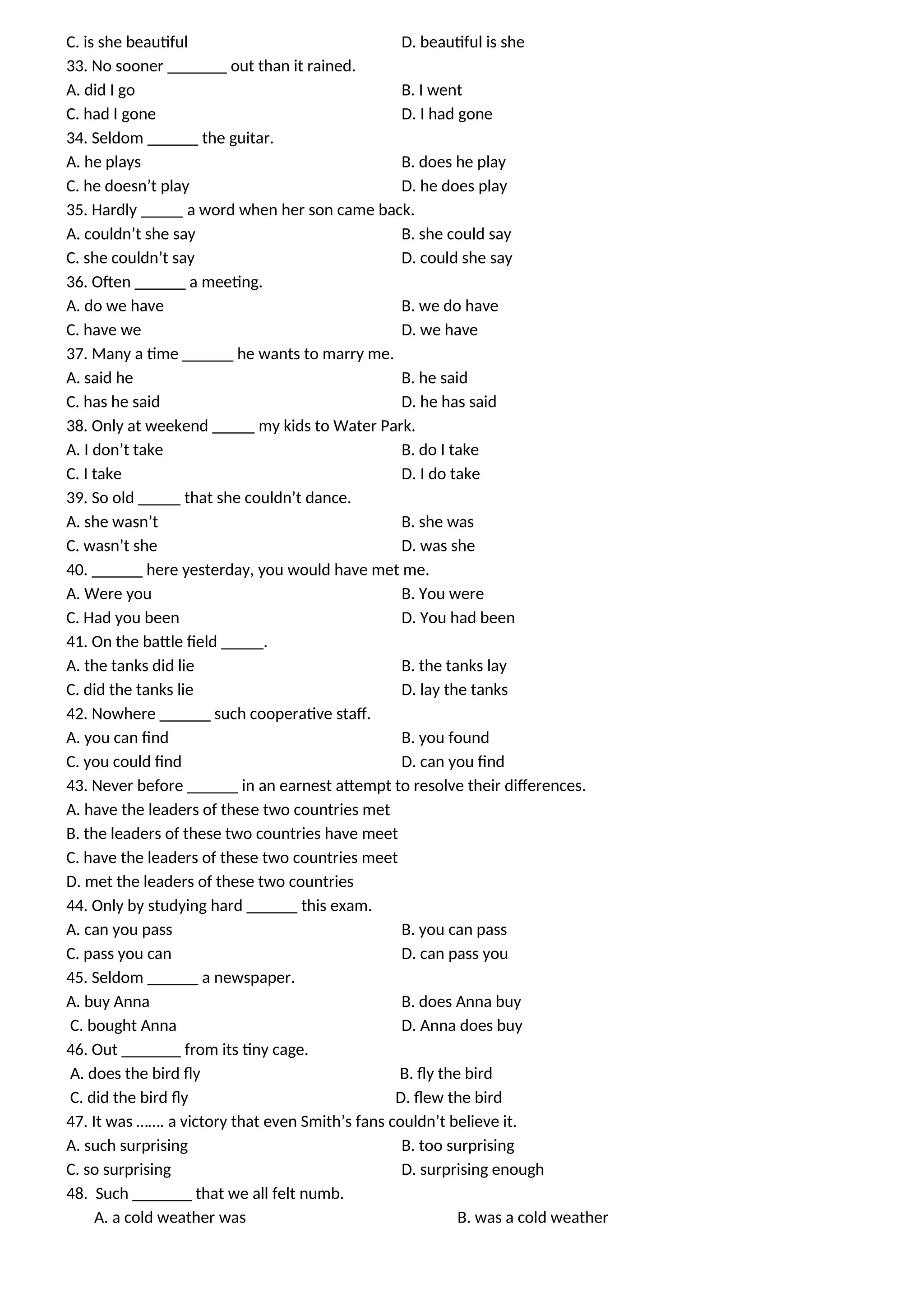 C. is she beautiful D. beautiful is she
33. No sooner _______ out than it rained.
A. did I go B. I went
C. had I gone D. I had gone
34. Seldom ______ the guitar.
A. he plays B. does he play
C. he doesn’t play D. he does play
35. Hardly _____ a word when her son came back.
A. couldn’t she say B. she could say
C. she couldn’t say D. could she say
36. Often ______ a meeting.
A. do we have B. we do have
C. have we D. we have
37. Many a time ______ he wants to marry me.
A. said he B. he said
C. has he said D. he has said
38. Only at weekend _____ my kids to Water Park.
A. I don’t take B. do I take
C. I take D. I do take
39. So old _____ that she couldn’t dance.
A. she wasn’t B. she was
C. wasn’t she D. was she
40. ______ here yesterday, you would have met me.
A. Were you B. You were
C. Had you been D. You had been
41. On the battle field _____.
A. the tanks did lie B. the tanks lay
C. did the tanks lie D. lay the tanks
42. Nowhere ______ such cooperative staff.
A. you can find B. you found
C. you could find D. can you find
43. Never before ______ in an earnest attempt to resolve their differences.
A. have the leaders of these two countries met
B. the leaders of these two countries have meet
C. have the leaders of these two countries meet
D. met the leaders of these two countries
44. Only by studying hard ______ this exam.
A. can you pass B. you can pass
C. pass you can D. can pass you
45. Seldom ______ a newspaper.
A. buy Anna B. does Anna buy
C. bought Anna D. Anna does buy
46. Out _______ from its tiny cage.
A. does the bird fly B. fly the bird
C. did the bird fly D. flew the bird
47. It was ……. a victory that even Smith’s fans couldn’t believe it.
A. such surprising B. too surprising
C. so surprising D. surprising enough
48. Such _______ that we all felt numb.
A. a cold weather was B. was a cold weather
 