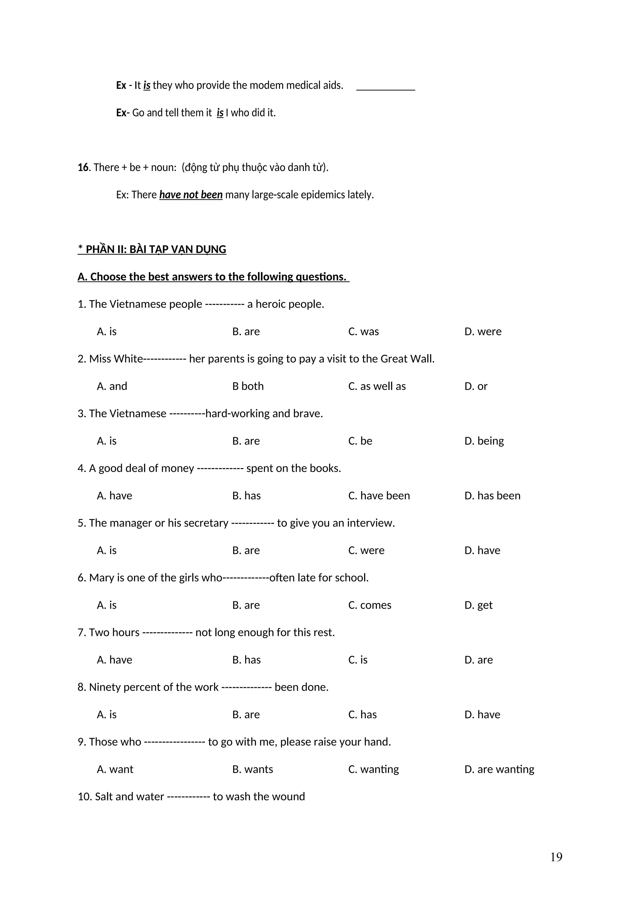 Ex - It is they who provide the modem medical aids.
Ex- Go and tell them it is I who did it.
16. There + be + noun: (động từ phụ thuộc vào danh từ).
Ex: There have not been many large-scale epidemics lately.
* PHẦN II: BÀI TẬP VẬN DỤNG
A. Choose the best answers to the following questions.
1. The Vietnamese people ----------- a heroic people.
A. is B. are C. was D. were
2. Miss White------------ her parents is going to pay a visit to the Great Wall.
A. and B both C. as well as D. or
3. The Vietnamese ----------hard-working and brave.
A. is B. are C. be D. being
4. A good deal of money ------------- spent on the books.
A. have B. has C. have been D. has been
5. The manager or his secretary ------------ to give you an interview.
A. is B. are C. were D. have
6. Mary is one of the girls who-------------often late for school.
A. is B. are C. comes D. get
7. Two hours -------------- not long enough for this rest.
A. have B. has C. is D. are
8. Ninety percent of the work -------------- been done.
A. is B. are C. has D. have
9. Those who ----------------- to go with me, please raise your hand.
A. want B. wants C. wanting D. are wanting
10. Salt and water ------------ to wash the wound
19
 