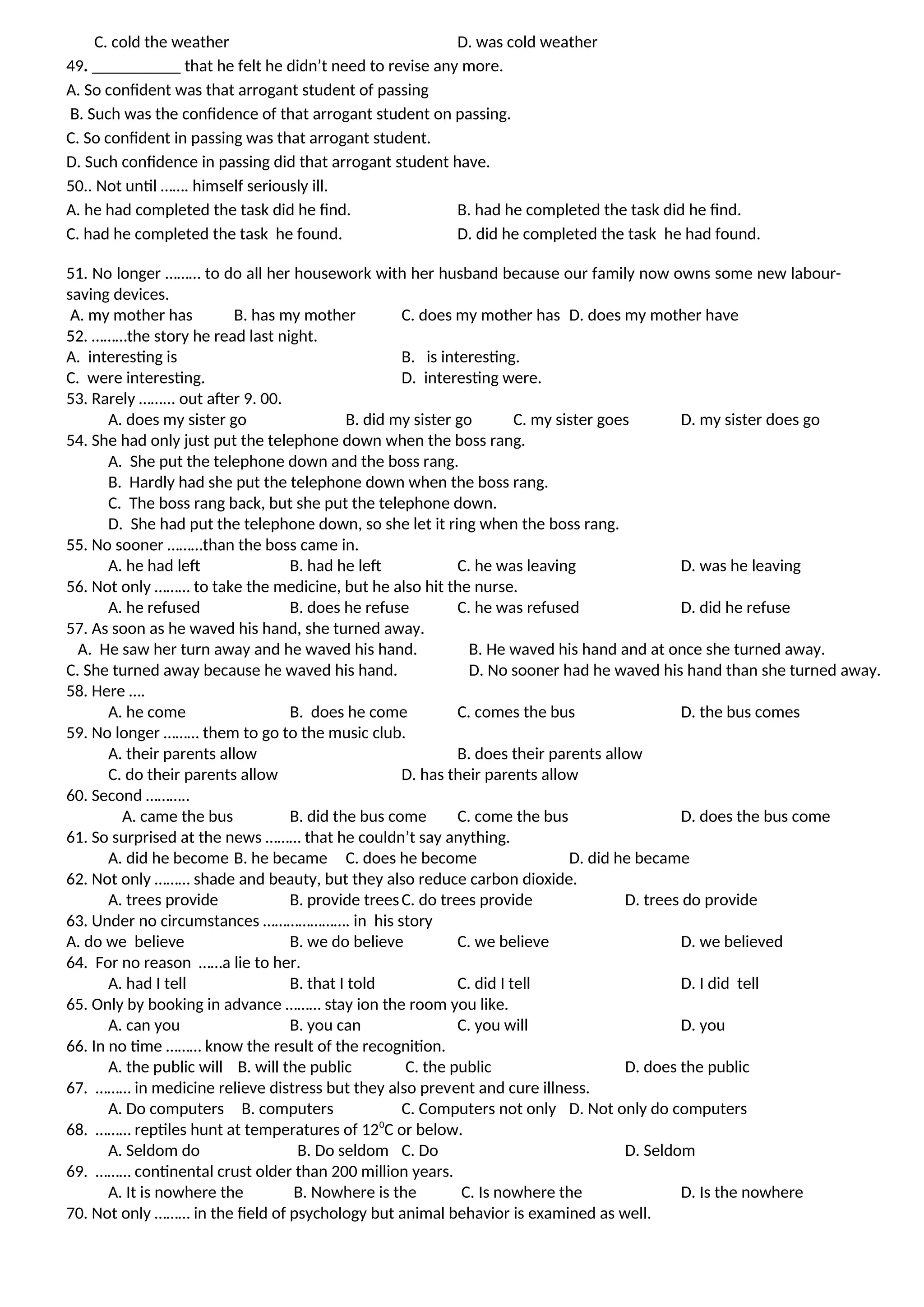 C. cold the weather D. was cold weather
49. that he felt he didn’t need to revise any more.
A. So confident was that arrogant student of passing
B. Such was the confidence of that arrogant student on passing.
C. So confident in passing was that arrogant student.
D. Such confidence in passing did that arrogant student have.
50.. Not until ……. himself seriously ill.
A. he had completed the task did he find. B. had he completed the task did he find.
C. had he completed the task he found. D. did he completed the task he had found.
51. No longer ……… to do all her housework with her husband because our family now owns some new labour-
saving devices.
A. my mother has B. has my mother C. does my mother has D. does my mother have
52. ………the story he read last night.
A. interesting is B. is interesting.
C. were interesting. D. interesting were.
53. Rarely ……... out after 9. 00.
A. does my sister go B. did my sister go C. my sister goes D. my sister does go
54. She had only just put the telephone down when the boss rang.
A. She put the telephone down and the boss rang.
B. Hardly had she put the telephone down when the boss rang.
C. The boss rang back, but she put the telephone down.
D. She had put the telephone down, so she let it ring when the boss rang.
55. No sooner ………than the boss came in.
A. he had left B. had he left C. he was leaving D. was he leaving
56. Not only ……… to take the medicine, but he also hit the nurse.
A. he refused B. does he refuse C. he was refused D. did he refuse
57. As soon as he waved his hand, she turned away.
A. He saw her turn away and he waved his hand. B. He waved his hand and at once she turned away.
C. She turned away because he waved his hand. D. No sooner had he waved his hand than she turned away.
58. Here ….
A. he come B. does he come C. comes the bus D. the bus comes
59. No longer ……… them to go to the music club.
A. their parents allow B. does their parents allow
C. do their parents allow D. has their parents allow
60. Second ………..
A. came the bus B. did the bus come C. come the bus D. does the bus come
61. So surprised at the news ……… that he couldn’t say anything.
A. did he become B. he became C. does he become D. did he became
62. Not only ……… shade and beauty, but they also reduce carbon dioxide.
A. trees provide B. provide treesC. do trees provide D. trees do provide
63. Under no circumstances …………………. in his story
A. do we believe B. we do believe C. we believe D. we believed
64. For no reason ……a lie to her.
A. had I tell B. that I told C. did I tell D. I did tell
65. Only by booking in advance ……… stay ion the room you like.
A. can you B. you can C. you will D. you
66. In no time ……… know the result of the recognition.
A. the public will B. will the public C. the public D. does the public
67. ……… in medicine relieve distress but they also prevent and cure illness.
A. Do computers B. computers C. Computers not only D. Not only do computers
68. ……… reptiles hunt at temperatures of 120
C or below.
A. Seldom do B. Do seldom C. Do D. Seldom
69. ……… continental crust older than 200 million years.
A. It is nowhere the B. Nowhere is the C. Is nowhere the D. Is the nowhere
70. Not only ……… in the field of psychology but animal behavior is examined as well.
 