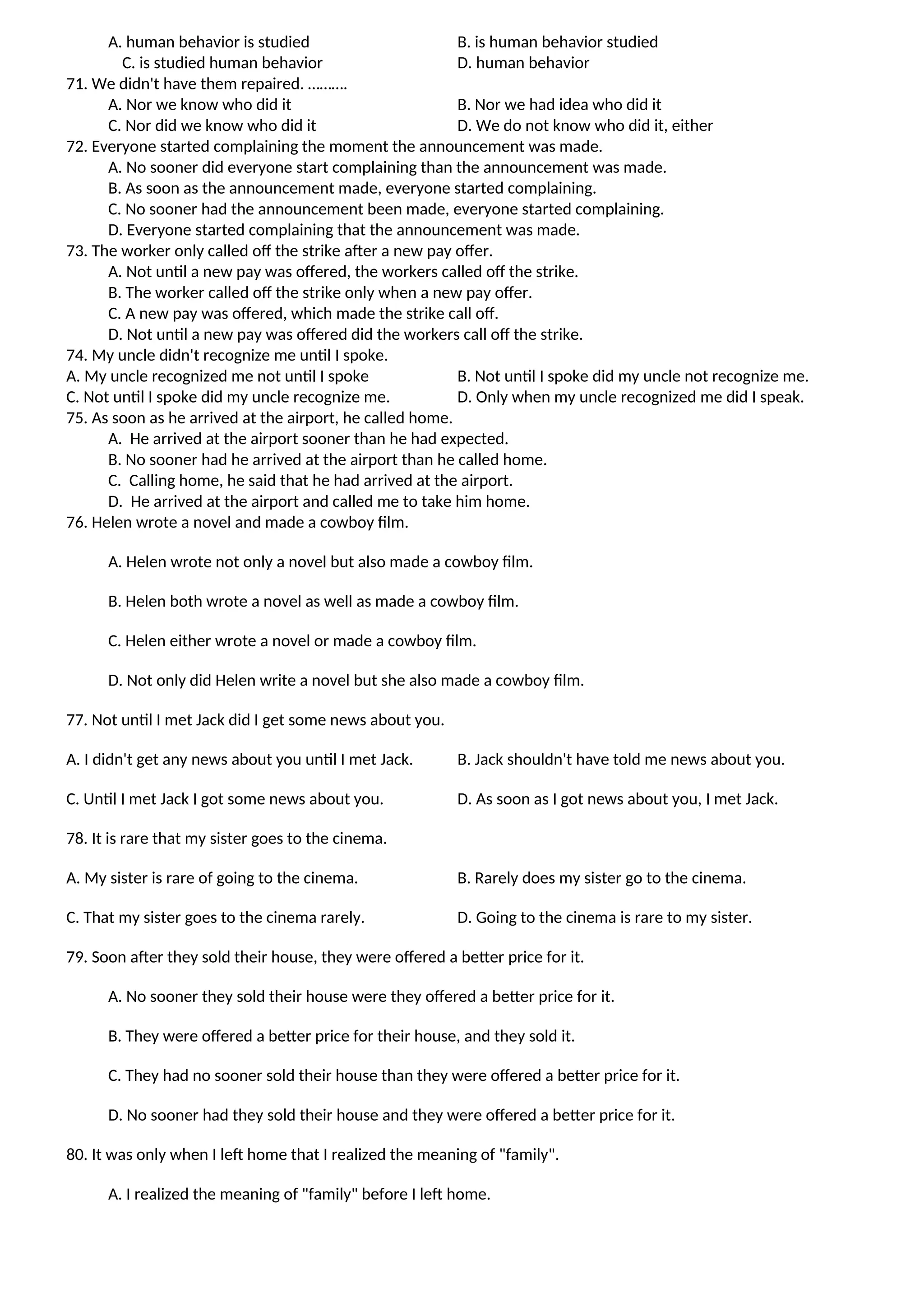 A. human behavior is studied B. is human behavior studied
C. is studied human behavior D. human behavior
71. We didn't have them repaired. ……….
A. Nor we know who did it B. Nor we had idea who did it
C. Nor did we know who did it D. We do not know who did it, either
72. Everyone started complaining the moment the announcement was made.
A. No sooner did everyone start complaining than the announcement was made.
B. As soon as the announcement made, everyone started complaining.
C. No sooner had the announcement been made, everyone started complaining.
D. Everyone started complaining that the announcement was made.
73. The worker only called off the strike after a new pay offer.
A. Not until a new pay was offered, the workers called off the strike.
B. The worker called off the strike only when a new pay offer.
C. A new pay was offered, which made the strike call off.
D. Not until a new pay was offered did the workers call off the strike.
74. My uncle didn't recognize me until I spoke.
A. My uncle recognized me not until I spoke B. Not until I spoke did my uncle not recognize me.
C. Not until I spoke did my uncle recognize me. D. Only when my uncle recognized me did I speak.
75. As soon as he arrived at the airport, he called home.
A. He arrived at the airport sooner than he had expected.
B. No sooner had he arrived at the airport than he called home.
C. Calling home, he said that he had arrived at the airport.
D. He arrived at the airport and called me to take him home.
76. Helen wrote a novel and made a cowboy film.
A. Helen wrote not only a novel but also made a cowboy film.
B. Helen both wrote a novel as well as made a cowboy film.
C. Helen either wrote a novel or made a cowboy film.
D. Not only did Helen write a novel but she also made a cowboy film.
77. Not until I met Jack did I get some news about you.
A. I didn't get any news about you until I met Jack. B. Jack shouldn't have told me news about you.
C. Until I met Jack I got some news about you. D. As soon as I got news about you, I met Jack.
78. It is rare that my sister goes to the cinema.
A. My sister is rare of going to the cinema. B. Rarely does my sister go to the cinema.
C. That my sister goes to the cinema rarely. D. Going to the cinema is rare to my sister.
79. Soon after they sold their house, they were offered a better price for it.
A. No sooner they sold their house were they offered a better price for it.
B. They were offered a better price for their house, and they sold it.
C. They had no sooner sold their house than they were offered a better price for it.
D. No sooner had they sold their house and they were offered a better price for it.
80. It was only when I left home that I realized the meaning of "family".
A. I realized the meaning of "family" before I left home.
 