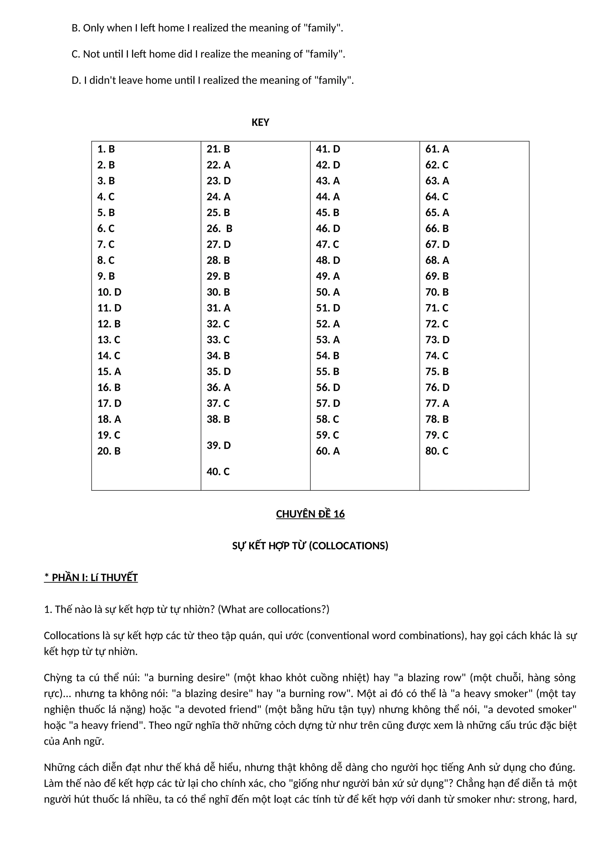 B. Only when I left home I realized the meaning of "family".
C. Not until I left home did I realize the meaning of "family".
D. I didn't leave home until I realized the meaning of "family".
KEY
1. B
2. B
3. B
4. C
5. B
6. C
7. C
8. C
9. B
10. D
11. D
12. B
13. C
14. C
15. A
16. B
17. D
18. A
19. C
20. B
21. B
22. A
23. D
24. A
25. B
26. B
27. D
28. B
29. B
30. B
31. A
32. C
33. C
34. B
35. D
36. A
37. C
38. B
39. D
40. C
41. D
42. D
43. A
44. A
45. B
46. D
47. C
48. D
49. A
50. A
51. D
52. A
53. A
54. B
55. B
56. D
57. D
58. C
59. C
60. A
61. A
62. C
63. A
64. C
65. A
66. B
67. D
68. A
69. B
70. B
71. C
72. C
73. D
74. C
75. B
76. D
77. A
78. B
79. C
80. C
CHUYÊN ĐỀ 16
SỰ KẾT HỢP TỪ (COLLOCATIONS)
* PHẦN I: Lí THUYẾT
1. Thế nào là sự kết hợp từ tự nhiờn? (What are collocations?)
Collocations là sự kết hợp các từ theo tập quán, qui ước (conventional word combinations), hay gọi cách khác là sự
kết hợp từ tự nhiờn.
Chỳng ta cú thể núi: "a burning desire" (một khao khỏt cuồng nhiệt) hay "a blazing row" (một chuỗi, hàng sỏng
rực)... nhưng ta không nói: "a blazing desire" hay "a burning row". Một ai đó có thể là "a heavy smoker" (một tay
nghiện thuốc lá nặng) hoặc "a devoted friend" (một bằng hữu tận tụy) nhưng không thể nói, "a devoted smoker"
hoặc "a heavy friend". Theo ngữ nghĩa thỡ những cỏch dựng từ như trên cũng được xem là những cấu trúc đặc biệt
của Anh ngữ.
Những cách diễn đạt như thế khá dễ hiểu, nhưng thật không dễ dàng cho người học tiếng Anh sử dụng cho đúng.
Làm thế nào để kết hợp các từ lại cho chính xác, cho "giống như người bản xứ sử dụng"? Chẳng hạn để diễn tả một
người hút thuốc lá nhiều, ta có thể nghĩ đến một loạt các tính từ để kết hợp với danh từ smoker như: strong, hard,
 