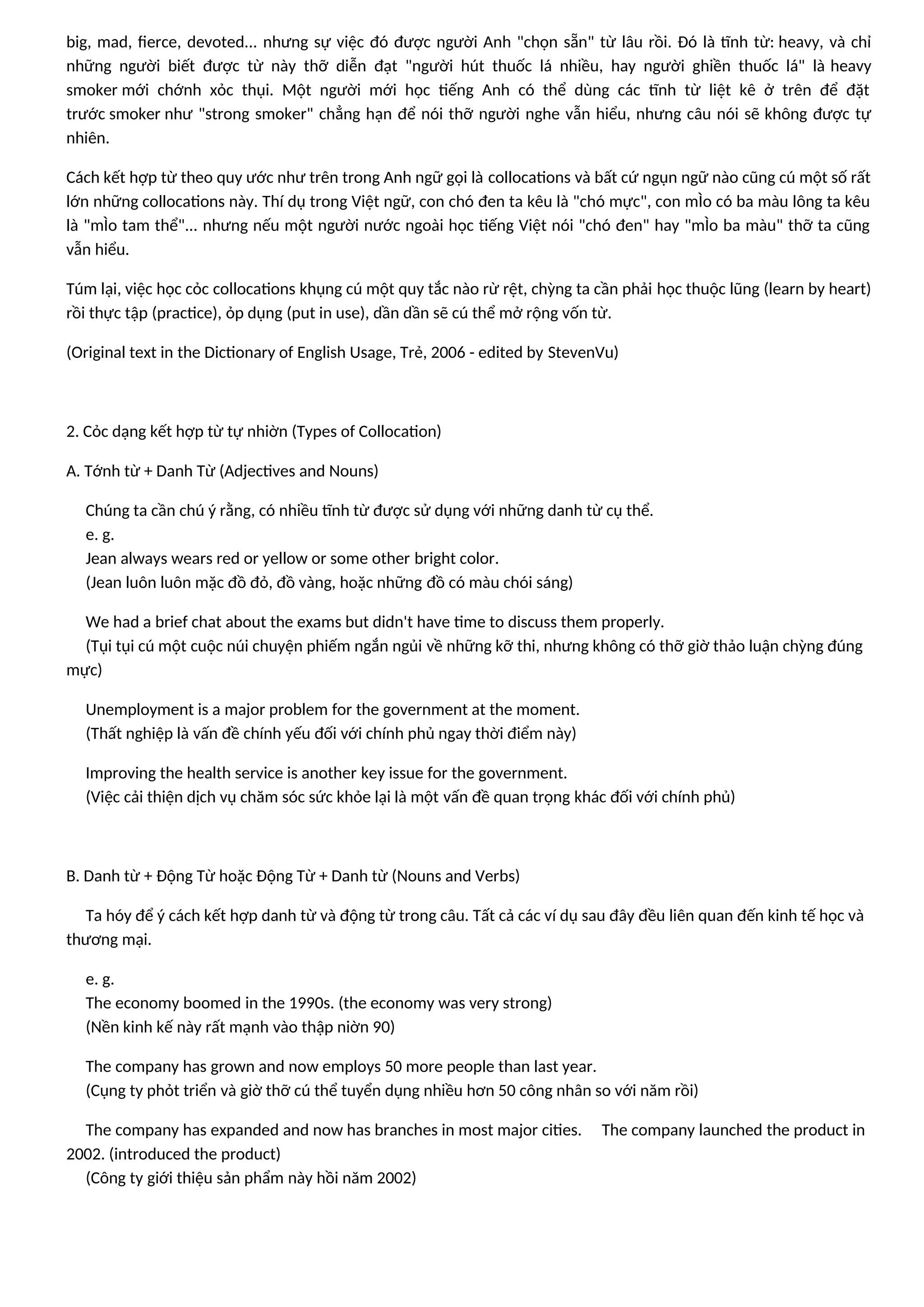 big, mad, fierce, devoted... nhưng sự việc đó được người Anh "chọn sẵn" từ lâu rồi. Đó là tĩnh từ: heavy, và chỉ
những người biết được từ này thỡ diễn đạt "người hút thuốc lá nhiều, hay người ghiền thuốc lá" là heavy
smoker mới chớnh xỏc thụi. Một người mới học tiếng Anh có thể dùng các tĩnh từ liệt kê ở trên để đặt
trước smoker như "strong smoker" chẳng hạn để nói thỡ người nghe vẫn hiểu, nhưng câu nói sẽ không được tự
nhiên.
Cách kết hợp từ theo quy ước như trên trong Anh ngữ gọi là collocations và bất cứ ngụn ngữ nào cũng cú một số rất
lớn những collocations này. Thí dụ trong Việt ngữ, con chó đen ta kêu là "chó mực", con mÌo có ba màu lông ta kêu
là "mÌo tam thể"... nhưng nếu một người nước ngoài học tiếng Việt nói "chó đen" hay "mÌo ba màu" thỡ ta cũng
vẫn hiểu.
Túm lại, việc học cỏc collocations khụng cú một quy tắc nào rừ rệt, chỳng ta cần phải học thuộc lũng (learn by heart)
rồi thực tập (practice), ỏp dụng (put in use), dần dần sẽ cú thể mở rộng vốn từ.
(Original text in the Dictionary of English Usage, Trẻ, 2006 - edited by StevenVu)
2. Cỏc dạng kết hợp từ tự nhiờn (Types of Collocation)
A. Tớnh từ + Danh Từ (Adjectives and Nouns)
Chúng ta cần chú ý rằng, có nhiều tĩnh từ được sử dụng với những danh từ cụ thể.
e. g.
Jean always wears red or yellow or some other bright color.
(Jean luôn luôn mặc đồ đỏ, đồ vàng, hoặc những đồ có màu chói sáng)
We had a brief chat about the exams but didn't have time to discuss them properly.
(Tụi tụi cú một cuộc núi chuyện phiếm ngắn ngủi về những kỡ thi, nhưng không có thỡ giờ thảo luận chỳng đúng
mực)
Unemployment is a major problem for the government at the moment.
(Thất nghiệp là vấn đề chính yếu đối với chính phủ ngay thời điểm này)
Improving the health service is another key issue for the government.
(Việc cải thiện dịch vụ chăm sóc sức khỏe lại là một vấn đề quan trọng khác đối với chính phủ)
B. Danh từ + Động Từ hoặc Động Từ + Danh từ (Nouns and Verbs)
Ta hóy để ý cách kết hợp danh từ và động từ trong câu. Tất cả các ví dụ sau đây đều liên quan đến kinh tế học và
thương mại.
e. g.
The economy boomed in the 1990s. (the economy was very strong)
(Nền kinh kế này rất mạnh vào thập niờn 90)
The company has grown and now employs 50 more people than last year.
(Cụng ty phỏt triển và giờ thỡ cú thể tuyển dụng nhiều hơn 50 công nhân so với năm rồi)
The company has expanded and now has branches in most major cities. The company launched the product in
2002. (introduced the product)
(Công ty giới thiệu sản phẩm này hồi năm 2002)
 