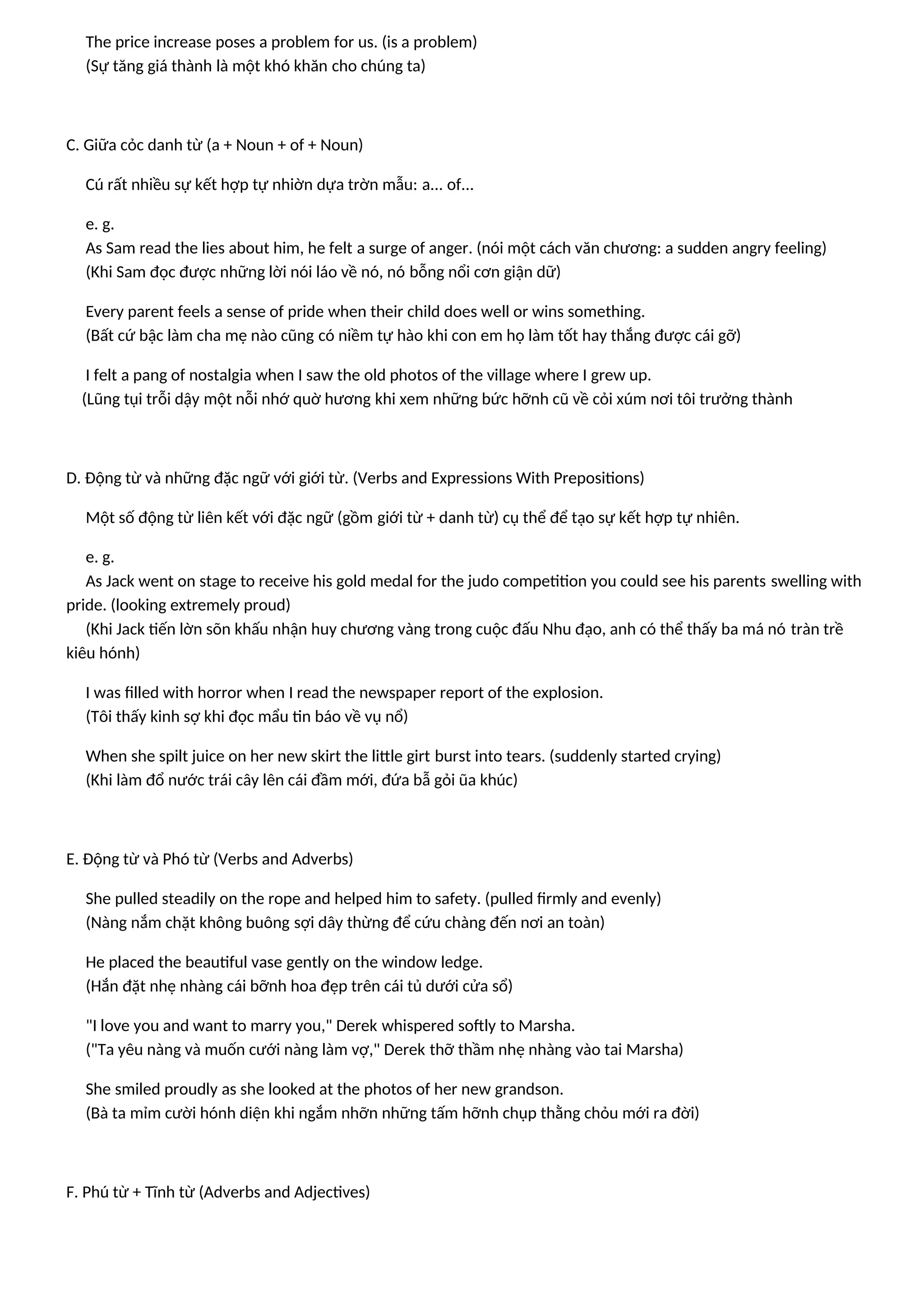 The price increase poses a problem for us. (is a problem)
(Sự tăng giá thành là một khó khăn cho chúng ta)
C. Giữa cỏc danh từ (a + Noun + of + Noun)
Cú rất nhiều sự kết hợp tự nhiờn dựa trờn mẫu: a... of...
e. g.
As Sam read the lies about him, he felt a surge of anger. (nói một cách văn chương: a sudden angry feeling)
(Khi Sam đọc được những lời nói láo về nó, nó bỗng nổi cơn giận dữ)
Every parent feels a sense of pride when their child does well or wins something.
(Bất cứ bậc làm cha mẹ nào cũng có niềm tự hào khi con em họ làm tốt hay thắng được cái gỡ)
I felt a pang of nostalgia when I saw the old photos of the village where I grew up.
(Lũng tụi trỗi dậy một nỗi nhớ quờ hương khi xem những bức hỡnh cũ về cỏi xúm nơi tôi trưởng thành
D. Động từ và những đặc ngữ với giới từ. (Verbs and Expressions With Prepositions)
Một số động từ liên kết với đặc ngữ (gồm giới từ + danh từ) cụ thể để tạo sự kết hợp tự nhiên.
e. g.
As Jack went on stage to receive his gold medal for the judo competition you could see his parents swelling with
pride. (looking extremely proud)
(Khi Jack tiến lờn sõn khấu nhận huy chương vàng trong cuộc đấu Nhu đạo, anh có thể thấy ba má nó tràn trề
kiêu hónh)
I was filled with horror when I read the newspaper report of the explosion.
(Tôi thấy kinh sợ khi đọc mẩu tin báo về vụ nổ)
When she spilt juice on her new skirt the little girt burst into tears. (suddenly started crying)
(Khi làm đổ nước trái cây lên cái đầm mới, đứa bẫ gỏi ũa khúc)
E. Động từ và Phó từ (Verbs and Adverbs)
She pulled steadily on the rope and helped him to safety. (pulled firmly and evenly)
(Nàng nắm chặt không buông sợi dây thừng để cứu chàng đến nơi an toàn)
He placed the beautiful vase gently on the window ledge.
(Hắn đặt nhẹ nhàng cái bỡnh hoa đẹp trên cái tủ dưới cửa sổ)
"I love you and want to marry you," Derek whispered softly to Marsha.
("Ta yêu nàng và muốn cưới nàng làm vợ," Derek thỡ thầm nhẹ nhàng vào tai Marsha)
She smiled proudly as she looked at the photos of her new grandson.
(Bà ta mỉm cười hónh diện khi ngắm nhỡn những tấm hỡnh chụp thằng chỏu mới ra đời)
F. Phú từ + Tĩnh từ (Adverbs and Adjectives)
 