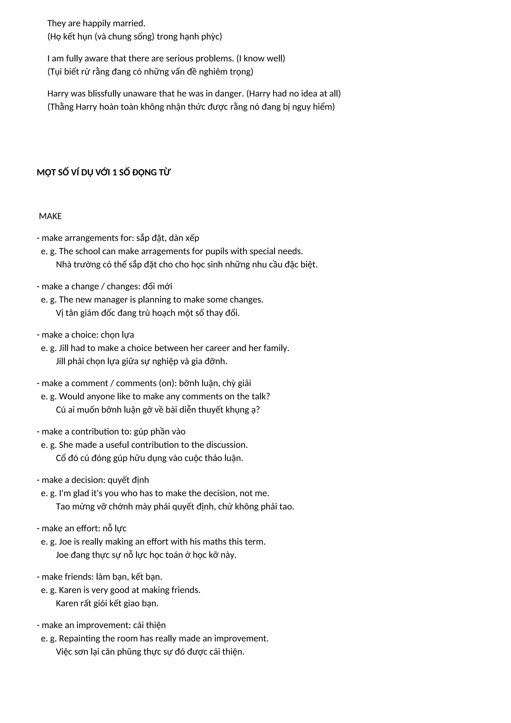 They are happily married.
(Họ kết hụn (và chung sống) trong hạnh phỳc)
I am fully aware that there are serious problems. (I know well)
(Tụi biết rừ rằng đang có những vấn đề nghiêm trọng)
Harry was blissfully unaware that he was in danger. (Harry had no idea at all)
(Thằng Harry hoàn toàn không nhận thức được rằng nó đang bị nguy hiểm)
MỘT SỐ VÍ DỤ VỚI 1 SỐ ĐỘNG TỪ
MAKE
- make arrangements for: sắp đặt, dàn xếp
e. g. The school can make arragements for pupils with special needs.
Nhà trường có thể sắp đặt cho cho học sinh những nhu cầu đặc biệt.
- make a change / changes: đổi mới
e. g. The new manager is planning to make some changes.
Vị tân giám đốc đang trù hoạch một số thay đổi.
- make a choice: chọn lựa
e. g. Jill had to make a choice between her career and her family.
Jill phải chọn lựa giữa sự nghiệp và gia đỡnh.
- make a comment / comments (on): bỡnh luận, chỳ giải
e. g. Would anyone like to make any comments on the talk?
Cú ai muốn bỡnh luận gỡ về bài diễn thuyết khụng ạ?
- make a contribution to: gúp phần vào
e. g. She made a useful contribution to the discussion.
Cổ đó cú đóng gúp hữu dụng vào cuộc thảo luận.
- make a decision: quyết định
e. g. I'm glad it's you who has to make the decision, not me.
Tao mừng vỡ chớnh mày phải quyết định, chứ không phải tao.
- make an effort: nỗ lực
e. g. Joe is really making an effort with his maths this term.
Joe đang thực sự nỗ lực học toán ở học kỡ này.
- make friends: làm bạn, kết bạn.
e. g. Karen is very good at making friends.
Karen rất giỏi kết giao bạn.
- make an improvement: cải thiện
e. g. Repainting the room has really made an improvement.
Việc sơn lại căn phũng thực sự đó được cải thiện.
 