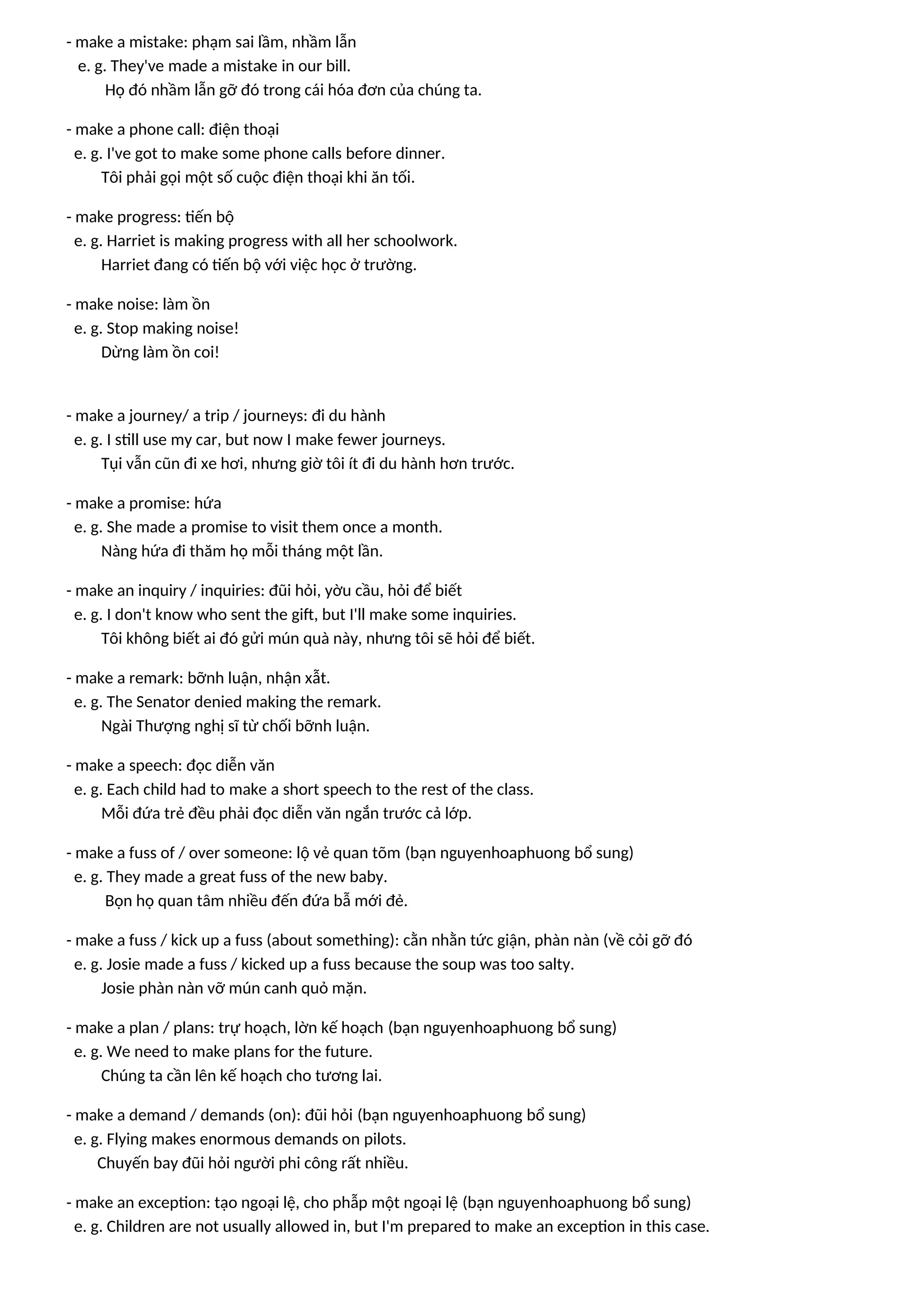 - make a mistake: phạm sai lầm, nhầm lẫn
e. g. They've made a mistake in our bill.
Họ đó nhầm lẫn gỡ đó trong cái hóa đơn của chúng ta.
- make a phone call: điện thoại
e. g. I've got to make some phone calls before dinner.
Tôi phải gọi một số cuộc điện thoại khi ăn tối.
- make progress: tiến bộ
e. g. Harriet is making progress with all her schoolwork.
Harriet đang có tiến bộ với việc học ở trường.
- make noise: làm ồn
e. g. Stop making noise!
Dừng làm ồn coi!
- make a journey/ a trip / journeys: đi du hành
e. g. I still use my car, but now I make fewer journeys.
Tụi vẫn cũn đi xe hơi, nhưng giờ tôi ít đi du hành hơn trước.
- make a promise: hứa
e. g. She made a promise to visit them once a month.
Nàng hứa đi thăm họ mỗi tháng một lần.
- make an inquiry / inquiries: đũi hỏi, yờu cầu, hỏi để biết
e. g. I don't know who sent the gift, but I'll make some inquiries.
Tôi không biết ai đó gửi mún quà này, nhưng tôi sẽ hỏi để biết.
- make a remark: bỡnh luận, nhận xẫt.
e. g. The Senator denied making the remark.
Ngài Thượng nghị sĩ từ chối bỡnh luận.
- make a speech: đọc diễn văn
e. g. Each child had to make a short speech to the rest of the class.
Mỗi đứa trẻ đều phải đọc diễn văn ngắn trước cả lớp.
- make a fuss of / over someone: lộ vẻ quan tõm (bạn nguyenhoaphuong bổ sung)
e. g. They made a great fuss of the new baby.
Bọn họ quan tâm nhiều đến đứa bẫ mới đẻ.
- make a fuss / kick up a fuss (about something): cằn nhằn tức giận, phàn nàn (về cỏi gỡ đó
e. g. Josie made a fuss / kicked up a fuss because the soup was too salty.
Josie phàn nàn vỡ mún canh quỏ mặn.
- make a plan / plans: trự hoạch, lờn kế hoạch (bạn nguyenhoaphuong bổ sung)
e. g. We need to make plans for the future.
Chúng ta cần lên kế hoạch cho tương lai.
- make a demand / demands (on): đũi hỏi (bạn nguyenhoaphuong bổ sung)
e. g. Flying makes enormous demands on pilots.
Chuyến bay đũi hỏi người phi công rất nhiều.
- make an exception: tạo ngoại lệ, cho phẫp một ngoại lệ (bạn nguyenhoaphuong bổ sung)
e. g. Children are not usually allowed in, but I'm prepared to make an exception in this case.
 