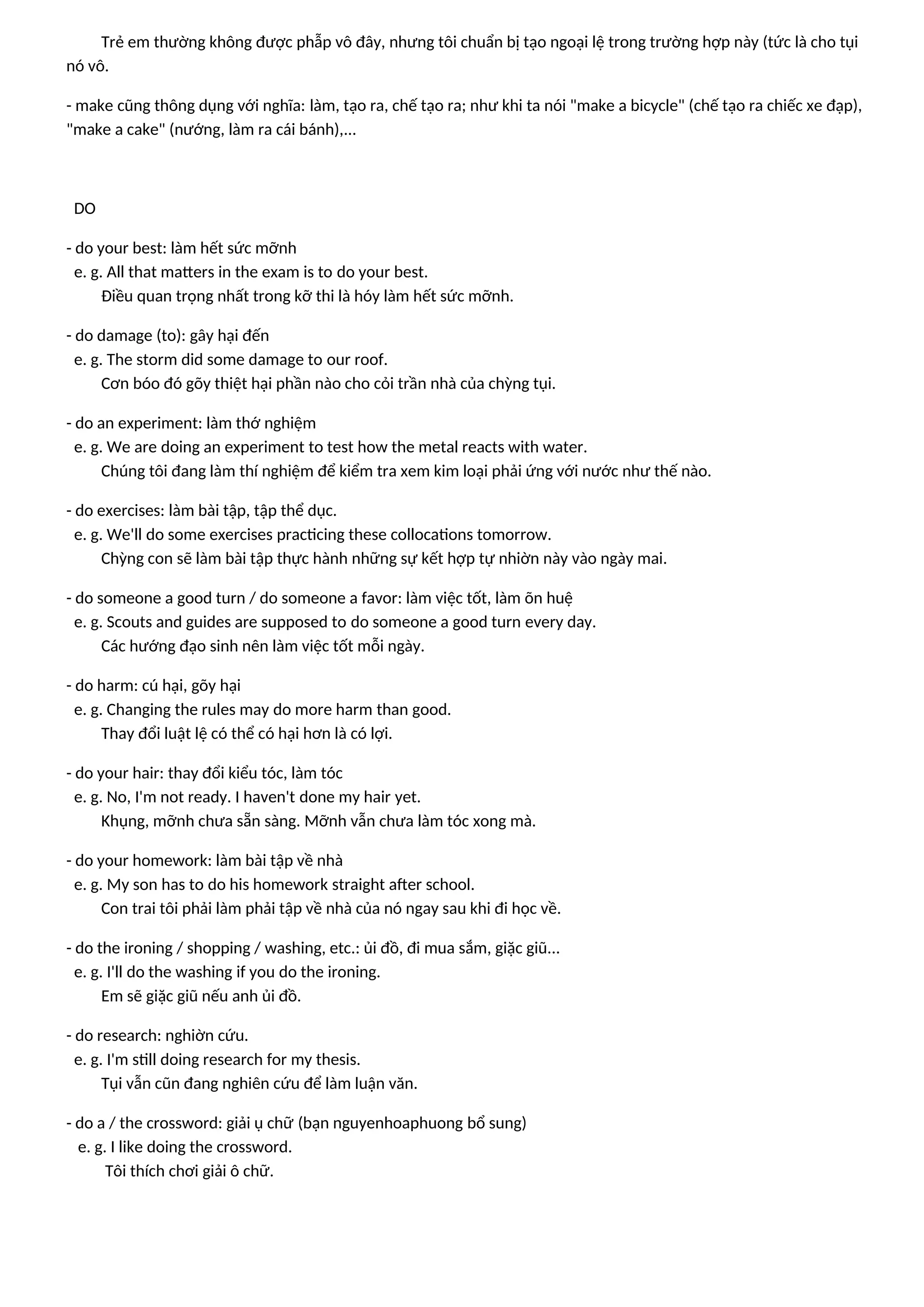 Trẻ em thường không được phẫp vô đây, nhưng tôi chuẩn bị tạo ngoại lệ trong trường hợp này (tức là cho tụi
nó vô.
- make cũng thông dụng với nghĩa: làm, tạo ra, chế tạo ra; như khi ta nói "make a bicycle" (chế tạo ra chiếc xe đạp),
"make a cake" (nướng, làm ra cái bánh),...
DO
- do your best: làm hết sức mỡnh
e. g. All that matters in the exam is to do your best.
Điều quan trọng nhất trong kỡ thi là hóy làm hết sức mỡnh.
- do damage (to): gây hại đến
e. g. The storm did some damage to our roof.
Cơn bóo đó gõy thiệt hại phần nào cho cỏi trần nhà của chỳng tụi.
- do an experiment: làm thớ nghiệm
e. g. We are doing an experiment to test how the metal reacts with water.
Chúng tôi đang làm thí nghiệm để kiểm tra xem kim loại phải ứng với nước như thế nào.
- do exercises: làm bài tập, tập thể dục.
e. g. We'll do some exercises practicing these collocations tomorrow.
Chỳng con sẽ làm bài tập thực hành những sự kết hợp tự nhiờn này vào ngày mai.
- do someone a good turn / do someone a favor: làm việc tốt, làm õn huệ
e. g. Scouts and guides are supposed to do someone a good turn every day.
Các hướng đạo sinh nên làm việc tốt mỗi ngày.
- do harm: cú hại, gõy hại
e. g. Changing the rules may do more harm than good.
Thay đổi luật lệ có thể có hại hơn là có lợi.
- do your hair: thay đổi kiểu tóc, làm tóc
e. g. No, I'm not ready. I haven't done my hair yet.
Khụng, mỡnh chưa sẵn sàng. Mỡnh vẫn chưa làm tóc xong mà.
- do your homework: làm bài tập về nhà
e. g. My son has to do his homework straight after school.
Con trai tôi phải làm phải tập về nhà của nó ngay sau khi đi học về.
- do the ironing / shopping / washing, etc.: ủi đồ, đi mua sắm, giặc giũ...
e. g. I'll do the washing if you do the ironing.
Em sẽ giặc giũ nếu anh ủi đồ.
- do research: nghiờn cứu.
e. g. I'm still doing research for my thesis.
Tụi vẫn cũn đang nghiên cứu để làm luận văn.
- do a / the crossword: giải ụ chữ (bạn nguyenhoaphuong bổ sung)
e. g. I like doing the crossword.
Tôi thích chơi giải ô chữ.
 