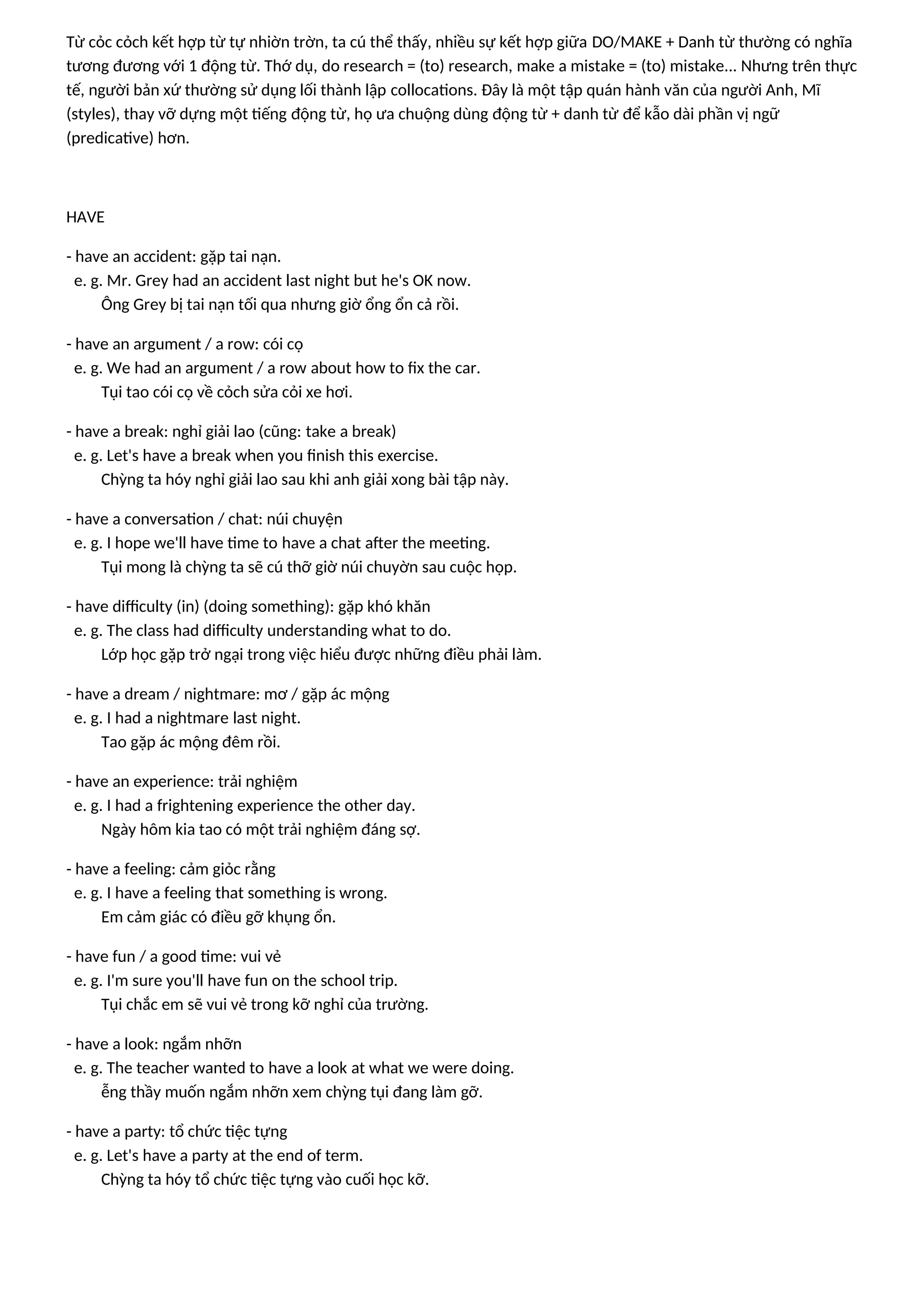 Từ cỏc cỏch kết hợp từ tự nhiờn trờn, ta cú thể thấy, nhiều sự kết hợp giữa DO/MAKE + Danh từ thường có nghĩa
tương đương với 1 động từ. Thớ dụ, do research = (to) research, make a mistake = (to) mistake... Nhưng trên thực
tế, người bản xứ thường sử dụng lối thành lập collocations. Đây là một tập quán hành văn của người Anh, Mĩ
(styles), thay vỡ dựng một tiếng động từ, họ ưa chuộng dùng động từ + danh từ để kẫo dài phần vị ngữ
(predicative) hơn.
HAVE
- have an accident: gặp tai nạn.
e. g. Mr. Grey had an accident last night but he's OK now.
Ông Grey bị tai nạn tối qua nhưng giờ ổng ổn cả rồi.
- have an argument / a row: cói cọ
e. g. We had an argument / a row about how to fix the car.
Tụi tao cói cọ về cỏch sửa cỏi xe hơi.
- have a break: nghỉ giải lao (cũng: take a break)
e. g. Let's have a break when you finish this exercise.
Chỳng ta hóy nghỉ giải lao sau khi anh giải xong bài tập này.
- have a conversation / chat: núi chuyện
e. g. I hope we'll have time to have a chat after the meeting.
Tụi mong là chỳng ta sẽ cú thỡ giờ núi chuyờn sau cuộc họp.
- have difficulty (in) (doing something): gặp khó khăn
e. g. The class had difficulty understanding what to do.
Lớp học gặp trở ngại trong việc hiểu được những điều phải làm.
- have a dream / nightmare: mơ / gặp ác mộng
e. g. I had a nightmare last night.
Tao gặp ác mộng đêm rồi.
- have an experience: trải nghiệm
e. g. I had a frightening experience the other day.
Ngày hôm kia tao có một trải nghiệm đáng sợ.
- have a feeling: cảm giỏc rằng
e. g. I have a feeling that something is wrong.
Em cảm giác có điều gỡ khụng ổn.
- have fun / a good time: vui vẻ
e. g. I'm sure you'll have fun on the school trip.
Tụi chắc em sẽ vui vẻ trong kỡ nghỉ của trường.
- have a look: ngắm nhỡn
e. g. The teacher wanted to have a look at what we were doing.
ễng thầy muốn ngắm nhỡn xem chỳng tụi đang làm gỡ.
- have a party: tổ chức tiệc tựng
e. g. Let's have a party at the end of term.
Chỳng ta hóy tổ chức tiệc tựng vào cuối học kỡ.
 