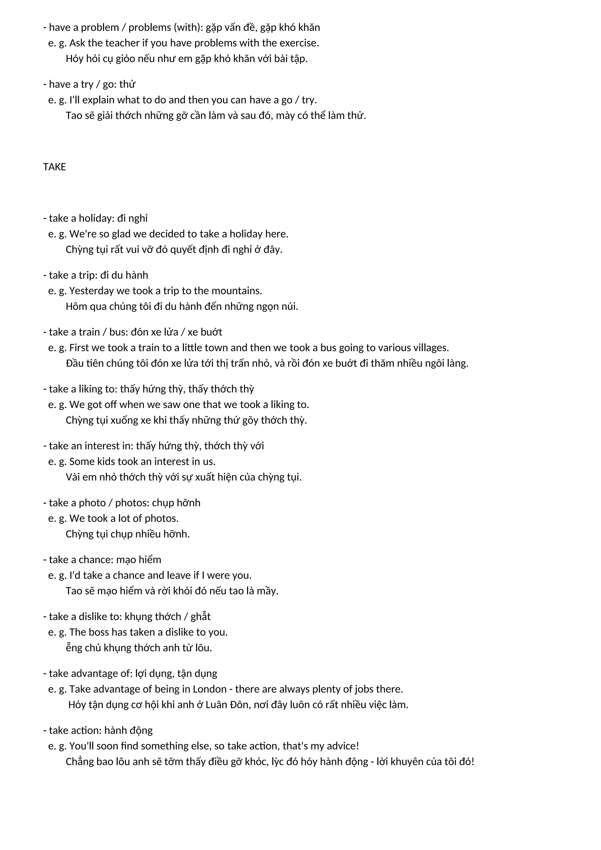 - have a problem / problems (with): gặp vấn đề, gặp khó khăn
e. g. Ask the teacher if you have problems with the exercise.
Hóy hỏi cụ giỏo nếu như em gặp khó khăn với bài tập.
- have a try / go: thử
e. g. I'll explain what to do and then you can have a go / try.
Tao sẽ giải thớch những gỡ cần làm và sau đó, mày có thể làm thử.
TAKE
- take a holiday: đi nghỉ
e. g. We're so glad we decided to take a holiday here.
Chỳng tụi rất vui vỡ đó quyết định đi nghỉ ở đây.
- take a trip: đi du hành
e. g. Yesterday we took a trip to the mountains.
Hôm qua chúng tôi đi du hành đến những ngọn núi.
- take a train / bus: đón xe lửa / xe buớt
e. g. First we took a train to a little town and then we took a bus going to various villages.
Đầu tiên chúng tôi đón xe lửa tới thị trấn nhỏ, và rồi đón xe buớt đi thăm nhiều ngôi làng.
- take a liking to: thấy hứng thỳ, thấy thớch thỳ
e. g. We got off when we saw one that we took a liking to.
Chỳng tụi xuống xe khi thấy những thứ gõy thớch thỳ.
- take an interest in: thấy hứng thỳ, thớch thỳ với
e. g. Some kids took an interest in us.
Vài em nhỏ thớch thỳ với sự xuất hiện của chỳng tụi.
- take a photo / photos: chụp hỡnh
e. g. We took a lot of photos.
Chỳng tụi chụp nhiều hỡnh.
- take a chance: mạo hiểm
e. g. I'd take a chance and leave if I were you.
Tao sẽ mạo hiểm và rời khỏi đó nếu tao là mầy.
- take a dislike to: khụng thớch / ghẫt
e. g. The boss has taken a dislike to you.
ễng chủ khụng thớch anh từ lõu.
- take advantage of: lợi dụng, tận dụng
e. g. Take advantage of being in London - there are always plenty of jobs there.
Hóy tận dụng cơ hội khi anh ở Luân Đôn, nơi đây luôn có rất nhiều việc làm.
- take action: hành động
e. g. You'll soon find something else, so take action, that's my advice!
Chẳng bao lõu anh sẽ tỡm thấy điều gỡ khỏc, lỳc đó hóy hành động - lời khuyên của tôi đó!
 