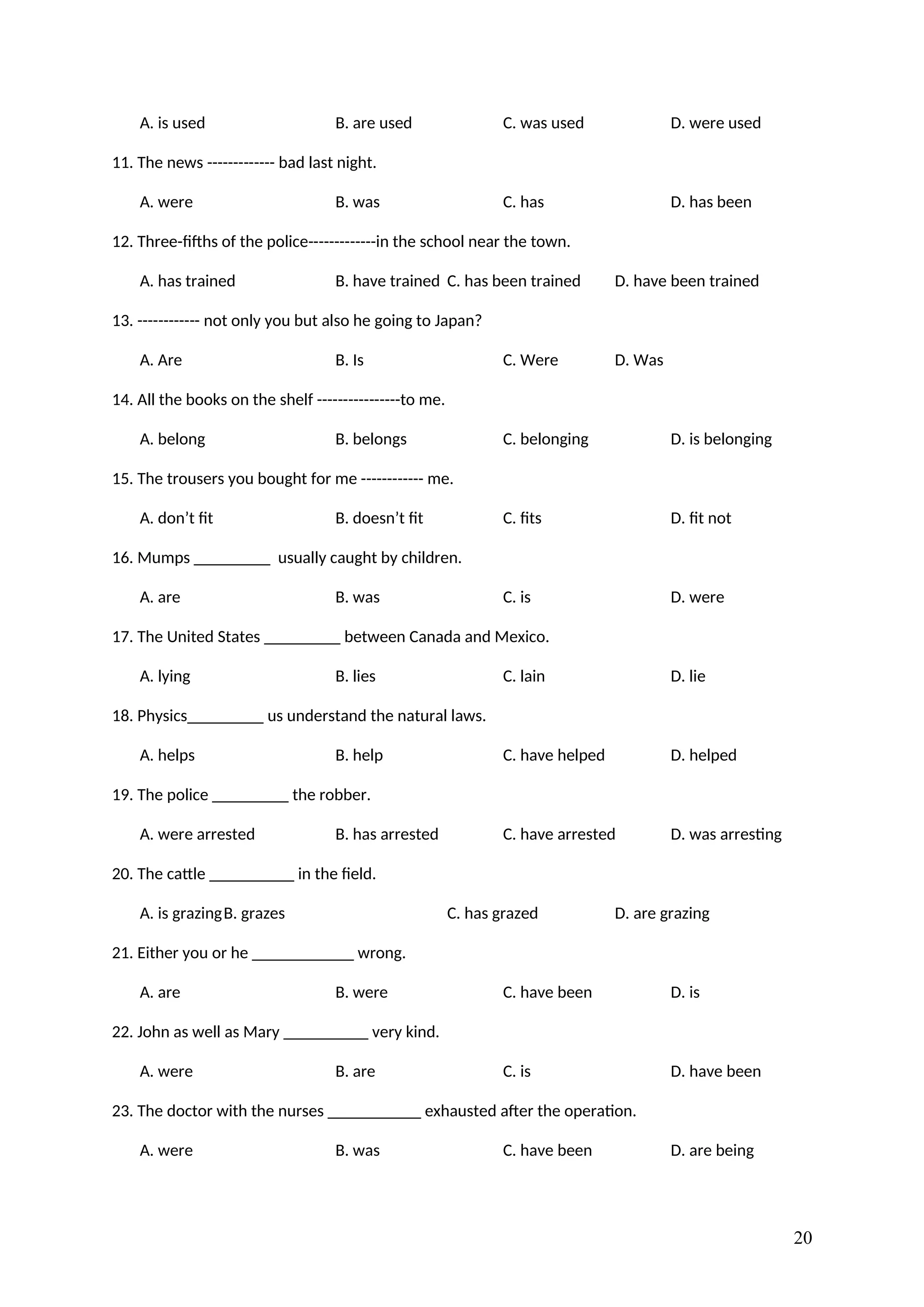 A. is used B. are used C. was used D. were used
11. The news ------------- bad last night.
A. were B. was C. has D. has been
12. Three-fifths of the police-------------in the school near the town.
A. has trained B. have trained C. has been trained D. have been trained
13. ------------ not only you but also he going to Japan?
A. Are B. Is C. Were D. Was
14. All the books on the shelf ----------------to me.
A. belong B. belongs C. belonging D. is belonging
15. The trousers you bought for me ------------ me.
A. don’t fit B. doesn’t fit C. fits D. fit not
16. Mumps _________ usually caught by children.
A. are B. was C. is D. were
17. The United States _________ between Canada and Mexico.
A. lying B. lies C. lain D. lie
18. Physics_________ us understand the natural laws.
A. helps B. help C. have helped D. helped
19. The police _________ the robber.
A. were arrested B. has arrested C. have arrested D. was arresting
20. The cattle __________ in the field.
A. is grazingB. grazes C. has grazed D. are grazing
21. Either you or he ____________ wrong.
A. are B. were C. have been D. is
22. John as well as Mary __________ very kind.
A. were B. are C. is D. have been
23. The doctor with the nurses ___________ exhausted after the operation.
A. were B. was C. have been D. are being
20
 