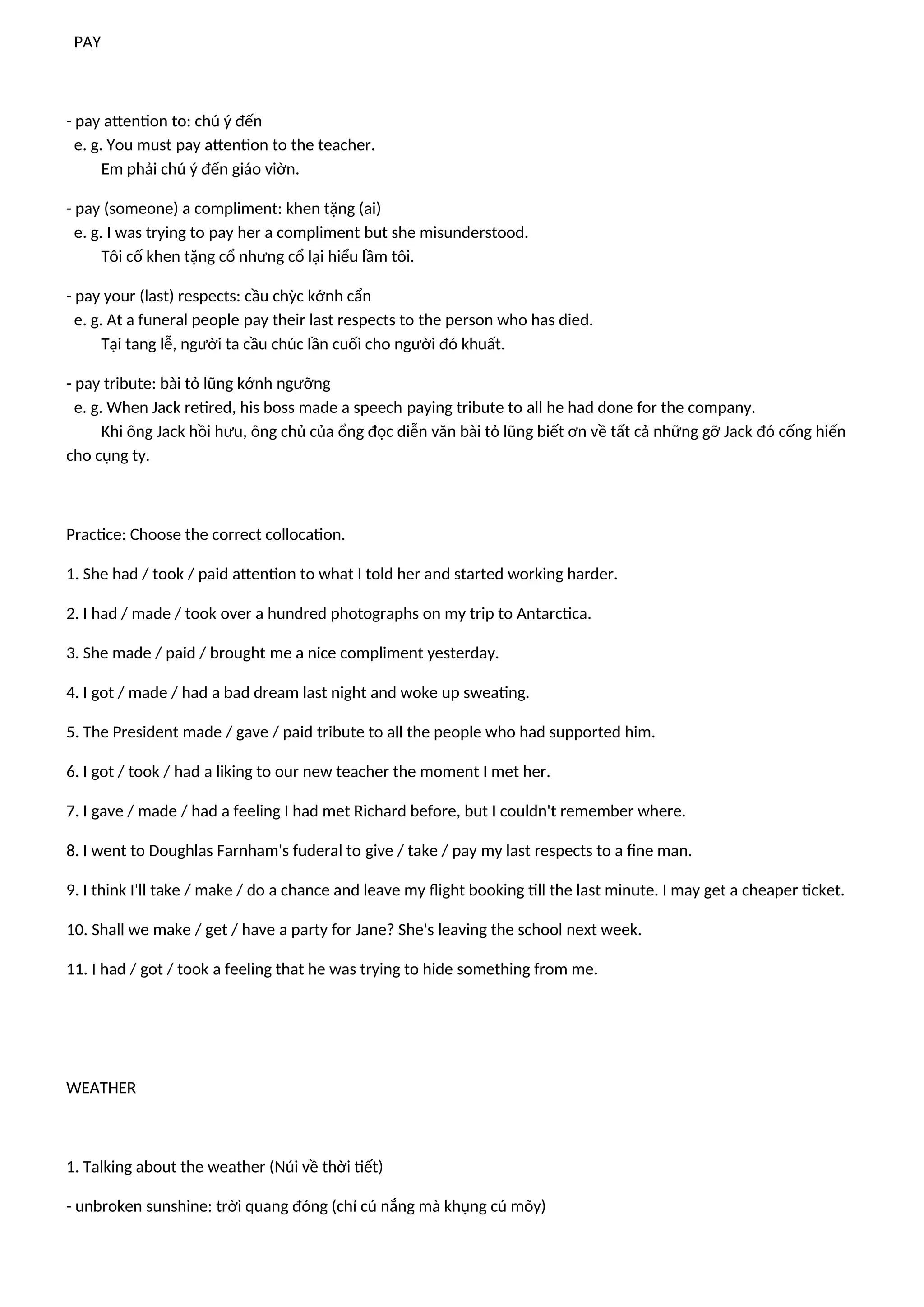 PAY
- pay attention to: chú ý đến
e. g. You must pay attention to the teacher.
Em phải chú ý đến giáo viờn.
- pay (someone) a compliment: khen tặng (ai)
e. g. I was trying to pay her a compliment but she misunderstood.
Tôi cố khen tặng cổ nhưng cổ lại hiểu lầm tôi.
- pay your (last) respects: cầu chỳc kớnh cẩn
e. g. At a funeral people pay their last respects to the person who has died.
Tại tang lễ, người ta cầu chúc lần cuối cho người đó khuất.
- pay tribute: bài tỏ lũng kớnh ngưỡng
e. g. When Jack retired, his boss made a speech paying tribute to all he had done for the company.
Khi ông Jack hồi hưu, ông chủ của ổng đọc diễn văn bài tỏ lũng biết ơn về tất cả những gỡ Jack đó cống hiến
cho cụng ty.
Practice: Choose the correct collocation.
1. She had / took / paid attention to what I told her and started working harder.
2. I had / made / took over a hundred photographs on my trip to Antarctica.
3. She made / paid / brought me a nice compliment yesterday.
4. I got / made / had a bad dream last night and woke up sweating.
5. The President made / gave / paid tribute to all the people who had supported him.
6. I got / took / had a liking to our new teacher the moment I met her.
7. I gave / made / had a feeling I had met Richard before, but I couldn't remember where.
8. I went to Doughlas Farnham's fuderal to give / take / pay my last respects to a fine man.
9. I think I'll take / make / do a chance and leave my flight booking till the last minute. I may get a cheaper ticket.
10. Shall we make / get / have a party for Jane? She's leaving the school next week.
11. I had / got / took a feeling that he was trying to hide something from me.
WEATHER
1. Talking about the weather (Núi về thời tiết)
- unbroken sunshine: trời quang đóng (chỉ cú nắng mà khụng cú mõy)
 